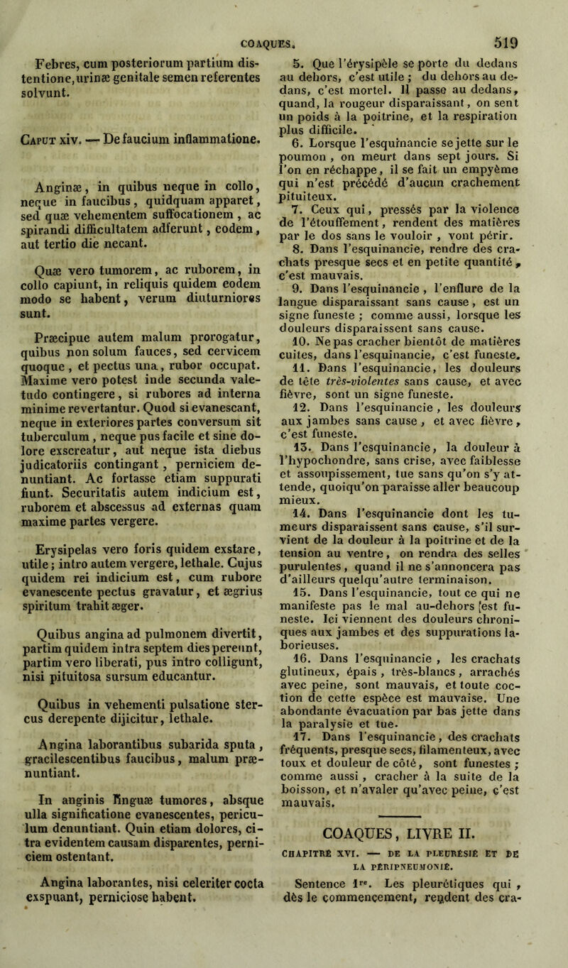 Febres, cum posteriorum partium dis- tentione,urinæ génitale semen relerentes solvunt. Caput xiv. — Defaucium inflammatione. Anginæ, in quibus neque in collo, neque in faucibus , quidquam apparet, sed quæ veliementem suffocationem , ac spirandi difficultatem adferunt, eodem, aut tertio die necant. Quæ vero tumorem, ac ruborem, in collo capiunt, in reliquis quidem eodem modo se habent, verura diuturniores sunt. Præcipue autem malum prorogatur, quibus non solum fauces, sed cervicem quoque , et pectus una, rubor occupât. Maxime vero potest inde secunda vale- tudo contingere, si rubores ad interna minime revertantur. Quod si evanescant, neque in exteriores partes conversum sit tubercuîum , neque pus facile et sine do- lore exscreatur, aut neque ista diebus judicatoriis contingant, perniciem de- nuntiant. Ac fortasse etiam suppurati fiunt. Securitatis autem indicium est, ruborem et abscessus ad externas quam maxime partes vergere. Erysipelas vero foris quidem exstare, utile ; intro autem vergere, lethale. Cujus quidem rei indicium est, cum rubore evanescente pectus gravatur, et ægrius spiritum trahit æger. Quibus anginaad pulmonem divertit, partim quidem intra septem dies pereunt, partim vero liberati, pus intro colligunt, nisi pituitosa sursum educantur. Quibus in vehementi pulsatione ster- cus derepente dijicitur, lethale. Angina laborantibus subarida sputa, gracilescentibus faucibus, malum præ- nuntiant. In anginis Tînguæ tumores, absque ulla significatione evanescentes, pericu- lum denuntiant. Quin etiam dolores, ci- tra evidentem causam disparentes, perni- ciem ostentant. Angina laborantes, nisi celeriter coda exspuant, perniciose habent. 5. Que l’érysipèle se porte du dedans au dehors, c’est utile ; du dehors au de- dans, c’est mortel. 11 passe au dedans, quand, la rougeur disparaissant, on sent un poids à la poitrine, et la respiration plus difficile. 6. Lorsque l’esqurnancie se jette sur le poumon , on meurt dans sept jours. Si l’on en réchappe, il se fait un empyème qui n’est précédé d’aucun crachement pituiteux. 7. Ceux qui, pressés par la violence de l’étouffement, rendent des matières par le dos sans le vouloir , vont périr. 8. Dans l’esquinancie, rendre des cra- chats presque secs et en petite quantité , c’est mauvais. 9. Dans l’esquinancie , l’enflure de la langue disparaissant sans cause , est un signe funeste ; comme aussi, lorsque les douleurs disparaissent sans cause. 10. Ne pas cracher bientôt de matières cuites, dans l’esquinancie, c’est funeste. 11. Dans l’esquinancie, les douleurs de tête très-violentes sans cause, et avec fièvre, sont un signe funeste. 12. Dans l’esquinancie , les douleurs aux jambes sans cause , et avec fièvre , c’est funeste. 13. Dans l'esquinancie, la douleur à l’hypochondre, sans crise, avec faiblesse et assoupissement, tue sans qu’on s’y at- tende, quoiqu’on paraisse aller beaucoup mieux. 14. Dans l’esquinancie dont les tu- meurs disparaissent sans cause, s’il sur- vient de la douleur à la poitrine et de la tension au ventre, on rendra des selles purulentes, quand il ne s’annoncera pas d'ailleurs quelqu’autre terminaison. 15. Dans l’esquinancie, tout ce qui ne manifeste pas le mal au-dehors [est fu- neste. Ici viennent des douleurs chroni- ques aux jambes et des suppurations la- borieuses. 16. Dans l’esquinancie , les crachats glutineux, épais , très-blancs, arrachés avec peine, sont mauvais, et toute coc- tion de cette espèce est mauvaise. Une abondante évacuation par bas jette dans la paralysie et tue. 17. Dans l’esquinancie, des crachats fréquents, presque secs, filamenteux, avec toux et douleur de côté, sont funestes ; comme aussi , cracher à la suite de la boisson, et n’avaler qu’avec peine, G’est mauvais. COAQUES, LIVRE II. CHAPITRÉ XVI. — DE LA PLEDRÊSIÉ ET DE LA PÊRIPNEÜMONIÊ. Sentence lre. Les pleurétiques qui , dès le commencement, rendent des cra-