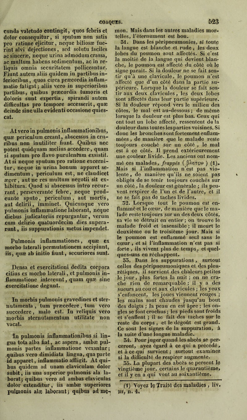 cunda valetudo eonlingit, quos febris et dolor consequitur, si sputum non satis pro ratione ejicitur, neque biliosæ fue- rint alvi dejectiones, sed solutu faciles acsinceræ, neque urina admodumcrassa, ac multum habens sedimentum, ac in re- liquis omnia securitatem polliceantur. Fiunt autem aliis quidem in partibus in- ferioribus, quos circa præcordia inflam- matio fatigat ; aliis vero in superioribus partibus, quibus præcordia tumoris et doloris surit expertia, spirandi autem difficultas pro tempore aecesserit, quæ deinde sineulla evidenti occasione quies- cat. At vero in pulmonis inflammationibus, quæ periculum créant, abscessus incru- ribus non inutiliter fiunt. Quibus nec potest quidquam melius accedere, quam si sputum pro flavo purulentum exsistit. At si neque sputum pro ratione excerni- tur, neque in urina bonum apparet se- dimentum, periculum est, ne claudicet æger , aut ne res multum negotii sit ex- bibitura. Quod si abscessus intro recur- rant, perseverante febre, neque prod- eunte sputo, periculum, aut mortis, aut delirii, imminet. Quicunque vero pufmonis inflammationelaborant, neque diebus judicatoriis repurgantur, verum cum delirio quatuordecim dies supera- runt, iis suppurationis metus impendet. Pulmonis inüammationes, quæ ex morbo laterali permutationem accipiunt, iis, quæ ab initio fiunt, securiores sunt. Densa et exercitationi dedita corpora citius ex morbo laterali, et pulmonis in- flammatione intereunt, quam quæ sine exercitatione degunt. In morbis pulmonis gravedines et ster- nutamenta , tum præcedere, tum vero succedere, malo est. In reliquis vero morbis sternutamentum utilitate non vacat. In pulmonis inflammationibus si lin- gua tota alba fiat, ac aspera , ambæ pul- monis partes inflammatione vexantur; quibus vero dimidiata lingua, qua parte id apparet, inflammatio affligit. At qui- bus quidem ad unam claviculam dolor subit, iis una superior pulmonis ala la- borat; quibus vero ad ambas claviculas dolor extenditur, iis ambæ superiores pulmonis alæ laborant -, quibus ad me-t mon. Mais dans les autres maladies mor- telles, réternument est bon. 31. Dans les péripneumonies, si toute la langue est blanche et rude , les deux lobes du poumon sont affectés. Si c’est la moitié de la langue qui devient blan- che, le poumon est affecté du côté où le signe parait. Si la douleur ne se fait sen- tir qu’à une clavicule, le poumon n’est affecté que d’un côté dans la partie su- périeure. Lorsque la douleur se fait sen- tir aux deux clavicules, les deux lobes sont affectés dans leur partie supérieure. Si la douleur répond vers le milieu des côtes, le mal est au-dessous ; de même lorsque la douleur est plus bas. Ceux qui ont tout un lobe affecté, ressentent de la douleur dans toutes lesparties voisines. Si donc les bronches sont fortement enflam- mées , de manière que le malade reste toujours couché sur un côté , le mal est à ce côté. Il prend extérieurement une couleur livide. Les anciens ont nom- mé ces malades, frappés ( (SXvrrçw ) (l)„ Mais si l’inflammation n’est pas vio- lente , de manière qu’ils ne soient pas obligés de se tenir toujours couchés sur un côté, la douleur est générale ; ils peu- vent respirer de l’un et de l’autre, et il ne se fait pas de taches livides. 32. Lorsque tout le poumon est en- flammé et le cœur, de manière que le ma- lade reste toujours sur un des deux côtés, sa vie se détruit en entier ; on trouve le malade froid et insensible ; il meurt le deuxième ou le troisième jour. Mais si le poumon est enflammé seul sans le cœur , et si l’inflammation n’est pas si forte , ils vivent plus de temps, et quel- ques-uns en réchappent. 33. Dans les suppurations , surtout celles des péripneumoniques et des pleu- rétiques, il survient des chaleurs petites le jour, plus fortes la nuit ; on ne cra- che rien de remarquable ; il y a des sueurs au cou et aux clavicules ; les yeux s’enfoncent, les joues viennent rouges ; les mains sont chaudes jusqu’au bout des doigts ; la peau en est âpre ; les on- gles se font crochus ; les pieds sont froids et s’enflent ; il se fait des taches sur le reste du corps , et le dégoût est grand. Ce sont les signes de la suppuration, à la suite d’une longue maladie. 3.4. Pour juger quand les abcès se per- ceront, ayez égard à ce qui a précédé, et à ce qui survient ; surtout examinez si la difficulté de respirer augmente. 35. La plupart des abcès se pereent le vingtième jour, certains le quarantième, et il y en a qui vont au soixantième. (1) Voyez le Traité des maladies , liv. ni, n. 4,