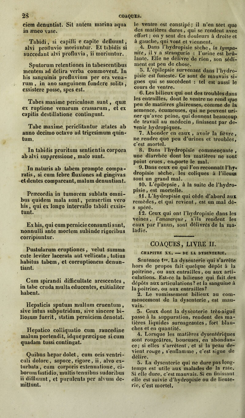 2S COAQUES. ciem denuntiat. Sit autem marina aqua in æneo vase. Tabidi, si capilli e capite defïuunt, alvi profluvio moriuntur. Et tabidis si succédant alvi profluvia, ii moriuntur. Sputorum retentiones in tabescentibus mentem ad délira verba commovent. In bis sanguinis profluvium per ora vena- rum , in ano sanguinem fundere solita , exsistere posse, spes est. Tabes maxime periculosæ sunt, quæ ex ruptione venarum crassarum, et ex capitis destillatione contingunt. Tabe maxime, periclitantur ælates ab anno decimo octavo ad trigesimum quin- tum. In tabidis pruritum sentientia corpora abalvi suppressione, malo sunt. In naluris ab tabem prompte compa- ratis, si cum febre fluxiones ad gingivas etdentes compareant, malum denuntiant. Præcordia in tumorem sublata omni- bus quidem mala sunt, præsertim vero his, qui ex longo intervaUo tabidi exsis- tunt. Ex bis, qui cum pernicie consumti sunt, nonnulli ante mortem subinde rigoribus corripiuntur. Pustularum eruptiones , velut summa cute leviter lacerata aut vellicata , totius habitus tabem, et corruptionem denun- tiant. Cum spirandi difficulté te arescentes , in tabe cruda multaeducentes, exitialiter liabent. Hepaticis sputum mullum cruentum , sive intus subputridum, sive sincere bi- liosum fuerit, statim perniciem dénotât. Ilepatico colliquatio cum raucedine malum portendit, idquepræcipue si cum quadam tussi contingat. Quibus hepardolet, cum oris ventri- culi dolore, sopoce, rigore, ii, alvo ex- turbata, cum corporis extenuatione, ci- borumfastidio, multis tenuibus sudoribus ii difüuunt, et purulents per alvurn de- mittunt. le ventre est constipé; il n’en sort que des matières dures, qui se rendent avec effort ; on y sent des douleurs à droite et à gauche, qui vont et viennent. 4. Dans l’hydropisie sèche, la tympa- nite, il y a strangurie : l’urine est brû- lante. Elle ne délivre de rien, son sédi- ment est peu de chose. 5. L'épilepsie survenant dans l’hydro- pisie est funeste. Ce sont de mauvais si- gnes qui se succèdent : tel est aussi le cours de ventre. 6. Les bilieux qui ont des troubles dans les entrailles, dont le ventre ne rend que peu de matières glaireuses, comme de la semence, écumeuses, qui ne peuvent uri- ner qu'avec peine, qui donnent beaucoup de travail au médecin , finissent par de- venir hydropiques. 7. Abonder en eaux , avoir la fièvre, ne rendre que peu d’urines et troubles, c’est mortel. 8. Dans l’hydropisie commençante , une diarrhée dont les matières ne sont point crues, emporte le mal. 9. Dans ceux en qui l’on reconnaît l'hy- dropisie sèche, les coliques à l’ileuoi sont un grand mal. 10. L'épilepsie, à la Suite de l’hydro- pisie, est mortelle. 11. L’hydropisie qui cède d’abord aux remèdes, et qui revient, est un mal dé- s spéré. 12. Ceux qui ont l’hydropisie dans les veines, l’anasarque, s’ils rendent les eaux par l’anus, sont délivrés de la ma- ladie. COAQÜES, LIVRE II. CHAPITRE XX. — DE LA DYSENTERIE. Sentence lre. La dysenterie qui s’arrête hors de propos fait quelque dépôt à la poitrine, ou aux entrailles, ou aux arti- culations. Est-ce la bilieuse qui fait des dépôts aux articulations? et la sanguine à la poitrine, ou aux entrailles? 2. Le vomissement bilieux au com- mencement de la dysenterie , est mau- vais. 5. Ceux dont la dysenterie très-aigue passe à la suppuration, rendent des ma- tières liquides surnageantes, fort blan- ches et en quantité. 4. Lorsque les matières dysentériques sont rougeâtres, boueuses, en abondan- ce; si elles s’arrêtent, et si la peau de- vient rouge , s’enflamme , c’est signe de délire. 5. La dysenterie qui ne dure pas long- temps est utile aux malades de la rate. Si elle dure, c’est mauvais. Si en finissant elle est suivie d’hydropisie ou de lienle- rie, c'est mortel.