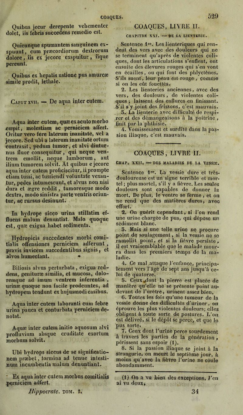 Quibus jecur derepente vehementer dolet, iis febris succedens remedio est. Quicunque spumantem sanguinem ex- spuunt, cum præcordiorum dextrorum dolore, iis ex jecore exspuitur, îique pereunt. Quibus ex hepatis ustione pus amurcæ simile prodit, lethale. Gaput xvn. — De aqua inter cutem. Aqua inter cutem, quæ ex acuto morbo cœpit, molestiam ac perniciem affert. Oritur vero fere laterum inanitate, vel a jecore. Sed ubi a laterum inanitate ortum contraxit, pedum tumor, et alvi diutur- nus fluor consequitur, qui neque veit- trem emollit, neque lumborum, aut ilium tumorem solvit. Àt quibus e jecore aqua inter cutem profieiscitur, ii prompte etiam lussi, ac tussiendi voluntate vexan- tur, pedes intumescunt, et alvus non nisi dura et ægre reddit, tumoresque modo dextra, modo sinistra parte ventris oriun- tur, ac rursus desinunt. In liydrope sicco urina stillatim ef- fluens malum denuntiat. Malo quoque est, quæ exigua habet sedimenta. Hydropicis succedentes morbi comi- tialis offensiones perniciem adferunt , pravis invicem succedentibus signis, et alvos humectant. • Biliosis alvus perturbata, exigua red- dens, genituræ similia, et mucosa, dolo- remque ad imum ventrem inferentia , urinæ quoque non facile prodeuntes, ad hydropem tendunt ex hujusinodi casibus. Aqua inter cutem laboranti cum febre urina pauca et conturbata perniciem dé- notât. Aquæ inter cutem initio aquosum alvi profluvium absque cruditate exortum morbum solvit. Ubi hydrops siccus de se significatio- nem præbet, tormina ad tenue intesti- num incumbentia malum denuntiant. Ex aqua inter cutem morbus comitialis perniciem adfert. Hippocrate, tom, U 529 COAQUES, LIVRE II. CHAPITRE XXI. —DE LA LIENTERIE. Sentence lre. Les lienteriques qui ren- dent des vers avec des douleurs qui ne se terminent qu’après de violentes coli- ques, dont les articulations s’enflent, ont ensuite des élevures rouges qui s’en vont en écailles, ou qui font des phlyctènes. S’ils suent, leur peau est rouge , comme si on les eût fouettés. 2. Les lienteries anciennes, avec des vers, des douleurs, de violentes coli- ques laissent des enflures en finissant. S’il s’y joint des frissons, c’est mauvais. 3. La lienterie avec difficulté de respi- rer et des démangeaisons à la poitrine , finit par la plitliisie. > 4. Vomissement et surdité dans la pas-’ sion iliaque, c’est mauvais. COAQUES, LIVRE II. CHAP, XXII. — DES MALADIES DE LA VESSIE. Sentence lre. La vessie dure et très- douloureuse est un signe terrible et mor- tel ; plus mortel, s’il y a fièvre. Les seules douleurs sont capables de donner la mort. De plus, le ventre se ferme , et on ne rend que des matières dures, avec effort. 2. On guérit cependant, si l’on rend une urine chargée de pus, qui dépose un sédiment blanc. 3. Mais si une telle urine ne procure point de soulagement, si la vessie ne se ramollit point, et si la fièvre persiste, il est vraisemblable que le malade mour- ra dans les premiers temps de la ma- ladie. 4. Ce mal attaque l’enfance, principa- lement vers l’âge de sept ans jusqu’à ce- lui de quatorze. 5. Ceux «dont la pierre est placée de manière qu’elle ne se présente point au- devant de l’urètre, urinent assez bien. 6. Toutes les fois qu’une tumeur de la vessie donne des difficultés d’üriner, ori éprouve les plus violentes douleurs; elles obligent à toute sorte de postures. L’on est délivré, si le dépôt se perce, et que le pus sorte. 7. Ceux dont l’uriné peree sourdement à travers les parties de la génération , périssent sans espoir (1). 8. Si la passion iliaque se joint à la strangurie, on meurt le septième jour, à moins qu’avec la fièvre l’urine ne coule abondamment. (1) On a vu bien des exceptions. J’en ai vu deux. 34