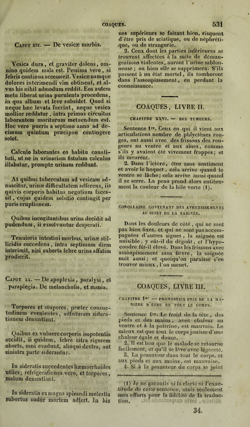 Caput xix. — De vesicæ morbis. Yesica dura, et graviter dolens, om- nino quidem mala est. Pessima vero, si febris continua accesserit.Vesicænamque dolores interimendi vim obtinent, et al- vus his nibil admodum reddit. Eos auteni metu libérât urina purulenta procedens, in qua album et leve subsidet. Quod si neque hæc levata fuerint, neque vesica mollior reddatur , intra primos circuitus laborantem moriturum metuendum est. Hoc vero pueris a septimo anno ad de- cimum quintum præcipue contingere solet. Calculo ïaborantes eo habitu consti- tuti, ut ne in urinariam fistulam calculus illabatur, prompte urinam reddunt. At quibus tuberculum ad vesicam ad- nascitur, urinæ difficultatem adferens, iis quivis corporis habitus negotium faces- sit, cujus quidem solutio contingit per puris eruptionem. Quibus incogitantibus urina decidit ad pudendum, ii exsolvuntur desperati. Tenuioris intestini morbus, urinæ stil- licidio succedens , intra septimum diem interirait, nisi suborta febre urina affatim prodierit. Capot xx.— Deapoplexia, paralysi, et paraplegia. De inelancholia, et mania. Torpores et stupores, præter cousue- tudinem evenientes, adfuturara sidera- tionera denuntiant. Quibus ex vulnere corporis irapotenlia accidit, ii quidem, febre citra rigorem oborta, sani evadunt, alioaui dextra, aut sinistra parte siderantur. In sideratis succedenteshæmorrhoides utiles; refrigeratmnes vero, et torpores, malum denuntiant. In sideratis ex magna spirandi molestia subortus sudor raortem adlert, In bis nés supérieurs se faisant bien, risquent d’être pris de sciatique, ou de néphréti- que, ou de strangurie. 2. Ceux dont les parties inférieures se trouvent affectées à la suite de déman- geaisons violentes, auront l’urine sablon- neuse ; ou bien elle se supprimera. S’ils passent à un état mortel, ils tomberont dans l’assoupissement, en perdant la connaissance. COAQUES, LIVRE II. CHAPITRE XXVI. — DES TUMEURS. Sentence lre. Ceux en qui il vient aux articulations nombre de phlyctènes rou- ges, ont aussi avec des frissons des rou- geurs au ventre et aux aines, comme s’ils y avaient été vivement frappés ; et ils meurent. 2. Dans l’ictère, être sans sentiment et avoir le hoquet , cela arrive quand le ventre se lâche; cela arrive aussi quand il se serre. La peau prend alors entière- ment la couleur de la bile verte (1). COROLLAIRE CONTENANT DES AVERTISSEMENTS ALJ SUJET DE LA SAIGNÉE. Dans les douleurs de côté, qui ne sont pas bien fixes, et qui ne sont pas accom- pagnées d’autres signes , la saignée est nuisible, y eût-il du dégoût, et l’hypo- condre fût-il élevé. Dans lés frissons avec assoupissement sans fièvre, la saignée nuit aussi ; et quoiqu’on paraisse s’en trouver mieux, l'on meurt. COAQUES, LIVRE III. CHAPITRE l«r — PRONOSTICS PRIS DE LA MA- NIÈRE D’ÊTRE DE TOUT LE CORPS. Sentence l™. Le froid de la tête, des pieds et des mains, avec chaleur au ventre et à la poitrine, est mauvais. Le mieux est que tout le corps jouisse d’une chaleur égale et douce. 2. 11 est bon que le malade se retourne facilement, et qu’il se lève avec légèreté. 5. La pesanteur dans tout le' corps, et aux pieds et aux mains, est mauvaise. 4- Si à la pesanteur du corps se joint (1) Je ne garantis ni la clarté ni l’exac- titude de cette sentence, mais seulement mes efforts pour la fidélité de la traduc- tion. 34.