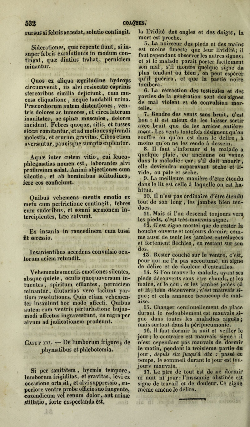 rursus si febris accedat, solutio contingit. Sidérationes, quæ repente fiunt, si in- super febris exsolutionis in modum con- tingat, quæ diutius trahat, perniciem minantur. Quos ex aliqua ægritudine hydrops circumvenit, iis alvi resiccatæ caprinis stercoribus similia dejiciunt, cum mu- cosa eliquatione , neque laudabili urina. Præcordiorum autem distentiones, ven- tris dolores ac tumores, et circalaterum inanitates, ac spinæ musculos, dolores incidunt. Febres quoque, sitis, et tusses siccæ comitantur, et ad motiones spirandi molestia, et crurum gravitas. Cibos etiara aversantur, paucisque sumptisexplentur. Aquæ inter cutem vitio, cui leuco- phlegmatias noraen est, laborantes alvi profluvium sedat. Animi abjectiones cum silentio, et ab hominibus solitudines, fere eos conficiunt. Quibus vebemens mentis emotio ex metu cum perfrictione contingit, febres cum sudoribus, et sornni sermonem in- tercipientes, hæc solvunt. Ex insania in raucedinem cum tussi fit secessio. Insanientibus accedens convulsio ocu- lorum aciem retundit. Vehementes mentis emotiones silentes, absque quiele, oculis quoquoversum in- tuentes , spiritum efflantes, perniciem minantur, diuturnas vero faciunt par- tium resolutiones. Quin etiam vehemen- ter insaniunt hoc modo affecti. Quibus autem cum ventris perturbatione hiijus- modi affectus ingravescunt, iis nigraper alvum ad judicationem prodeunt. Gaput xxi. — De lumborum frigore j de jrtiymatibus et plilebotomia. Si per sanitatem, hyemis tempore, lumborum frigiditas, et gravitas, leviex occasione orta sit, et alvi suppressio, su- periore ventre probe officiosuo fungente, coxendicum vel renum dolor, aut urinæ stillatio, forte exspçctaqda est, la lividité des ongles et des doigts, la mort est proche. 5. La noirceur des pieds et des mains est moins funeste que leur lividité; il faut cependant observer les autres signes : et si le malade paraît porter facilement son mal, s’il montre quelque signe de plus tendant au bien, on peut espérer qu’il guérira, et que la partie noire tombera. 6. La rétraction des testicules et des parties de la génération sont des signes de mal violent et de convulsion mor- telle. 7. Rendre des vents sans bruit, c’est bon : il est mieux de les laisser sortir avec bruit que de les arrêter entière- ment. Les vents toutefois désignent qu’on souffre ou qu’on est dans le délire, à moins qn’on ne les rende à dessein. 8. Il faut s’informer si le malade a quelque plaie, ou ancienne ou venue dans la maladie: car, s’il doit mourir, elle deviendra auparavant sèche et li- vide, ou pâle et sèche. 9. La meilleure manière d’être étendu dans le lit est celle à laquelle on est ha- bitué. 10. Il n'est pas ordinaire d’être étendu tout de son long , les jambes bien ten- dues. 11. Mais si l’on descend toujours vers les pieds, c’est très-mauvais signe. 12. C’est signe mortel que de rester la bouche ouverte et toujours dormir; com- me aussi de tenir les jambes entrelacées et fortement fléchies , en restant sur son dos. 13. Rester couché sur le ventre, c’eàt, pour qui ne l’a pas accoutumé, un signe de délire et de douleur d’entrailles. 14. Si l’on trouve le malade, ayant ses pieds découverts sans être chauds, et les mains, et le cou , et les jambes jetées çà et là, tous découverts, c’est mauvais si- gne ; et cela annonce beaucoup de mal- aise. 15. Changer continuellement de place durant le redoublement est mauvais si- gne dans toutes les maladies aiguës ; mais surtout dans la péripneumonie. 16. 11 faut dormir la nuit et veiller le jour; le contraire est mauvais signe : il n’est cependant pas mauvais de dormir le matin, pendant la troisième partie du jour, depuis six jusqu’à dix : passé ce temps, le sommeil durant le jour est tou- jours mauvais. 17. Le pire de tout est de ne dormir ni nuit ni jour : l'insomnie obstinée est signe de travail et de douleur. Ce signe même amène le délire.