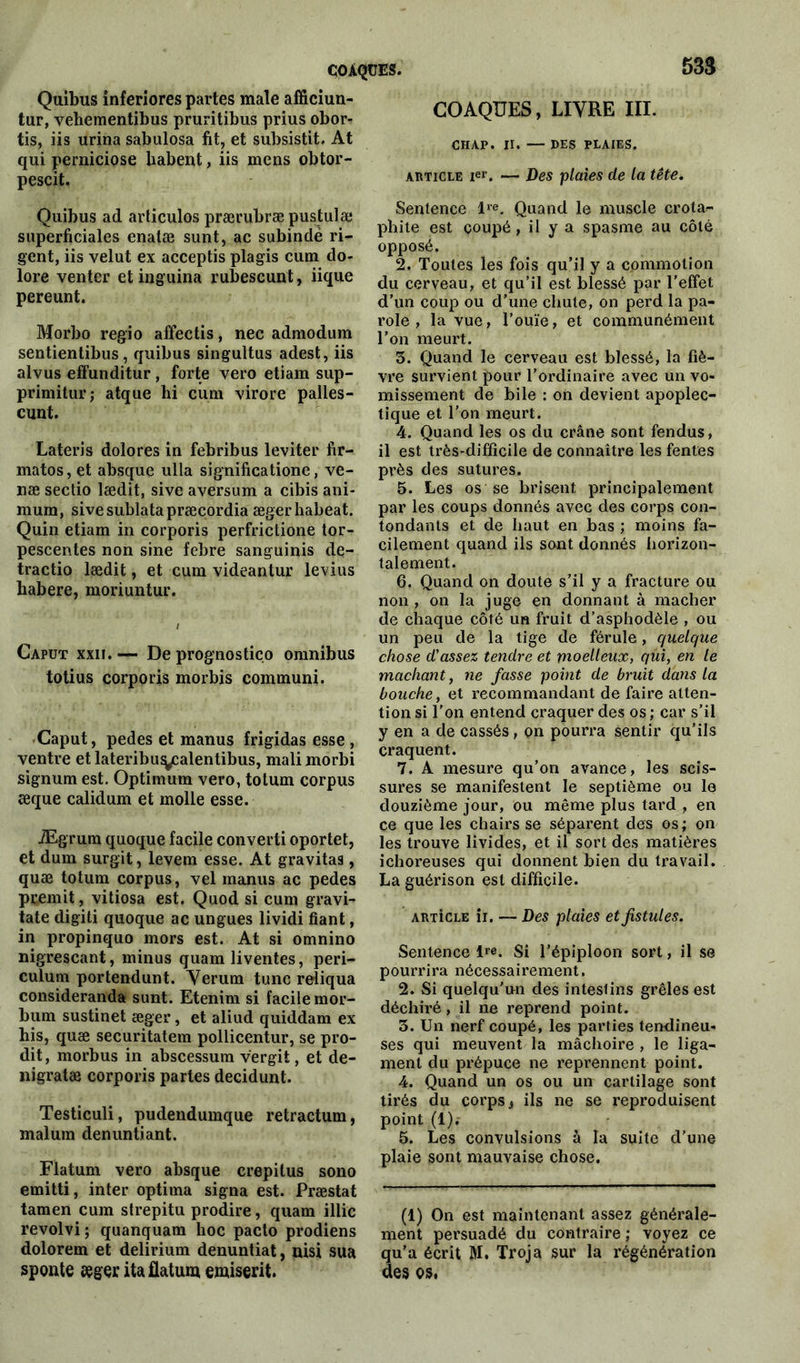 coàqües. 53$ Quibus inferiores partes male afficiun- tur, vehementibus pruritibus prius obor- tis, iis urina sabulosa fit, et subsistât. At qui perniciose liabent, iis mens obtor- pescit. Quibus ad articulos prærubræ pustulæ superficiales enatæ sunt, ac subindè ri- gent, iis velut ex acceptis plagis cum do- lore venter etinguina rubescunt, iique pereunt. Morbo régio affectis, nec admodum sentientibus, quibus singultus adest, iis alvus effunditur , forte vero etiam sup- primitur ; atque hi cum virore palles- cunt. Lateris dolores in febribus leviter fir- matos, et absque ulla significatione, ve- næ sectio lædit, sive aversum a cibis ani- mum, sivesublatapræcordia ægerhabeat. Quin etiam in corporis perfrictione tor- pescentes non sine febre sanguinis de- tractio lædit, et cum videantur levius habere, moriuntur. Caput xxii. — De prognostiço omnibus totius corporis morbis communi. Caput, pedes et manus frigidas esse , ventre et lateribuy:alentibus, mali morbi signum est. Optimum vero, totum corpus æque calidum et molle esse. Ægrum quoque facile converti oportet, et dum surgit, levem esse. At gravitas, quæ totum corpus, vel manus ac pedes premit, vitiosa est. Quod si cum gravi- tate digiti quoque ac ungues lividi fiant, in propinquo mors est. At si omnino nigrescant, minus quam liventes, peri- culum portendunt. Verum tune reliqua consideranda sunt. Etenim si facile mor- bum sustinet æger, et aliud quiddam ex his, quæ securitatem pollicentur, se pro- dit, morbus in abscessura vergit, et de- nigratæ corporis partes decidunt. Testiculi, pudendumque retractum, malum denuntiant. Flatum vero absque crepilus sono emitti, inter optima signa est. Præstat tamen cum strepitu prodire, quam illic revolvi; quanquam hoc pacto prodiens dolorem et delirium denuntiat, nisi sua sponte æger ita flatum emiserit. COAQÜES, LIVRE III. CHAP. II. — DES PLAIES. article ie»'. — Des plaies de la tête. Sentence lre. Quand le muscle crota- pliite est coupé, il y a spasme au côté opposé. 2. Toutes les fois qu’il y a commotion du cerveau, et qu’il est blessé par l’effet d’un coup ou d’une chute, on perd la pa- role , la vue, l’ouïe, et communément l’on meurt. 3. Quand le cerveau est blessé, la fiè- vre survient pour l’ordinaire avec un vo- missement de bile : on devient apoplec- tique et l’on meurt. 4. Quand les os du crâne sont fendus, il est très-difficile de connaître les fentes près des sutures. 5. Les os se brisent principalement par les coups donnés avec des corps con- tondants et de haut en bas ; moins fa- cilement quand ils sont donnés horizon- talement. 6. Quand on doute s’il y a fracture ou non , on la juge en donnant à mâcher de chaque côté un fruit d’asphodèle , ou un peu de la tige de férule, quelque chose d'assez tendre et moelleux, qui, en le machant, ne fasse point de bruit dans la bouche, et recommandant de faire atten- tion si l’on entend craquer des os ; car s’il y en a de cassés, on pourra sentir qu’ils craquent. 7. A mesure qu’on avance, les scis- sures se manifestent le septième ou le douzième jour, ou même plus tard , en ce que les chairs se séparent des os; on les trouve livides, et il sort des matières ichoreuses qui donnent bien du travail. La guérison est difficile. ARiiCLE ii. — Des plaies et fistules. Sentence i^e. Si l’épiploon sort, il se pourrira nécessairement. 2. Si quelqu'un des inteslins grêles est déchiré, il ne reprend point. 3. Un nerf coupé, les parties tendineu- ses qui meuvent la mâchoire , le liga- ment du prépuce ne reprennent point. 4. Quand un os ou un cartilage sont tirés du corps} ils ne se reproduisent point (l)i 5. Les convulsions à la suite d’une plaie sont mauvaise chose. (1) On est maintenant assez générale- ment persuadé du contraire; voyez ce qu’a écrit M. Troja sur la régénération des os.