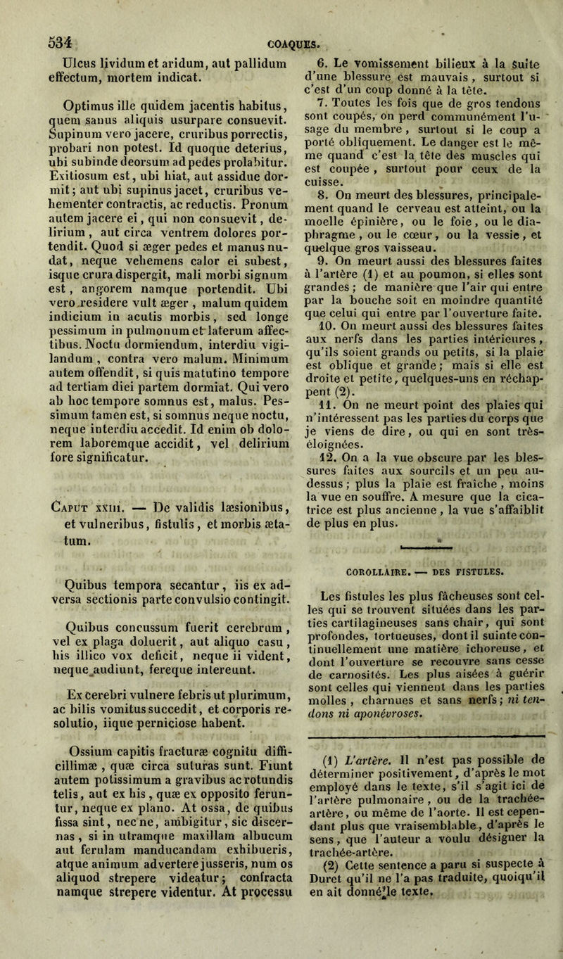 Ulcus lividumet aridum, aut pallidum effectum, mortem indicat. Optimus ille quidem jacentis habitus, quem sanus aliquis usurpare consuevit. Supinum vero jacere, cruribusporrectis, probari non potest. Id quoque deterius, ubi subinde deorsum adpedes prolabitur. Exitiosum est, ubi hiat, aut assidue dor- mit; aut ubi supinusjacet, cruribus ve- hementer contractis, acreductis. Pronum autem jacere ei, qui non consuevit, de- lirium , aut circa ventrem dolores por- tendit. Quod si æger pedes et manusnu- dat, neque vehemens calor ei subest, isquc cruradispergit, mali morbi signum est, angorem namque portendit. Ubi vero.residere vult æger , malurn quidem indicium in acutis morbis, sed longe pessimum in pulmonumetrlaterum affec- tibus. Noctu dormiendum, interdiu vigi- landum , contra vero malum. Minimum autem offendit, si quis matutino tempore ad tertiam diei partem dormiat. Qui vero ab lioctempore somnus est, malus. Pes- simum tamen est, si somnus neque noctu, neque interdiu accedit. Id enim ob dolo- rem laboremque accidit, vel delirium fore significatur. Capüt xxni. — De validis læsionibus, et vulneribus, fistulis, et morbis æta- tum. Quibus tempora secantur, iis ex ad- versa sectionis parte convulsiocontingit. Quibus concussum fuerit cerebrum , vel ex plaga doluerit, aut aliquo casu , bis illico vox déficit, neque ii vident, neque^audiunt, fereque intereunt. Ex cerebri vulnere febris ut plurimum, ac bilis vomitussuccedit, et corporis re- solutio, iique perniciose habent. Ossium capitis fracturæ côgnitu diffi- cillimæ , quæ circa suturas sunt. Fiunt autem potissimum a gravibus acrotundis telis, aut ex his , quæ ex opposito ferun- tur, neque ex piano. At ossa, de quibus fissa sint, necne, ambigitur, sic discer- nas , si in utramque maxillam albucum aut ferulam manducandam exhibueris, atque animum advertere jusseris, num os aliquod strepere videatur ; contracta namque strepere videntur. At processu 6. Le vomissement bilieux à la Suite d’une blessure est mauvais , surtout si c’est d’un coup donné à la tête. 7. Toutes les fois que de gros tendons sont coupés, on perd communément l’u- sage du membre , surtout si le coup a porté obliquement. Le danger est le mê- me quand c’est la tête des muscles qui est coupée , surtout pour ceux de la cuisse. 8. On meurt des blessures, principale- ment quand le cerveau est atteint, ou la moelle épinière, ou le foie , ou le dia- phragme , ou le cœur, ou la vessie, et quelque gros vaisseau. 9. On meurt aussi des blessures faites à l’artère (!) et au poumon, si elles sont grandes ; de manière que l’air qui entre par la bouche soit en moindre quantité que celui qui entre par l’ouverture faite. 10. On meurt aussi des blessures faites aux nerfs dans les parties intérieures , qu’ils soient grands ou petits, si la plaie est oblique et grande ; mais si elle est droite et petite, quelques-uns en réchap- pent (2). 11. On ne meurt point des plaies qui n’intéressent pas les parties du corps que je viens de dire, ou qui en sont très- éloignées. 12. On a la vue obscure par les bles- sures faites aux sourcils et un peu au- dessus ; plus la plaie est fraîche , moins la vue en souffre. A mesure que la cica- trice est plus ancienne, la vue s’affaiblit de plus en plus. COROLLAIRE. — DES FISTULES. Les fistules les plus fâcheuses sont cel- les qui se trouvent situées dans les par- ties cartilagineuses sans chair, qui sont profondes, tortueuses, dont il suinte con- tinuellement une matière ichoreuse, et dont l’ouverture se recouvre sans cesse de carnosités. Les plus aisées à guérir sont celles qui viennent dans les parties molles , charnues et sans nerfs ; ni ten- dons ni aponévroses. (!) L’artère. 11 n’est pas possible de déterminer positivement, d’après le mot employé dans le texte, s’il s’agit ici de l'artère pulmonaire , ou de la trachée- artère , ou même de l’aorte. 11 est cepen- dant plus que vraisemblable, d’après le sens, que l'auteur a voulu désigner la trachée-artère. (2) Cette sentence a paru si suspecte à Duret qu’il ne l’a pas traduite, quoiqu’il en ait donné’le texte.