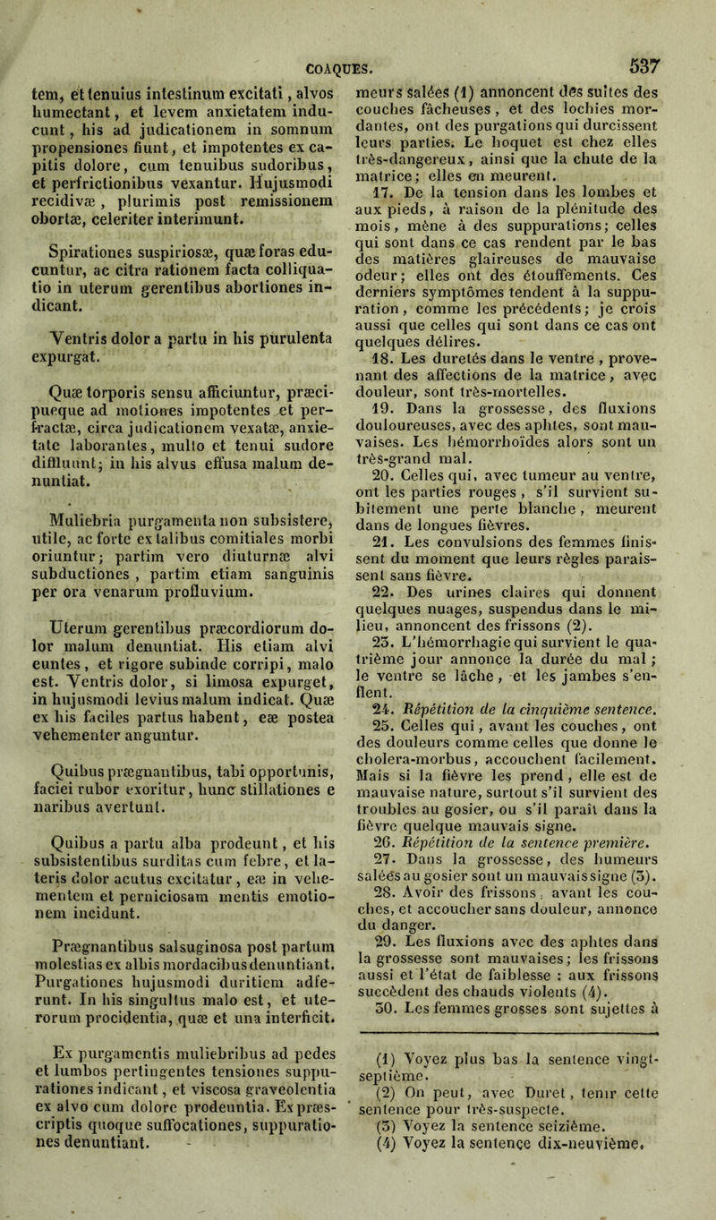 tem, éttenuius intestinum excitati, alvos humectant, et levem anxietatem indu- cunt, his ad judicationem in somnum propensiones fiunt, et impotentes ex ca- pitis dolore, cum tenuibus sudoribus, et perfriclionibus vexantur. Hujusmodi recidivæ, plurimis post remissionem obortæ, celeriter interimunt. Spirationes suspiriosæ, quæ foras edu- cuntur, ac citra rationem facta colliqua- tio in uterum gerentibus abortiones in- dicant. Yentris dolor a partu in his purulenta expurgat. Quæ torporis sensu affîciuntur, præci- pueque ad motio-rres impotentes et per- fractæ, circa judicationem vexatæ, anxie- tate laboranles, multo et tenui sudore diffluimt; in his alvus effusa raalum de- nuntiat. Muliebria purgamenta non subsistere, utile, ac forte exlalibus comitiales morbi oriuntur; partim veto diuturnæ alvi subductiones , partim etiam sanguinis per ora venarum profluvium. Uterum gerentibus præcordiorum do- lor malum denuntiat. His etiam alvi euntes , et rigore subinde corripi, malo est. Yentris dolor, si limosa expurget, in lmjusmodi levius malum indicat. Quæ ex his faciles partus habent, eæ postea vehementer anguntur. Quibus prægnantibus, tabi opportunis, faciei rubor exoritur, hune stillationes e naribus avertunl. Quibus a partu alba prodeunt, et his subsistentibus surditas cum febre, et la- teris dolor acutus excitatur , eæ in vehe- mentera et perniciosam mentis emotio- nem incidunt. Prægnantibus salsuginosa post partum molestias ex albis mordacibusdenuntiant. Purgationes hujusmodi duritiem adfe- runt. In his singuttus malo est, et ute- rorum procidentia, quæ et una interficit. Ex purgamentis muliebribus ad pedes et lumbos pertingentes tensiones suppu- rationesindicant, et viscosa graveolentia ex alvo cum dolore prodeuntia. Expræs- criptis quoque suffocationes, suppuratio- nes denuntiant. meurs salées (1) annoncent des suites des couches fâcheuses , et des lochies mor- dantes, ont des purgations qui durcissent leurs parties; Le hoquet est chez elles très-dangereux, ainsi que la chute de la matrice; elles en meurent. 17. De la tension dans les lombes et aux pieds, à raison de la plénitude des mois, mène à des suppurations ; celles qui sont dans ce cas rendent par le bas des matières glaireuses de mauvaise odeur; elles ont des étouffements. Ces derniers symptômes tendent à la suppu- ration , comme les précédents ; je crois aussi que celles qui sont dans ce cas ont quelques délires. 18. Les duretés dans le ventre , prove- nant des affections de la matrice, avec douleur, sont très-mortelles. 19. Dans la grossesse, des fluxions douloureuses, avec des aphtes, sont mau- vaises. Les hémorrhoïdes alors sont un très-grand mal. 20. Celles qui, avec tumeur au ventre, ont les parties rouges , s’il survient su- bitement une perte blanche, meurent dans de longues fièvres. 21. Les convulsions des femmes finis- sent du moment que leurs règles parais- sent sans fièvre. 22. Des urines claires qui donnent quelques nuages, suspendus dans le mi- lieu, annoncent des frissons (2). 23. L’hémorrhagie qui survient le qua- trième jour annonce la durée du mal ; le ventre se lâche, et les jambes s’en- flent. 24-. Répétition de la cinquième sentence. 25. Celles qui, avant les couches, ont des douleurs comme celles que donne le cholera-morbus, accouchent facilement. Mais si la fièvre les prend , elle est de mauvaise nature, surtout s’il survient des troubles au gosier, ou s’il paraît dans la fièvre quelque mauvais signe. 26. Répétition de la sentence première. 27. Dans la grossesse, des humeurs salées au gosier sont un mauvais signe (3). 28. Avoir des frissons. avant les cou- ches, et accoucher sans douleur, annonce du danger. 29. Les fluxions avec des aphtes dans la grossesse sont mauvaises; les frissons aussi et l’état de faiblesse : aux frissons succèdent des chauds violents (4). 50. Les femmes grosses sont sujettes à (1) Voyez plus bas la sentence vingt- septième. (2) On peut, avec Duret, tenir celte sentence pour très-suspecte. (3) Voyez la sentence seizième. (4) Voyez la sentence dix-neuvième,