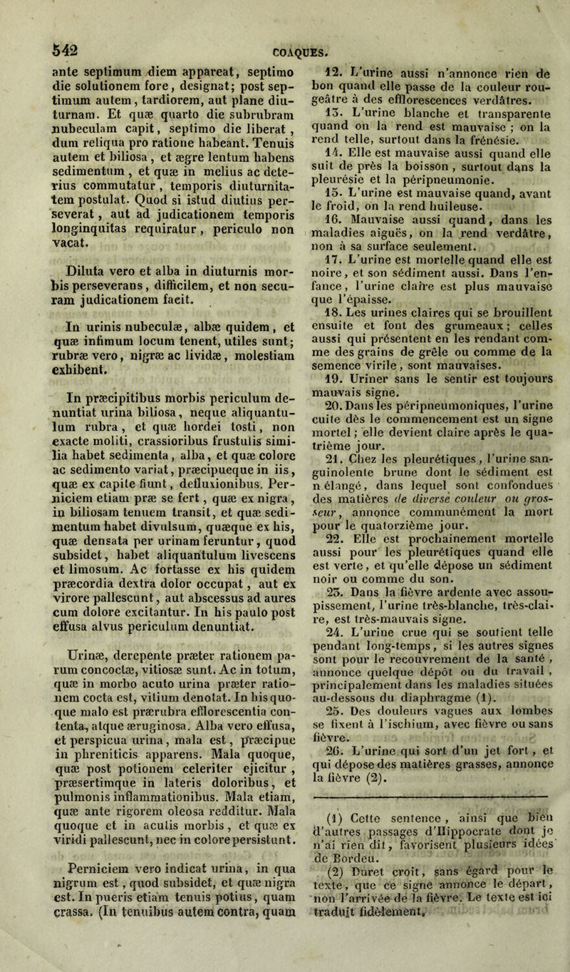 ante septimum diem appareat, septimo die solutionem fore, désignât; post sep- timum autem, tardiorem, aut plane diu- turnam. Et quæ quarto die subrubram jiubeculam capit, septimo die libérât , dum reliqua pro ratione habeant. Tenuis autem et biliosa , et ægre lentum habens sedimentum , et quæ in melius ac dete- rius commutatur , temporis diuturnita- tem postulat. Quod si istud diutius per- sévérât , aut ad judicationem temporis longinquitas requiratur, periculo non vacat. Diluta vero et alba in diuturnis mor- bis perseverans, difficilem, et non secu- ram judicationem facit. In urinis nubeculæ, albæ quidem, et quæ infimum locum tenent, utiles sunt; rubræ vero, nigræ ac lividæ, molestiam exhibent. In præcipitibus morbis periculum de- nuntiat urina biliosa, neque aliquantu- lum rubra, et quæ liordei tosti, non exacte moliti, crassioribus frustulis simi- lia habet sedimenta , alba, et quæ colore ac sedimento variât, præcipuequein iis, quæ ex capile fiunt, deüuxionibus. Per- niciem etiarn præ se fert, quæ ex nigra, in biliosam tenuem transit, et quæ sedi- mentum habet divulsum, quæque ex his, quæ densata per urinam feruntur, quod subsidet, habet aliquantulum livescens et limosum. Ac fortasse ex his quidem præcordia dextra dolor occupât, aut ex virore pallescunt, aut abscessus ad aures cum dolore excitantur. In his paulo post effusa al vus periculum denuntiat. Urinæ, derepente præter rationem pa~ rum concoclæ, vitiosæ sunt. Ac in totum, quæ in morbo acuto urina præter ratio- nem cocta est, vitium dénotât. In hisquo- que malo est prærubra ehlorescentia con- tenta, alque æruginosa. Alba vero effusa, et perspicua urina, mala est, p’ræcipue in phreniticis appareils. Mala quoque, quæ post potionem celeriter ejicitur , præsertimque in lateris doloribus, et pulmonis inflammationibus. Mala etiam, quæ ante rigorem oleosa redditur. Mala quoque et in aculis morbis, et quæ ex viridi pallescunt, nec in colorepersistunt. Perniciem vero indicat urina, in qua nigrum est, quod subsidet, et quæ nigra est. In pueris etiam tenuis potins, quam çrassa. (In tenuibus autem contra, quam 12. L’urine aussi n’annonce rien de bon quand elle passe de la couleur rou- geâtre à des efflorescences verdâtres. 13. L’urine blanche et transparente quand on la rend est mauvaise ; on la rend telle, surtout dans la frénésie. 14. Elle est mauvaise aussi quand elle suit de près la boisson , surtout dans la pleurésie et la péripneumonie. 15. L’urine est mauvaise quand, avant le froid, on la rend huileuse. 16. Mauvaise aussi quand, dans les maladies aiguës, on la rend verdâtre, non à sa surface seulement. 17. L’urine est mortelle quand elle est noire, et son sédiment aussi. Dans l’en- fance, l’urine claire est plus mauvaise que l’épaisse. 18. Les urines claires qui se brouillent ensuite et font des grumeaux ; celles aussi qui présentent en les rendant com- me des grains de grêle ou comme de la semence virile, sont mauvaises. 19. Uriner sans le sentir est toujours mauvais signe. 20. Dans les péripneumoniques, l’urine cuite dès le commencement est un signe mortel ; elle devient claire après le qua- trième jour. 21. Chez les pleurétiques, l’urine san- guinolente brune dont le sédiment est n élangé, dans lequel sont confondues des matières de diverse couleur ou gros- seur, annonce communément la mort pour le quatorzième jour. 22. Elle est prochainement mortelle aussi pour les pleurétiques quand elle est verte, et qu’elle dépose un sédiment noir ou comme du son. 23. Dans la fièvre ardente avec assou- pissement, l’urine très-blanche, très-clai- re, est très-mauvais signe. 24. L’urine crue qui se soutient telle pendant long-temps, si les autres signes sont pour le recouvrement de la santé , annonce quelque dépôt ou du travail , principalement dans les maladies situées au-dessous du diaphragme (1). 25. Des douleurs vagues aux lombes se fixent à l’ischium, avec fièvre ou sans fièvre. 26. L’urine qui sort d'un jet fort, et qui dépose des matières grasses, annonce la fièvre (2). (1) Cette sentence, ainsi que bien d’autres passages d'Iïippocrate dont je n’ài rien dit, favorisent plusieurs idées de Bordeu. (2) Duret croit, sans égard pour le texte, que ce signe annonce le départ, non l'arrivée de la fièvre. Le texte est ioi traduit fidèlement,,