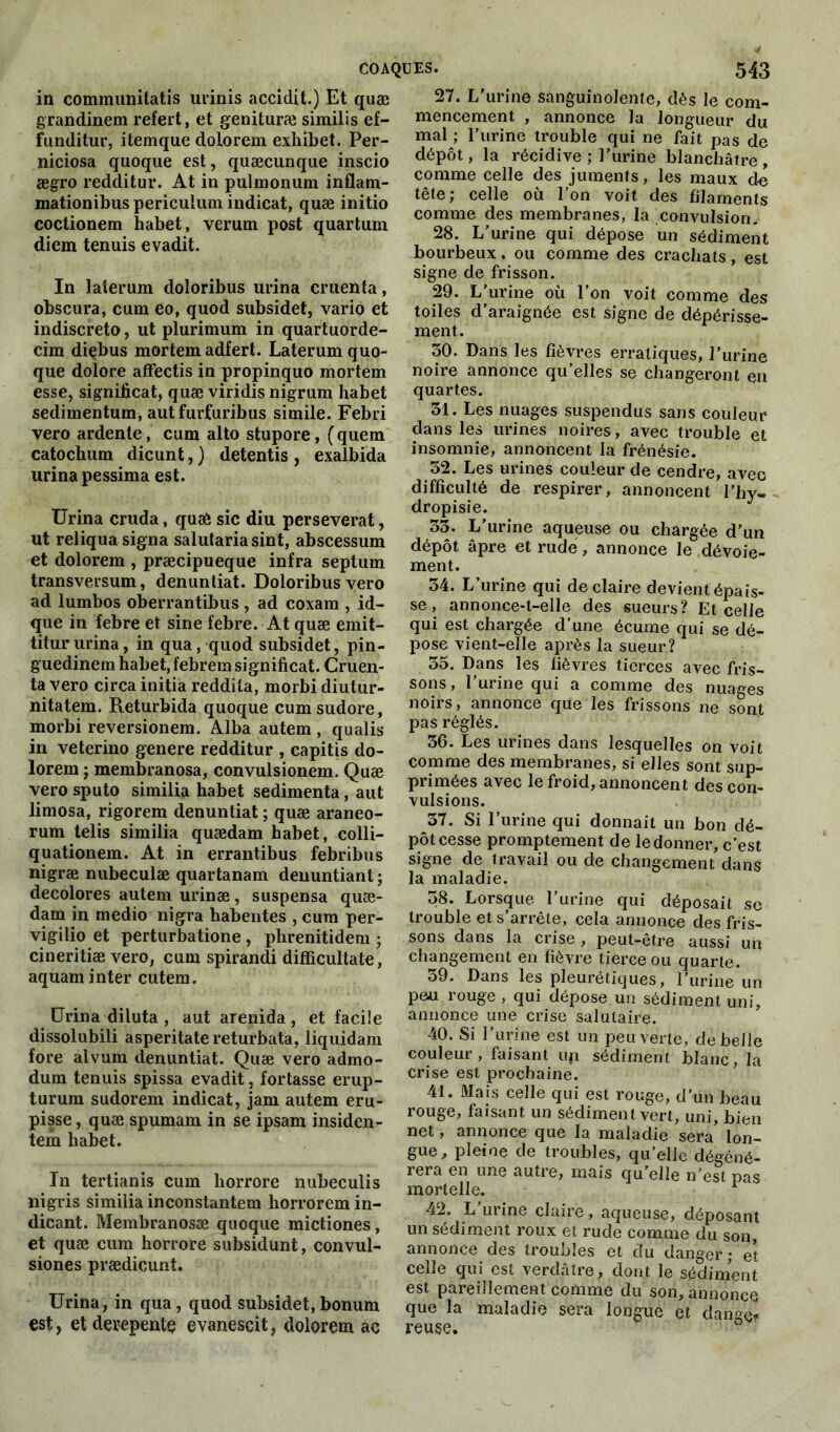 in communitatis urinis accidit.) Et quæ grandinem refert, et genituræ similis ef- funditur, itemque dolorem exhibet. Per- niciosa quoque est, quæcunque inscio ægro redditui*. At in pulmonum inflam- mationibus periculum indicat, quæ initio coctionem habet, verum post quartum diem tenuis evadit. In laierum doloribus urina cruenta, obscura, cum eo, quod subsidet, varié et indiscreto, ut plurimum in quartuorde- cim diçbus mortem adfert. Laterum quo- que dolore affectis in propinquo mortem esse, significat, quæ viridis nigrum habet sedimentum, aut furfuribus simile. Febri vero ardente, cum alto stupore, (quem catochum dicunt, ) detentis , exalbida urina pessima est. Urina cruda, quæ sic diu persévérât, ut reliqua signa salutaria sint, abscessum et dolorem , præcipueque infra septum transversum, denuntiat. Doloribus vero ad lumbos oberrantibus, ad coxam , id- que in febre et sine febre. At quæ emit- titururina, in qua, quod subsidet, pin- guedinem habet, febrem significat. Cruen- ta vero circa initia reddita, morbi diutur- nitatem. Returbida quoque cumsudore, morbi reversionem. Alba autem , qualis in veterino genere redditur , capitis do- lorem ; membranosa, convulsionem. Quæ vero sputo similia habet sedimenta, aut limosa, rigorem denuntiat ; quæ araneo- rum telis similia quædam habet, colli- quationem. At in errantibus febribus nigræ nubeculæ quartanam denuntiant ; décolorés autem urinæ, suspensa quæ- dam in medio nigra habentes , cum per- vigilio et perturbatione , plirenitidem ; cineritiæ vero, cum spirandi difficultate, aquam inter cutem. Urina diluta , aut arenida, et facile dissolubili asperitatereturbata, liquidam fore alvum denuntiat. Quæ vero admo- dum tenuis spissa evadit, fortasse erup- turum sudorem indicat, jam autem eru- pisse, quæ spumam in se ipsam insiden- tem habet. In tertianis cum horrore nubeculis nigris similia inconstantem horrorem in- dicant. Membranosæ quoque mictiones, et quæ cum horrore subsidunt, convul- siones prædicunt. Urina, in qua, quod subsidet,bonum est, etdevepentç evanescit, dolorem ac 27. L'urine sanguinolente, dès le com- mencement , annonce la longueur du mal ; l'urine trouble qui ne fait pas de dépôt, la récidive ; l’urine blanchâtre, comme celle des juments, les maux de tête; celle où l’on voit des filaments comme des membranes, la convulsion. 28. L’urine qui dépose un sédiment bourbeux , ou comme des crachats , est signe de frisson. 29. L’urine où l’on voit comme des toiles d’araignée est signe de dépérisse- ment. 30. Dans les fièvres erratiques, l’urine noire annonce qu’elles se changeront eu quartes. 31. Les nuages suspendus sans couleur dans les urines noires, avec trouble et insomnie, annoncent la frénésie. 52. Les urines couleur de cendre, avec difficulté de respirer, annoncent l’hy- dropisie. 33. L’urine aqueuse ou chargée d’un dépôt âpre et rude, annonce le dévoie- ment. 34. L’urine qui de claire devient épais- se , annonce-t-elle des sueurs? Et celle qui est chargée d’une écume qui se dé- pose vient-elle après la sueur? 35. Dans les fièvres tierces avec fris- sons , 1 urine qui a comme des nuages noirs, annonce que les frissons ne sont pas réglés. 36. Les urines dans lesquelles on voit comme des membranes, si elles sont sup- primées avec le froid, annoncent des con- vulsions. 37. Si l’urine qui donnait un bon dé- pôt cesse promptement de le donner, c’est signe de travail ou de changement dans la maladie. 38. Lorsque l’urine qui déposait se trouble et s’arrête, cela annonce des fris- sons dans la crise , peut-être aussi un changement en fièvre tierce ou quarte. 39. Dans les pleurétiques, 1 urine un peau rouge , qui dépose un sédiment uni, annonce une crise salutaire. 40. Si l’urine est un peu verte, de belle couleur, faisant up sédiment blanc, la crise est prochaine. 41. Mais celle qui est rouge, d’un beau rouge, faisant un sédiment vert, uni, bien net, annonce que la maladie sera lon- gue, pleine de troubles, qu’elle dégéné- rera en une autre, mais qu’elle n’est pas mortelle. 1 42. L’urine claire, aqueuse, déposant un sédiment roux et rude comme du son, annonce des troubles et du danger ; et celle qui est verdâtre, dont le sédiment est pareillement comme du son, annonce que la maladie sera longue et danger reuse.