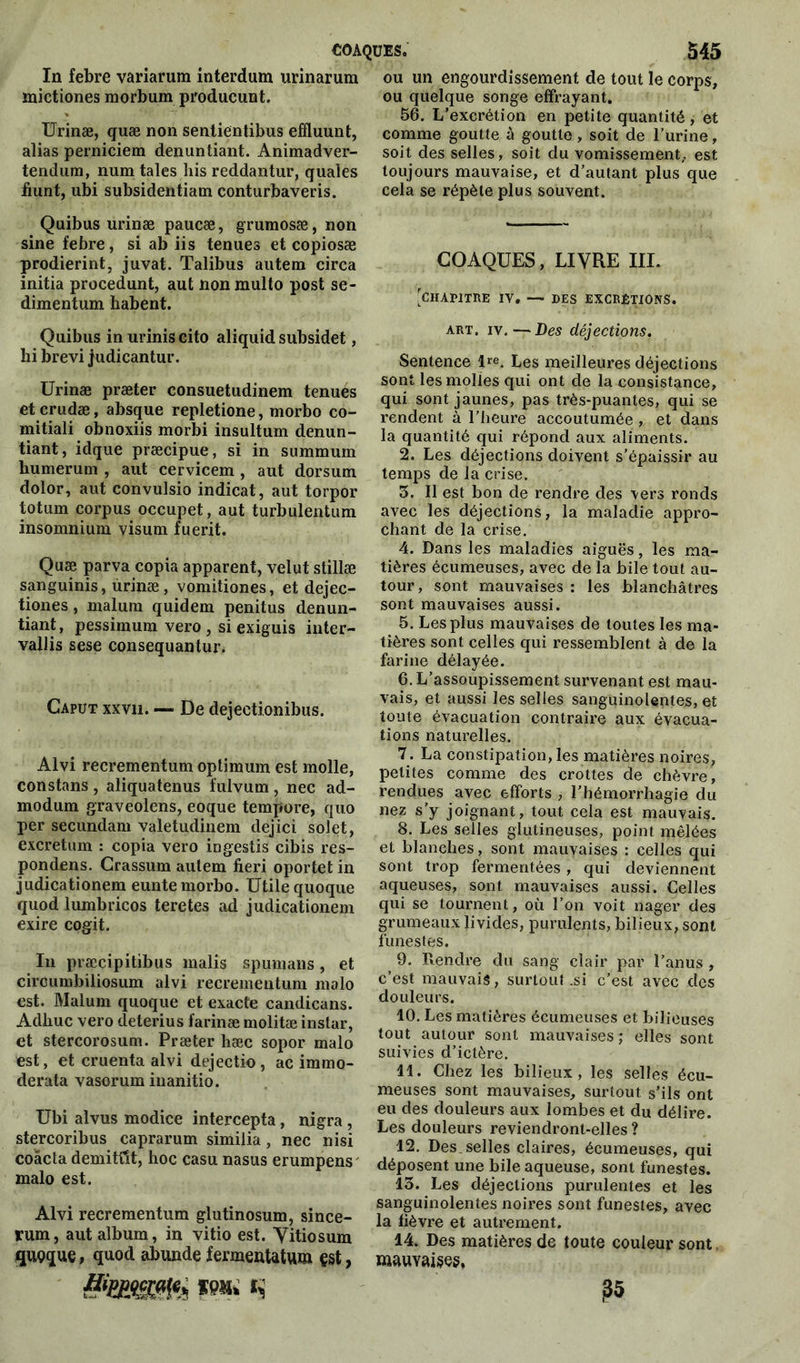 lu febre variarum interdum urinarura mictiones morbum producunt. Urinæ, quæ non sentientibus effluunt, alias perniciem denunliant. Animadver- tendum, num taies his reddantur, quales fiunt, ubi subsidentiam conturbaveris. Qaibus urinæ paucæ, grumosæ, non sine febre, si ab iis tenues et copiosæ prodierint, juvat. Talibus autem circa initia procedunt, aut nonraulto post se- dimentum habent. Quibus in urinis cito aliquid subsidet, hi brevi judicantur. Urinæ præter consuetudinem tenues et crudæ, absque repletione, morbo co- mitiali obnoxiis morbi insultum denun- tiant, idque præcipue, si in summum bumerum , aut cervicem, aut dorsum dolor, aut convulsio indicat, aut torpor totum corpus occupet, aut turbulentum insomnium visum fuerit. Quæ parva copia apparent, velut stillæ sanguinis, urinæ, vomitiones, et dejec- tiones, malum quidem penitus denun- tiant, pessimum vero , si exiguis inter- vallis sese consequantur. Caput xxvn. — De dejectionibus. Alvi recrementum optimum est molle, constans, aliquatenus fulvum, nec ad- modum graveolens, eoque tempore, quo per secundam valetudinem dejici solet, excretum : copia vero ingestis cibis res- pondens. Crassum autem fieri oportet in judicationem eunte morbo. Utile quoque quod lumbricos teretes ad judicationem exire cogit. In præcipitibus malis spumans, et circumbiliosum alvi recrementum malo est. Malum quoque et exacte candicans. Adhuc vero deterius farinæ molitæ instar, et stercorosum. Præter hæc sopor malo est, et cruenta alvi dejectio, ac immo- derata vasorum inanitio. Ubi alvus modice intercepta, nigra , stercoribus caprarum similia, nec nisi coâcta demitîît, hoc casu nasus erumpens malo est. Alvi recrementum glutinosum, since- rum, aut album, in vitio est. Vitiosum quçque, quod abunde fermentatum çst, ou un engourdissement de tout le corps, ou quelque songe effrayant. 56. L’excrétion en petite quantité, et comme goutte à goutte, soit de l’urine, soit des selles, soit du vomissement,, est toujours mauvaise, et d’autant plus que cela se répète plus souvent. COAQUES, LIVRE III. [CHAPITRE IV. — DES EXCRÉTIONS. art. iv.—Des déjections. Sentence l*e. Les meilleures déjections sont les molles qui ont de la consistance, qui sont jaunes, pas très-puantes, qui se rendent à l’heure accoutumée , et dans la quantité qui répond aux aliments. 2. Les déjections doivent s’épaissir au temps de la crise. 5. Il est bon de rendre des •vers ronds avec les déjections, la maladie appro- chant de la crise. 4. Dans les maladies aiguës, les ma- tières écumeuses, avec de la bile tout au- tour, sont mauvaises : les blanchâtres sont mauvaises aussi. 5. Les plus mauvaises de toutes les ma- tières sont celles qui ressemblent à de la farine délayée. 6. L’assoupissement survenant est mau- vais, et aussi les selles sanguinolentes, et toute évacuation contraire aux évacua- tions naturelles. 7. La constipation, les matières noires, petites comme des crottes de chèvre, rendues avec efforts , l’hémorrhagie du nez s’y joignant, tout cela est mauvais. 8. Les selles glutineuses, point mêlées et blanches, sont mauvaises : celles qui sont trop fermentées, qui deviennent aqueuses, sont mauvaises aussi. Celles qui se tournent, où l’on voit nager des grumeaux livides, purulents, bilieux, sont funestes. 9. Rendre du sang clair par l’anus , c’est mauvais, surtout .si c’est avec des douleurs. 10. Les matières écumeuses et bilieuses tout autour sont mauvaises; elles sont suivies d’ictère. 11. Chez les bilieux, les selles écu- meuses sont mauvaises, surtout s’ils ont eu des douleurs aux lombes et du délire. Les douleurs reviendront-elles ? 12. Des. selles claires, écumeuses, qui déposent une bile aqueuse, sont funestes. 15. Les déjections purulentes et les sanguinolentes noires sont funestes, avec la lièvre et autrement. 14. Des matières de toute couleur sont mauvaises. ?5