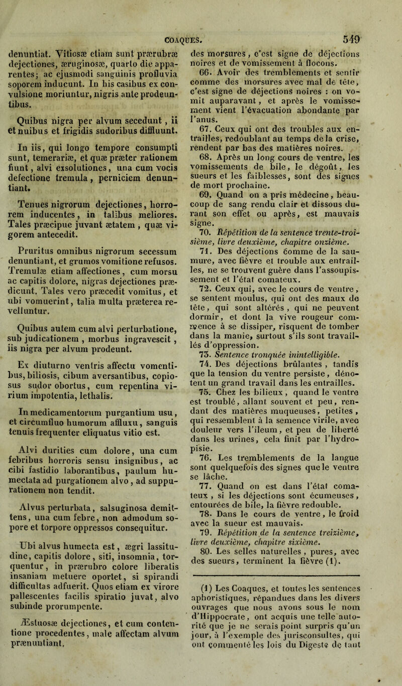 denuntiat. Yitiosæ etiara sunt prærubræ dejectiones, æruginosæ, quarto die appa- rentes; ac ejusmodi sanguinis profluvia soporem inducunt. In his casibus ex con- vulsione moriuntur, nigris anteprodeun- tibus. Quibus nigra per alvum secedunt, ii etnuibus et frigidis sudoribus diffluunt. In iis, qui Ion go tempore consumpli sunt, temerariæ, et quæ præter rationem fiunt, alvi exsolutiones, una cum vocis defectione tremula, perniciem denun- tiant. Tenues nigrorum dejectiones, horro- rem inducentes, in talibus meliores. Taies præcipue juvant ætatem , quæ vi- gorem antecedit. Pruritus omnibus nigrorum secessum denuntiant, et grumosvomitionerefusos. Tremulæ etiam affectiones, cum morsu ac capitis dolore, nigras dejectiones præ- dicunt. Taies vero præcedit vomitus, et ubi vomuerint, talia multa prætereare- velluntur. Quibus autein cum alvi perturbatione, sub judicationem , morbus ingravescit , iis nigra per alvum prodeunt. Ex diuturno ventris affectu vomenti- bus,biliosis, cibum aversantibus, copio* sus sudor obortus, cum repenlina vi- rium impotentia, lethalis. In medicamentorum purgantium usu, et circumfluo humorum affluxu, sanguis tenuis fréquenter eliquatus vitio est. Alvi durities cum dolore, una cum febribus horroris sensu insignibus, ac cibi fastidio laborantibus, paulum hu- mectata ad purgationem alvo, ad suppu- rationem non tendit. Alvus perturbata, salsuginosa demit- tens, una cum febre, non admodum so- pore et torpore oppressos consequitur. Erbi alvus humecta est, ægri lassitu- dine, capitis dolore, siti, insomnia, tor- quentur, in prærubro colore liberatis insaniam metuerc oportet, si spirandi difficultas adfuerit. Quos etiam ex virore pallescentes facilis spiratio juvat, alvo subinde prorumpcnte. Æsluosæ dejectiones, et cum conlen- tione procedentes, male affectam alvum prænuntiant. des morsures, o’est signe de déjections noires et de vomissement à flocons. 66. Avoir des tremblements et sentir comme des morsures avec mal de tête, c’est signe de déjections noires : on vo- mit auparavant, et après le vomisse- ment vient l’évacuation abondante par l’anus. 67. Ceux qui ont des troubles aux en- trailles, redoublant au temps delà crise, rendent par bas des matières noires. 68. Après un long cours de ventre, les vomissements de bile, le dégoût, les sueurs et les faiblesses, sont des signes de mort prochaine. 69. Quand on a pris médecine, beau- coup de sang rendu clair et dissous du- rant son effet ou après, est mauvais signe. 70. Répétition de la sentence trente-troi- sième, livre deuxième, chapitre onzième. 71. Des déjections éomme de la sau- mure, avec fièvre et trouble aux entrail- les, ne se trouvent guère dans l’assoupis- sement et l’état comateux. 72. Ceux qui, avec le cours de ventre , se sentent moulus, qui ont des maux de tête, qui sont altérés , qui ne peuvent dormir, et dont la vive rougeur com- mence à se dissiper, risquent de tomber dans la manie, surtout s’ils sont travail- lés d’oppression. 75. Sentence tronquée inintelligible. 74. Des déjections brûlantes , tandis que la tension du ventre persiste, déno- tent un grand travail dans les entrailles. 75. Chez les bilieux , quand le ventre est troublé, allant souvent et peu, ren- dant des matières muqueuses, petites, qui ressemblent à la semence virile, avec douleur vers l'ileum, et peu de liberté dans les urines, cela finit par l’hydro- pisie. 76. Les tremblements de la langue sont quelquefois des signes que le ventre se lâche. 77. Quand on est dans l’état coma- teux , si les déjections sont écumeuses, entourées de bile, la fièvre redouble. 78- Dans le cours de ventre, le froid avec la sueur est mauvais. 79. Répétition de la sentence treizième, livre deuxième, chapitre sixième. 80. Les selles naturelles , pures, avec des sueurs, terminent la fièvre (1). (1) Les Coaques, et toutes les sentences aphoristiques, répandues dans les divers ouvrages que nous avons sous le nom d’Hippocrate, ont acquis une telle auto- rité que je ne serais point surpris qu’un jour, à l’exemple des jurisconsultes, qui ont commenté les lois du Digeste de tant