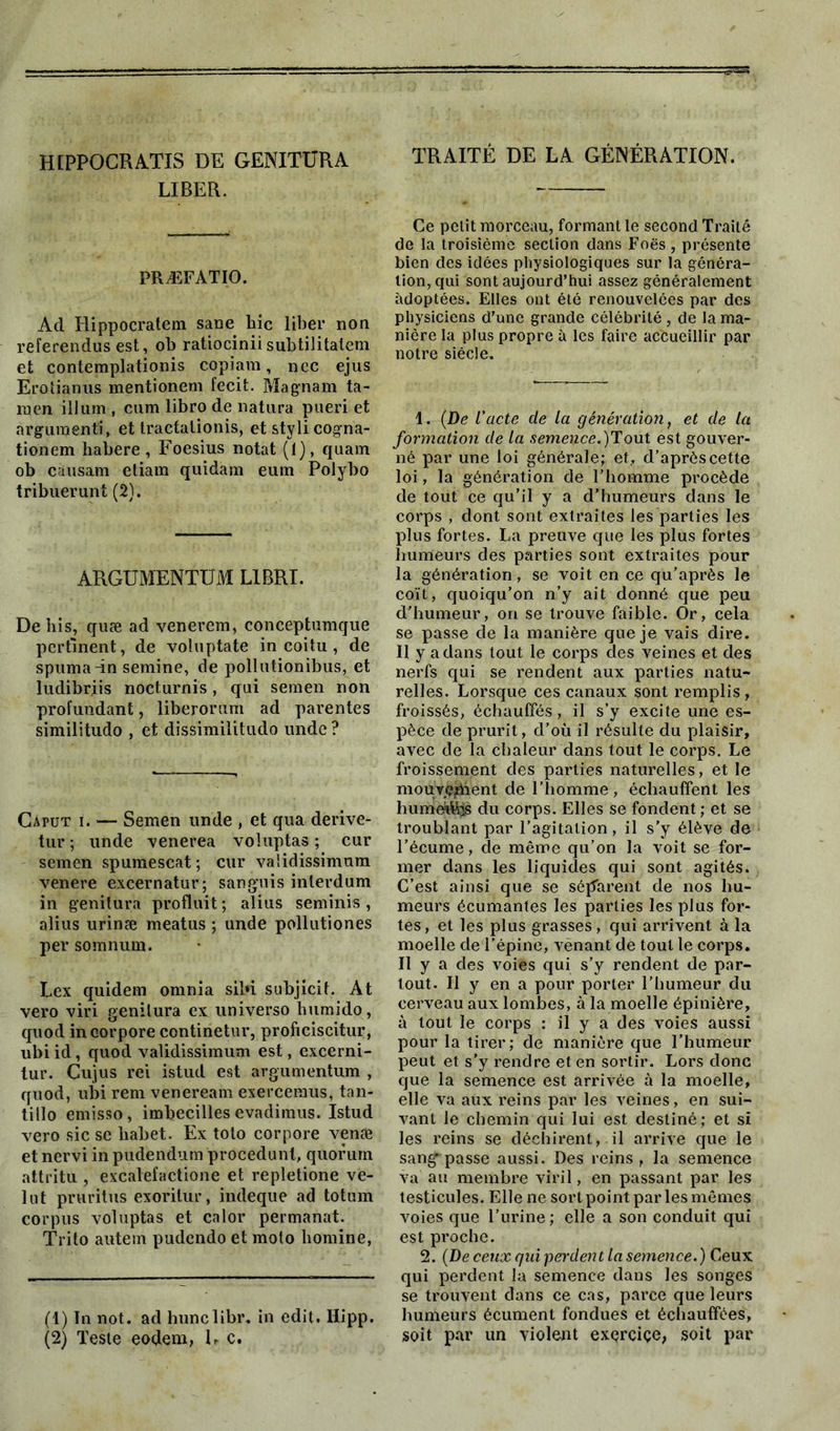 HIPPOCRATES DE GENITURA LIBER. PRÆFATIO. Ad Hippocratem sane hic liber non referendus est, ob ratiociniisubtilitatem et contemplationis copiam, nec ejus Erotianus mentionem fecit. Magnam ta- men ilium , cum libro de natura pueri et argument!, et Iractationis, et styli cogna- tionem habere , Foesius notât (1), quam ob causam etiam quidam eum Polybo tribuerunt (2). ARGUMENTUM L1BRI. De bis, quæ ad venerem, conceptumque pertinent, de voluptate in coitu , de spuma-in semine, de pollutionibus, et ludibriis nocturnis, qui semen non profundant, liberorum ad parentes similitudo , et dissimilitudo unde? Caput ï. — Semen unde , et qua derive- tur ; unde venerea voluptas ; cur semen spumescat; cur vaüdissimum venere excernatur; sanguis inlerdum in genitura produit ; alius seminis , alius urinæ meatus ; unde pollutiones per somnum. Lex quidem omnia sibi subjicif. At vero viri genitura ex universo humido, quod incorpore continetur, proficiscitur, ubiid, quod validissimum est, excerni- tur. Cujus rei istud est argumentum , quod, ubi rem veneream exerceraus, tan- tillo emisso, imbecilles evadimus. Istud vero sic se liabet. Ex toto corpore venæ et nervi in pudendum procedunl, quorum attritu , excalefactione et repletione vé- lut pruritus exorilur, indeque ad totum corpus voluptas et calor permanat. Trito autem pudendo et moto bomine, (1) In not. ad hunclibr. in edit. Ilipp. (2) Teste eodem, L c. TRAITÉ DE LA GÉNÉRATION. Ce polit morceau, formant le second Traité de la troisième section dans Foës, présente bien des idées physiologiques sur la généra- tion, qui sont aujourd’hui assez généralement adoptées. Elles ont été renouvelées par des physiciens d’une grande célébrité, de la ma- nière la plus propre à les faire accueillir par notre siècle. 1. (De l’acte de la génération, et de la formation de la semence.)!?ont est gouver- né par une loi générale; et, d’après cette loi, la génération de l’homme procède de tout ce qu’il y a d’humeurs dans le corps , dont sont extraites les parties les plus fortes. La preuve que les plus fortes humeurs des parties sont extraites pour la génération, se voit en ce qu’après le coït, quoiqu’on n’y ait donné que peu d’humeur, on se trouve faible. Or, cela se passe de la manière que je vais dire. Il y a dans tout le corps des veines et des nerfs qui se rendent aux parties natu- relles. Lorsque ces canaux sont remplis, froissés, échauffés, il s’y excite une es- pèce de prurit, d’où il résulte du plaisir, avec de la chaleur dans tout le corps. Le froissement des parties naturelles, et le mouyeïhent de l’homme, échauffent les humées du corps. Elles se fondent ; et se troublant par l’agitation, il s’y élève de l’écume, de même qu’on la voit se for- mer dans les liquides qui sont agités. C’est ainsi que se séparent de nos hu- meurs écumantes les parties les plus for- tes, et les plus grasses, qui arrivent à la moelle de l’épine, vènant de tout le corps. Il y a des voies qui s’y rendent de par- tout. Il y en a pour porter l’humeur du cerveau aux lombes, à la moelle épinière, à tout le corps : il y a des voies aussi pour la tirer; de manière que l’humeur peut et s’y rendre et en sortir. Lors donc que la semence est arrivée à la moelle, elle va aux reins par les veines, en sui- vant le chemin qui lui est destiné; et si les reins se déchirent, il arrive que le sang passe aussi. Des reins , la semence va au membre viril, en passant par les testicules. Elle ne sort point par les mêmes voies que l’urine; elle a son conduit qui est proche. 2. (De ceux gui perdent la semence.) Ceux qui perdent la semence dans les songes se trouvent dans ce cas, parce que leurs humeurs écument fondues et échauffées, soit par un violent exçrciçe, soit par