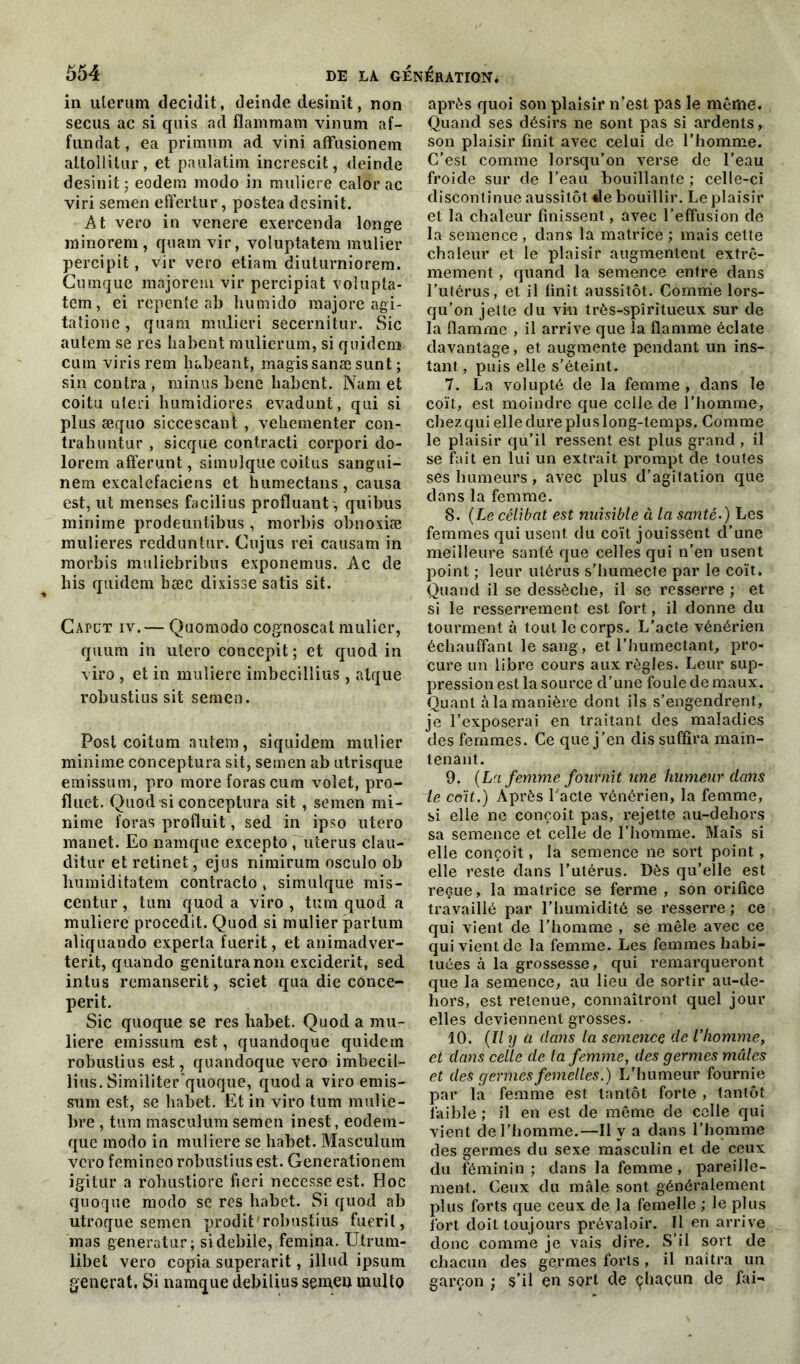 in ulerum decidit, deinde desinit, non secus ac si quis ad Hammam vinum af- fundat, ea primum ad vini affusionem aitollitnr, et paulatiin increscit, deinde desinit ; eodem modo in muliere calor ac viri semen effertur, postea desinit. At vero in venere exercenda longe minorem, quant vir, voluptatem mulier percipit, vir vero etiam diuturniorem. Cumque majorent vir percipiat voiupta- tem, ei repente ab humido majore agi- tatione , quam mulieri secernitur. Sic autem se res habent mulierum, si quidein cutn virisrem habeant, magissanæ sunt ; sin contra, minus bene habent. Nam et coitu ateri humidiores evadunt, qui si plus æquo siccescant , veliementer con- tralnmtur , sicque contracti corpori do- lorem affermit, simulque coitus sangui- nem excalefaciens et humectans, causa est, ut menses facilius profluant, quibus minime prodeuntibus , morbis obnoxiæ mulieres redduntur. Cujus rei causam in morbis muliebribus exponemus. Ac de bis quidem bæc dixisse satis sit. Gapüt iv.— Quomodo cognoscal mulier, quum in utero conccpit ; et quod in viro , et in muliere imbecillius , atque robustius sit semen. Post coitum autem, siquidem mulier minime conceptura sit, semen ab utrisque emissum, pro more foras cura volet, pro- fluet. Quod si conceptura sit , semen mi- nime foras produit, sed in ipso utero manet. Eo namque excepto , utérus clau- ditur et retinet, ejus nimirum osculo ob liumiditatem contracto , simulque mis- centur, tum quod a viro , tum quod a muliere procedit. Quod si mulier partum aliquando experta fuerit, et animadver- terit, quando genituranon exciderit, sed intus rcmanserit, sciet qua die conce- perit. Sic quoque se res habet. Quod a mu- liere emissum est, quandoque quidem robustius est, quandoque vero imbecil- lius. Similiterquoque, quod a viro emis- sum est, se habet. Et in viro tum mulie- bre , tum masculum semen inest, eodem- que modo in muliere se habet. Masculum vero femineo robustius est. Generationem igitur a rohustiore fieri necesseest. Hoc quoque modo se res habet. Si quod ab utroque semen prodit'robustius fuerit, mas generatur; sidebile, femina. Utrum- libet vero copia superarit, illud ipsum générât, Si namque debilius semen multo après quoi son plaisir n’est pas le même. Quand ses désirs ne sont pas si ardents, son plaisir finit avec celui de l’homme. C’est comme lorsqu’on verse de l’eau froide sur de l’eau bouillante ; celle-ci discontinue aussitôt de bouillir. Le plaisir et la chaleur finissent, avec l’effusion de la semence , dans la matrice ; mais cette chaleur et le plaisir augmentent extrê- mement , quand la semence entre dans l’utérus, et il finit aussitôt. Comme lors- qu’on jette du vin très-spiritueux sur de la flamme , il arrive que la flamme éclate davantage, et augmente pendant un ins- tant , puis elle s’éteint. 7. La volupté de la femme , dans le coït, est moindre que celle de l'homme, chez qui elle dure plus long-temps. Comme le plaisir qu’il ressent est plus grand , il se fait en lui un extrait prompt de toutes ses humeurs , avec plus d’agitation que dans la femme. 8. (Le célibat est nuisible à la santé-) Les femmes qui usent du coït jouissent cl’une meilleure santé que celles qui n’en usent point ; leur utérus s’humecte par le coït. Quand il se dessèche, il se resserre ; et si le resserrement est fort, il donne du tourment à tout le corps. L’acte vénérien échauffant le sang, et l’humectant, pro- cure un libre cours aux règles. Leur sup- pression est la source d’une foule de maux. Quant à la manière dont ils s’engendrent, je l’exposerai en traitant des maladies des femmes. Ce que j’en dis suffira main- tenant. 9. (La femme fournit une humeur dans ie coït.) Après l'acte vénérien, la femme, si elle ne conçoit pas, rejette au-dehors sa semence et celle de l’homme. Maïs si elle conçoit, la semence ne sort point, elle reste dans l’utérus. Dès qu’elle est reçue, la matrice se ferme , son orifice travaillé par l’humidité se resserre; ce qui vient de l’homme , se mêle avec ce qui vient de la femme. Les femmes habi- tuées à la grossesse, qui remarqueront que la semence, au lieu de sortir au-de- hors, est retenue, connaîtront quel jour elles deviennent grosses. 10. (Il y a dans la semence de l’homme, et dans celle de la femme, des germes mules et des germes femelles.) L'humeur fournie par la femme est tantôt forte , tantôt faible ; il en est de même de celle qui vient de l’homme.—Il y a dans l’homme des germes du sexe masculin et de ceux du féminin ; dans la femme, pareille- ment. Ceux du mâle sont généralement plus forts que ceux de la femelle ; le plus fort doit toujours prévaloir. Il en arrive donc comme je vais dire. S’il sort de chacun des germes forts , il naîtra un garçon ; s’il çn sort de çhaçun de fai-