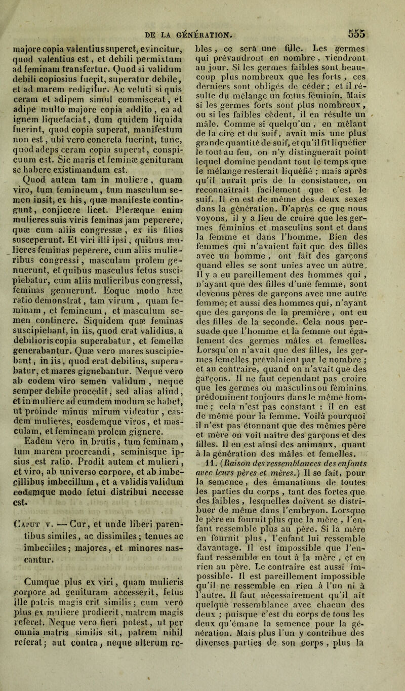 majore copia valentius superet, evincitur, quod valentius est, et clebili permixtum ad feminam transfertur. Quod si validum debili copiosius fuerit, superatur debile, et ad marem redigitur. Ac veluti si quis cerarn et adipem simul commisceat, et adipe multo majore copia addito , ea ad ignem liquefaciat, dura quidem liquida fuerint, quod copia superat, manifestum non est, ubi vero concreta fuerint, tune, quodadeps ceram copia superat, conspi- cuum est. Sic maris et feminæ gënituram se liabere existimandum est. Quod autem tam in muliere , quam viro, tum femineum, tum masculum se- men insit, ex bis, quæ manifeste contin- gunt, conjicete licet. Pieræque enim mulieressuis viris feminas jam peperere, quæ cum aliis congressæ , ex iis filios susceperunt. El viri illi ipsi, quibus mu- lieres feminas peperere, cum aliis mulie- ribus congressi, masculam prolem ge- nuerunt, et quibus masculus fétus susci- piebatur, cum aliis mulieribus congressi, feminas genuerunt. Eoque modo bæc ratio demonstrat, tam virum , quam fe- minam , et femineum , et masculum se- men continere. Siquidem quæ feminas suscipiebant, in iis, quod erat validius, a debilioris copia superabatur, et femellæ generabantur. Quæ vero mares suscipie- bant, in iis, quod erat debilius, supera- batur, et mares gignebantur. Neque vero ab eodem viro semen validum , neque semper debile procedit, sed alias aliud, et in muliere ad eumdem modura se habet, ut proinde minus mirum videatur , eas- dem mulieres, eosdemque viros, et mas- culam, etfemineam prolem gignere. Eadem vero in brutis, tum feminam , tum marem procreandi, seminisque ip- sius est ratio. Prodit autem et mulieri, et viro, ab universo corpore, et ab imbe- gillibus imbecillum , et a validis validum eottemque modo fetui distribui necesse est* Caput v. —Cur, et unde liberi paren- tibus similes, ac dissimiles ; tenues ac imbecilles ; majores, et minores nas- cantur. Cumque plus ex viri, quam mulieris corpore ad gënituram accesserit, fétus pie patris magis erit similis ; cum vero plus ex muliere prodierit, malrem magis j eferet, Neque vero fieri potest, ut per omnia matris similis sit, patrem niliil référât j aut contra, neque alterum re- blés, ce sera une fi]le. Les germes qui prévaudront en nombre , viendront au jour. Si les germes faibles sont beau- coup plus nombreux que les forts , ces derniers sont obligés de céder ; et il ré- sulte du mélange un fœtus féminin. Mais si les germes forts sont plus nombreux, ou si les faibles cèdent, il en résulte un mâle. Comme si quelqu’un , en mêlant de la cire et du suif, avait mis une plus gra n d e qu an ti lé de su i f, e t q u ’ i 1 f i 11 i quéfier le tout au feu, on n’y distinguerait point lequel domine pendant tout le temps que le 'mélange resterait liquéfié ; mais après qu’il aurait pris cle la consistance, on reconnaîtrait facilement que c’est le suif. Il en est de même des deux sexes clans la génération. D’après ce que nous voyons, il y a lieu de croire que les ger- mes féminins et masculins sont et dans la femme et dans l’homme. Bien des femmes qui n’avaient fait que des filles avec un homme , ont fait des garçon^ quand elles se sont unies avec un autre. Il y a eu pareillement des hommes qui , n’ayant, que des filles d’une femme, sont devenus pères de garçons avec une autre femme; et aussi des hommes qui, n’ayant que des garçons de la première, ont eu des filles de la seconde. Gela nous per- suade que l’homme et la femme ont éga- lement des germes mâles et femelles. Lorsqu’on n’avait que clés filles, les ger- mes femelles prévalaient par le nombre ; et au contraire, quand on n’avait que des garçons. Il ne faut cependant pas croire que les germes ou masculins ou féminins prédominent toujours dans le même hom- me ; cela n’est pas constant : il en est cle même pour la femme. Voilà pourquoi il n’est pas étonnant que des mêmes père et mère on voit naître des garçons et des filles. Il en est ainsi des animaux, quant à la génération des mâles et femelles. 11. (Raison des ressemblances des enfants avec leurs pères et mères.) Il se fait, pour la semence, des émanations de toutes les parties du corps , tant des fortes que des faibles , lesquelles doivent se distri- buer de même dans l’embryon. Lorsque le père en fournit plus que la mère , l’en- fant ressemble plus au père. Si la mère en fournit plus, l’enfant lui ressemble davantage. Il est impossible que l’en- fant ressemble en tout à la mère , et en rien au père. Le contraire est aussi im- possible. Il est pareillement impossible qu’il ne ressemble en rien à l’un ni à l’autre. Il faut nécessairement qu’il ait quelque ressemblance avec chacun des deux ; puisque c’est clu corps cle tous les deux qu’émane la semence pour la gé- nération. Mais plus l'un y contribue des diverses parties de son çorps , plus la