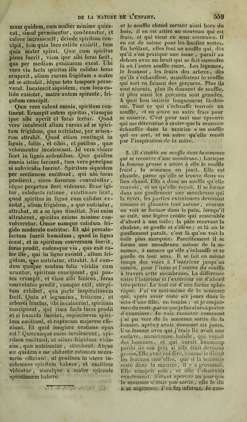 mura quidem, cum mulier minime quies- cat, simul permiscetur, condensatur, et calore incrassescit ; deinde spiritum con- cipit, tum quia loco calido exsistit, tum quia mater spirat. Quai cum spiritus plena fuerit, viam ipse sibi foras facit, qua per mediam genituram exeat. Ubi vero via facta spiritus ille calidus foras eruperit, alium rursus frigidum a matre ad se attrahit, idque toto tempore persé- vérât. Incalescit siquidem, cum loco ca- lido exsistat, matre autem spirante, fri- gidum concipit. Quæ vero calent omnia, spiritum con- tinent. Erumpit autem spiritus, viamque ipse sibi aperit et foras fertur. Quod vero incalescit alium rursus ad se spiri- tum frigidum, quo nulriatur, per scissu- ram attrahit. Quod etiam contingit in lignis , foliis , et cibis , et polibus , quæ vehementer incalescunt. ld vero videre licet in lignis ardentibus. Quæ quidem omnia istuc l'aciunt, tum vero præcipue si subviridia fuerint. Spiritum siquidem per sectionem emittunt, qui ubi foras prodierit, circa fissuram convolvitur , idque perpeluo fieri videmus. Bene igi- tur , subducta ratione , existimare licet, quod spiritus in ligno cum calidus ex- sistat , alium frigidum, a quo nutrialur, attrahat, et a se ipso dimittat. JNisienim attraheret, spiritus exiens minime con- volveretur. Qnrne namque calidum fri— gido moderato nutritur. Et ubi percale- factum fuerit humidum , quod in ligno inest, et in spiritum conversum fuerit, foras prodit, eademque via , qua exit ca- lor ille, qui in ligno exsistit, alium fri- gidum, q^io nutriatur, attrahit. Ad eum- dem quoque modum folia viridia cum urunlur, spiritum concipiunt, qui pos- tea erumpit, et viam sibi faciens, foras convolutus prodit, cumque exit, strepi- tum exhibet, qua parte inspirationem facit. Quin et legumina, triticum, et arborei fruclus, ubi incaluerint, spiritum concipiunt, qui rima facta foras prodit et si humida fuerint, copiosiorem spiri- tum emittunt, et rupturam majorent efii- ciunt. Et quid longiore oratione opus est? Quæcunque enim incalescunt, spi- ritum emittunt, et alium frigidum vicis- sim , quo nutriuntur , aürahunt. Atque eæ quidem a me abductæ rationes neces- sario cfficiunt, ut genitura in utero in- calescens spiritum habere , et emittere videatur , simulque a matre spirante spirationem habere. et le souffle chaud sortant ainsi hors du bois, il en est attiré un nouveau qui est frais, et qui vient en sens contraire. 11 en est de même pour les feuilles vertes. En brûlant, elles font un souffle qui, dès qu’il s’est pratiqué une issue , paraît au dehors avec un bruit qui se fait entendre là où l’autre souffle entre. Les légumes f le froment, les fruits des arbres, dès qu’ils s’échauffent, manifestent le souffle qui sort en faisant des gerçures. Plus ils sont récents, plus ils donnent de souffle, et plus aussi les gerçures sont grandes, À. quoi bon insister longuement là-des- sus. Tout ce qui s’échauffe renvoie un souffle, et en attire un autre frais pour se nourrir. C’est pour moi une épreuve qui me détermine à croire que la semence échauffée dans la matrice a un souffle qui en sort, et un autre qu’elle reçoit par l’inspiration de la mère. 2. (Il s’établit un souffle dans la semence qui se recouvre d’une membrane.) Lorsque la femme grosse a attiré à elle le souffle froid , la semence en jouit. Elle est chaude, parce qu’elle se trouve dans un lieu chaud. Elle a donc un souffle qu’elle renvoie, et un qu’elle reçoit. îl se forme dans son gonflement une membrane qui la revêt, les parties extérieures devenant tenaces et gluantes tout autour, comme on voit se former dans le pain, lorsqu’il se cuit, une légère croûte qui ressemble d’abord à une toile ; la pâte recevant la chaleur, se gonfle et s'élève ; et là où le gonflement paraît, c’est là qu’on voit la toile plus marquée. Pareillement il se forme une membrane autour de la se- mence, à mesure qu’elle s’échauffe et se gonfle en tout sens. Il se fait en même temps des voies à l’intérieur jusqu’au centre, pour l’issue et l’entrée du souille à travers cette membrane. La différence entre l’intérieur et l’extérieur est d’abord très-petite. Le tout est d’une forme sphé- rique. J’ai vu moi-même de la semence qui, après avoir resté six jours dans le sein d’une fille, en tomba ; et je conjec- ture du reste,par ce que je fus alors à portée d’examiner. Je vais raconter comment j’ai pu voir de la semence sortie de la femme, après y avoir demeuré six jours. Une femme avec qui j’étais lié avait une esclave, musicienne habile, qui voyait des hommes, et qui aurait beaucoup perdu de son prix si elle était devenue grosse>ElIe avait ouï dire, comme le disent les femmes enlr’elles, que si la semence reste dans la matrice, il y a grossesse; Elle comprit cela, et elle l’observait exactement. S’étant aperçue un jour que la semence n’était pas soriie, elle le dit à sa mqiîresse. J'en fus informé. Je cor;-