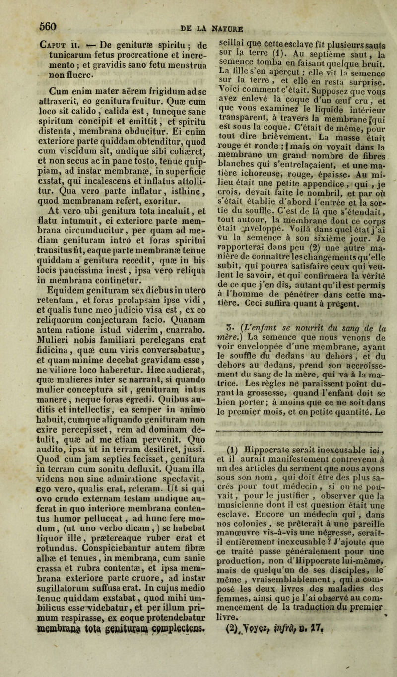 Caput il. — De genituræ spiritu ; de tunicarum fétus procreatione et incre- mento ; et gravidis sano fétu menstrua non fluere. Gum enim mater aërem frigidumadse attraxerii, eo genitura fruitur. Quæ cum loco sit calido , calida est, tuncque sane spiritum concipit et emittit, et spiritu distenta , membrana obducitur. Ei enim exteriore parte quiddam obtenditur, quod cum viscidum sit, undique sibi cohæret, et non secus ac in pane tosto, tenue quip- piam, ad instar membranœ, in superficie exstat, qui incalescens et inflatus attolli- tur. Qua vero parte inflatur, isthinc, quod membranam refert, exoritur. At vero ubi genitura tota incaluil, et flatu intumuit, ei exteriore parte mem- brana circumducitur, per quam ad me- diam genituram intrô et foras spiritui transitus fit, eaque parte membranæ tenue quiddam a genitura recedit, quæ in his locis paucissima inest, ipsa vero reliqua in membrana continetur. Equidem genituram sex diebus in utero retentam , et foras prolapsam ipse vidi, et qualis tune meo judicio visa est, ex eo reliquorum conjecturam facio. Quanam autem ratione istud viderim, enarrabo. Mulieri nobis familiari perelegans erat fidicina, quæ cum viris conversabatur, et quam minime decebat gravidam esse , ne viliore loco haberetur. Hæcaudierat, quæ mulieres inter se narrant, si quando mulier conceptura sit, genituram intus manere , neque foras egredi. Quibus au- ditis et intellectis, ea semper in animo habuit, cumque aliquando genituram non exire percepisset, rem ad dominam de- tulit, quæ ad me etiam pervenit. Quo audito, ipsa ut in terram desiliret, jussi. Quod cum jam septies fecisset, genitura in terram cum sonitu defluxit. Quam ilia videns non sine admiralione spectavit, ego vero, qualis erat, referam. Ut si qui ovo crudo externam testam undique au- ferat in quo interiore membrana conten- tus humor pelluceat, ad hune fere mo- dum, (ut uno verbo dicam, ) se habebat liquor ille, prætereaque ruber erat et rotundus. Conspiciebantur autem fibræ albæ et tenues, in membrana, cum sanie crassa et rubra contentæ, et ipsa mem- brana exteriore parte cruore, ad instar sugillatorum suffusa erat. Incujusmedio tenue quiddam exstabat, quod mihi um- bilicus esse \ddebatur, et per ilium pri- mum respirasse, ex eoque protendebatur membrana tota genituram cgiuplGctçüs. seillai que cette esclave fit plusieurs sauts sur la terre (1). Au septième saut, la semence tomba en faisant quelque bruit. La fille s en aperçut ; elle vit la semence sur la terre , et elle en resta surprise. Yoici comment c’était. Supposez que vous avez enlevé la coque d’un œuf cru, et que vous examinez le liquide intérieur transparent, à travers la membrane fqui est sous la coque. C’était de même, pour tout dire brièvement. La masse était rouge et ronde ;fmais on voyait dans la membrane un grand nombre de fibres blanches qui s'entrelaçaient, et une ma- tière ichoreuse, rouge, épaisse. Au mi- lieu était une petite appendice, qui , je crois, devait faite le nombril, et par où s était établie d’abord l’entrée et la sor- tie du souffle. C'est de là que s'étendait, tout autour, la membrane dont ce corps était ^iveloppé. Voilà dans quel état j’ai vu la semence à son sixième jour. Je rapporterai dans peu (2) une autre ma- nière de connaître les changements qu’elle subit, qui pourra satisfaire ceux qui veil- lent le savoir, et qui confirmera la vérité de ce que j'en dis, autant qu’il est permis à l’homme de pénétrer dans cette ma- tière. Ceci suffira quant à prégent. 3- (L’enfant se nourrit du sang de la mère.) La semence que nous venons de voir enveloppée d’une membrane, ayant le souffle du dedans au dehors, et du dehors au dedans, prend son accroisse- ment du sang de la mère, qui va à la ma- trice. Les règles ne paraissent point du- rant la grossesse, quand l’enfant doit se bien porter ; à moins que ce ne soit dans le premier mois, et en petite quantité. Le (1) Hippocrate serait inexcusable ici, et il aurait manifestement contrevenu à un des articles du serment que nous avons sous son nom , qui doit être des plus sa- crés pour tout médecin, si on ne pou- vait , pour le justifier , observer que la musicienne dont il est question était une esclave. Encore un médecin qui , dans nos colonies , se prêterait à une pareille manœuvre vis-à-vis une négresse, serait- il entièrement inexcusable? J’ajoute que ce traité passe généralement pour une production, non d’Hippocrate lui-même, mais de quelqu’un de ses disciples, le^ même , vraisemblablement, qui a com- posé les deux livres des maladies des femmes, ainsi que je l’ai observé au com- mencement de la traduction du premier livre. ’ (2) JYçyçz, pifrà, n, 17,