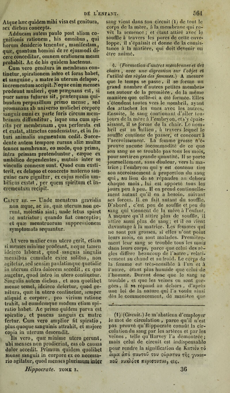 Atque hæc quiclem mihi visa est genitura, sex diebus coneepta. Adducam autem paulo post aliam co- gnitionis rationem, his omnibus , qui horum desiderio tenentur, manifestam, quæ, quantum homini dere ejusmodi di- cere conceditur, omnem orafionem meam probabit. Ae de bis quidem liactenus. Cum vero genitura in membrana con- tinetur, spirationem intro et foras habet, et sanguine, a matre in uterum delapso, incrementum accipit. Neque enim menses prodeunt mulieri, quæ prægnans est, si puer sanus futurus sit, præterquam qui- busdara perpusillum primo mense , sed promanans ab universo muliebri corpore sanguis omni ex parte foris circum mem- brânam diffunditur , isque una cum spi- l’itu per membranam , qua perforata est et exstat, attractus condensatur, et in fu- turi animalis augmentum cedit. Succe- dente autem tempore rursus aliæ multæ tenues membranæ, eo modo, quo prima, intra primam protenduntnr, eæque ex umbilico dependentes, mutuis inter se vinculis connexæ sunt. Quod cum exsti- terit, ex delapso et eoncrcto materno san- guine earo gignitur, ex eu jus medio um- bilicus exstat, per quem spiritum et in- crementum recipit. Caput ni. — Unde menatrua gravidis non æque, ac iis, quæ uterum non ge- runt, molest-ia sint; unde fétus spiret ac nutriatur; quando fiat conceptio; et quæ menstruorum suppressionem symptomata sequantur. At vero millier cum utero gerit, eliam si menses minime prodeant, neque tamen ideirco laborat, quod sanguis singulis mensibus cumulate exire solitus, non agitetur, sed sensim paulatimque quotidie in uterum citra dolorem secedit, ex quo augetur, quod intro in utero conlinetur. Singulis autem diebus , et non quolibet mense semel, idcirco defertur, quod ge- nitura, quæ in utero continetur, semper aliquid e corpore, pro virium ratione trahit, adeumdemque modum etiam spi- ratio liabet. Ac primo quidem parva est spiratio, et paucus sanguis ex matre fertur. Cum vero amplior fit spiratio, plus quoque sanguinis attraliit, et majore copia in uterum descendit. Iis vero, quæ minime utero gerunt, ubi menses non prodierint, eas ob causas dolor accedit. Primum quidem quolibet mense sanguis in corpore ex eo necessa- rio agitatur, quod menses plurimum inter Hippocrate, xomjs u sang vient dans son circuit (1) de tout le corps de la mère, à la membrane qui re- vêt la semence ; et étant attiré avec le souffle à travers les pores de celte enve- loppe, il s’épaissit et donne de la consis- tance à la matière, qui doit devenir un être animé. 4. (Formation d’autres membranes et des chairs , avec une digression sur l’objet et l’utilité des règles des femmes.) A mesure que le temps se passe, il se forme un grand nombre d’autres petites membra* ries autour de la première , de la même manière que celle-ci a été formée. Elles s’étendent toutes vers le nombril, ayant des attaches les unes avec les autres.. Ensuite, le sang continuant d’aller tou- jours de la mère à l'embryon, et s’y épais- sissant, il se forme de la chair. Le nom- bril est au milieu, à travers lequel le souffle continue cle passer, et concourt à l’accroissement. La femme grosse ft’é- prouve aucune incommodité de ce que son sang ne se trouble pas tous les mois, pour sortir en grande quantité. Il se porte journellement, sans douleur, vers la ma- trice ; l’embryon qui y est contenu tire son accroissement à proportion du sang qui , au lieu de se répandre au dehors chaque mois , lui est apporté tous les jours peu à peu. Il en prend continuelle- ment autant qu’il en a besoin, suivant ses forces. 11 en fait autant du souffle. D’abord , c’est peu de souffle et peu de sang qui viennent de la mère à l’enfant. A mesure qu’il attire plus de souffle, il attire aussi plus de sang; et il en >'ient davantage à la matrice. Les femmes qui ne sont pas grosses, si elles n’ont point leurs mois, en sont malades. Première- ment leur sang se trouble tous les mois dans leurs corps, parce que celui des rè- gles diffère beaucoup de l’autre , relati- vement au chaud et au froid. Le corps de la femme est très-sensible à l’un et à l’autre, étant plus humide que celui de l’homme. Durant donc que le sang se trouble , et que les veines en sont gor- gées , il s<3 répand au dehors , d'après une loi de la nature qui l’a voulu ainsi dès le commencement, dé manière que (1) (Circuit.) Je m’abstiens d’employer le mot de circulation , parce qu’il n’est pas prouvé qu’Ilippocrate connût la cir- culation du sang par les artères et par les veines, telle qu’IIarvey l’a démontrée; mais celui de circuit est indispensable pour rendre la signification de Kanov to àipta omo 7ravT0Û tou çwp.atou tîjg yvvai- y.oû kvxXoae îrsptorcitou, etc. 36