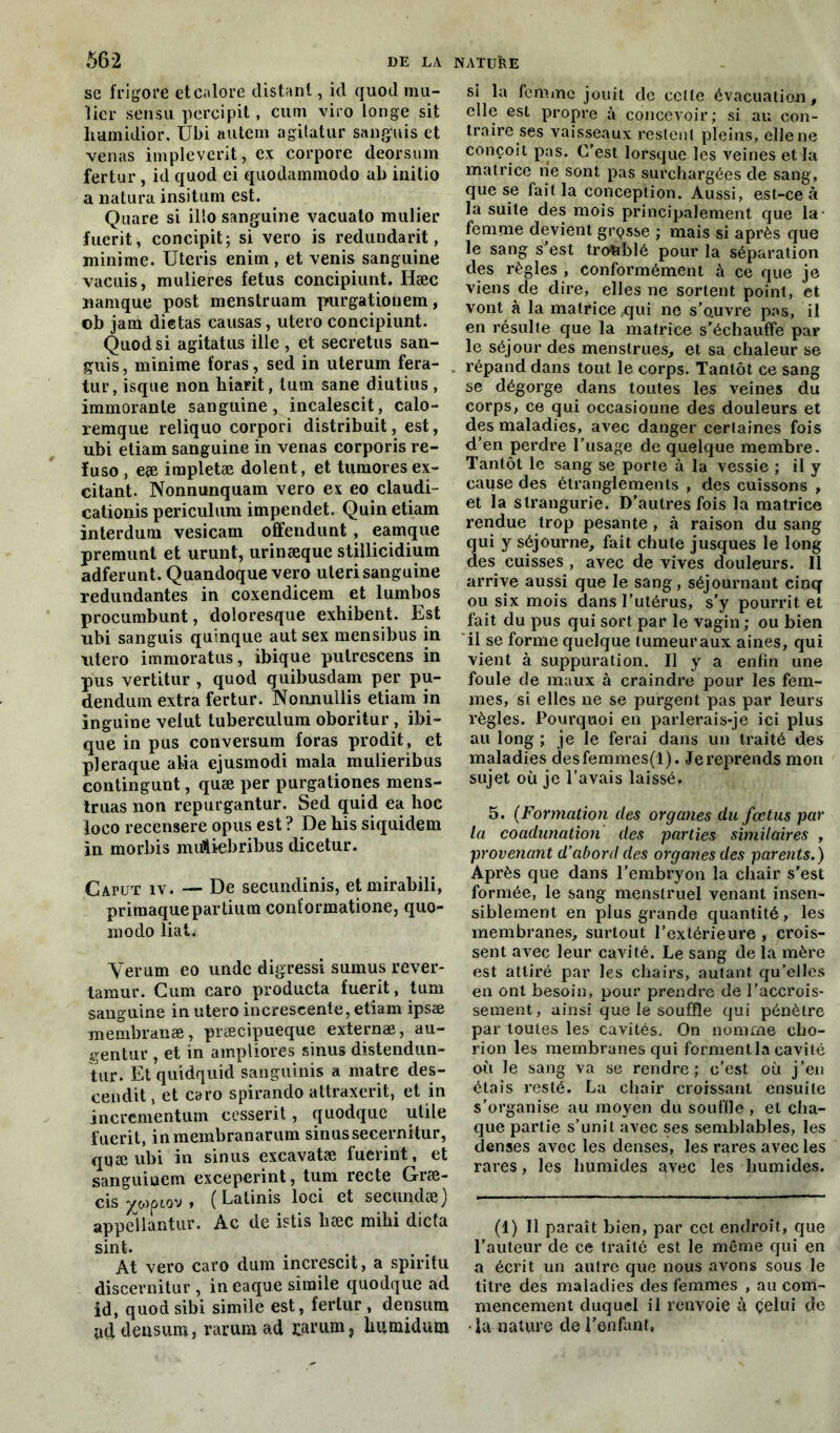 se frigore etcalore distant, id quod mu- licr sensu percipit, cum viro longe sit hamidior. Ubi autera agitatur sa n gui s et venas implevcrit, ex corpore deorsum fertur , id quod ei quodammodo ab initio a natura insitum est. Quare si illo sanguine vacuato millier fuerit, concipit; si vero is redundarit, minime. Uteris enitn , et venis sanguine vacuis, mulieres fétus concipiunt. Hæc namque post menstruam purgationem, ob jam dictas eausas, utero concipiunt. Quod si agitatus ille , et secretus san- guis, minime foras, sed in uterum fera- tur, isque non hiarit, lum sane diutius, immorante sanguine, incalescit, calo- remque reliquo corpori distribué, est, ubi etiam sanguine in venas corporis re- ïuso , eæ irapletæ dolent, et tumores ex- citant. Nonnunquam vero ex eo claudi- cationis periculum impendet. Quin etiam interdura vesicam offendunt, eamque premunt et urunt, urinæque stillicidium adferunt. Quandoque vero uteri sanguine redundantes in coxendicem et lumbos procumbunt, doloresque exhibent. Est nbi sanguis quinque aut sex mensibus in utero immoratus, ibique pulrescens in pus vertitur , quod quibusdam per pu- dendum extra fertur. Nonnullis etiam in inguine velut tuberculum oboritur , ibi- que in pus conversum foras prodit, et pleraque aida ejusmodi mala mulieribus contingunt, quæ per purgationes mens- truas non repurgantur. Sed quid ea hoc loco recensere opus est ? De his siquidem in morbis miAiebribus dicetur. Caput iv. — De secundinis, etmirabili, priraaque partium conformatione, quo- modo liât. Verum eo undc digressi sumus rever- tamur. Cum caro producta fuerit, tum sanguine in utero increscente, etiam ipsæ membranæ, præcipueque externæ, au- gentur , et in ampliores sinus distendun- tur. Et quidquid sanguinis a matre des- cendit , et caro spirando attraxerit, et in incrementum cessent, quodque utile fuerit, in membranarum sinus secernitur, quæ ubi in sinus excavatæ fuerint, et sanguinem exceperint, tum recte Græ- cis ywpiov » ( Lalinis loci et secundæj appellantur. Ac de istis hæc mihi dicta sint. At vero caro dum increscit, a spiritu discernitur , in caque simile quodque ad id, quod sibi simile est, fertur , densum ud densura, rarum ad carum, humidum si la femme jouit de cette évacuation, elle est propre à concevoir; si au con- traire ses vaisseaux restent pleins, elle ne conçoit pas. C’est lorsque les veines et la matrice ne sont pas surchargées de sang, que se fait la conception. Aussi, est-ce à la suite des mois principalement que la femme devient grosse ; mais si après que le sang s’est troublé pour la séparation des règles , conformément à ce que je viens de dire, elles ne sortent point, et vont à la matrice qui ne s’o.uvre pas, il en résulte que la matrice s’échauffe par le séjour des menstrues, et sa chaleur se répand dans tout le corps. Tantôt ce sang se dégorge dans toutes les veines du corps, ce qui occasioune des douleurs et des maladies, avec danger certaines fois d’en perdre l’usage de quelque membre. Tantôt le sang se porte à la vessie ; il y caiise des étranglements , des cuissons , et la slrangurie. D’autres fois la matrice rendue trop pesante, à raison du sang ui y séjourne, fait chute jusques le long es cuisses , avec de vives douleurs. Il arrive aussi que le sang, séjournant cinq ou six mois dans l’utérus, s’y pourrit et fait du pus qui sort par le vagin; ou bien il se forme quelque tumeur aux aines, qui vient à suppuration. Il y a enfin une foule de maux à craindre pour les fem- mes, si elles ne se purgent pas par leurs règles. Pourquoi en parlerais-je ici plus au long ; je le ferai dans un traité des maladies desfemmes(l). Je reprends mon sujet où je l’avais laissé. 5. (Formation des organes du fœtus par la coadunation des parties similaires , provenant d’abord des organes des parents.) Après que dans l’embryon la chair s’est formée, le sang menstruel venant insen- siblement en plus grande quantité, les membranes, surtout l’extérieure , crois- sent avec leur cavité. Le sang de la mère est attiré par les chairs, autant qu’elles en ont besoin, pour prendre de l’accrois- sement , ainsi que le souffle qui pénètre par toutes les cavités. On nomme cho- rion les membranes qui forment la cavité où le sang va se rendre; c’est où j’en étais resté. La chair croissant ensuite s’organise au moyen du souffle , et cha- que partie s’unit avec ses semblables, les denses avec les denses, les rares avec les rares, les humides avec les humides. (1) Il paraît bien, par cet endroit, que l’auteur de ce traité est le même qui en a écrit un autre que nous avons sous le titre des maladies des femmes , au com- mencement duquel il renvoie à celui île •la nature de l’enfant,