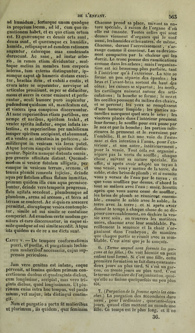 DE l’en£AJST. 503 ad humidum , ferturque unum quodque in proprium locum, ad id , cum quo co- gnationem habet, et ex quo etiam ortuin est. Et quæcunque ex densis orta sunt, densa sunt, et quæcunque ex humidis, humida, reliquaque ad eamdem rationem augentur, caloreque ossa condensata durescunt. Ac sane , ad instar arbo- ris , in ramos etiam dividuntur , mul- toque melius in membra tum corporis interna, tum externa dislinguntur, ip- sumque caput ab humeris distans exori- tur, brachia item , et cubiti a costis, et crura inter se separanlur, nervique ad articulos prosiliunt, os per se diducitur, nasus etaures in carne eminent etperfo- rantur, oculi humore puro implentur , pudenduméquidnam sit, manifestum est, et viscera ipsa conspicua discernuntur. At sane superioribus etiam partibus, ore nempe et naribus, spiritum trahit, et venter spiritu inflatur, eoque inflata in- testina, ex superioribus per umbilicum insuper spiritum accipiunt, etabsumunt, et a ventre ac intestinis in podicem, si- militerque in vesicam via foras patet. Atque liorum singula vi spiritus distin- guntur. Spiritu namque distenta omnia , pro generis aihnitate distant. Quemad- modum si vesicæ fistulam alligaris, per eamque in vesicam terram, arenam, et tenuia plumbi ramenta injicias, deinde aqua per fistulam affusa flatum immittas, primum quidem ilia cum aqua permisce- buntur, deinde verotemporis progressu, flatu agitata secedent, plumbumque ad plumbum, arena ad arenam , et terra ad tetram se conferet. Ac si quisea arescere permittat, disruptaque vesica contemple- tur, simile ad sui simile se contulisse comperiet. Ad eumdem certe modum ge- nitura et caro discernuntur, in eaque si- mile quodque ad sui simile secedit. Atque ista quidem ea de re a me dicta sunt. Caput v. — De tempore conformationis pueri, et puellæ, et purgationis lochio- rmn mulieribus necessariæ, eu jus sup- pressio periculosa. Jam vero genitus est infans, eoque pervenit, ut femina quidem primam con- cretionem duobus et quadraginta diebus, cum longissime, accipiat, mas vero tri— ginta diebus, quod longissimum. Utplu- rimum enim intra hoc tempus, vel paulo minus, vel majus, ista distingui contin- git. Nam et purgatio a partu fit mulieribus ut plurimum ? iis quidem, quæ feminam Chacune prend sa place, suivant sa na- ture spéciale, à raison de l’organe d’où, elle est émanée. Toutes celles qui sont denses viennent d’organes qui le sont aussi, leshumidesetlesautres, de même. Chacune, durant l’accroissement , s’ar- range comme il convient. Les os devien- nent compactes par la chaleur qui les durcit. Le tronc pousse des ramifications comme dans les arbres; mais l’organisa- tion est ici beaucoup plus parfaite, tant à l’intérieur qu’à l’extérieur. La tête se forme un peu séparée des épaules ; les bras et l’avant-bras sortent du haut des côtes ; les cuisses se séparent ; les nerfs, les cartilages naissent autour des arti- culations; la bouche se forme; le nez et les oreilles poussent du milieu des chairs , et se percent; les yeux se remplissent d’une humeur limpide ; les parties na- turelles marquent quel sera le sexe ; les viscères placés dans l’intérieur preanent leur forme ; le souffle pour eux passe par le nez et par la bouche ; les parties infé- rieures le prennent et le renvoient par l’ombilic. Il se fait une voie de l’esto- mac et des intestins à l’anus, pour l’ex- térieur , et une autre, intérieurement, pour la vessie. Tout cela est organisé , séparé pas la vertu du souffle ; chaque chose , suivant sa nature spéciale. En effet, si après avoir adapté un tuyau à une vessie, vous y mettez de la terre, du sable, et des brins de plomb ; et si ensuite vous y versez de l’eau par le tuyau , et que vous souffliez par dessus, d’abord le tout se mêlera avec l’eau ; mais, bientôt après que vous aurez cessé de souffler, les brins de plomb se réuniront ensem- ble , ensuite le sable avec le sable, la terre avec la terre ; et si après avoir donné le temps à chaque chose de se dé- poser convenablement, on déchire la ves- sie avec soin, on trouvera les matières unies, chacune avec leur semblable. Pa- reillement la semence et la chair s’or- ganisent dans l’embryon, de manière que chaque partie se réunit avec sa sem- blable. C’est ainsi que je le conçois. 6. (Terme auquel sont formés les gar- çons et les filles.) On voit bientôt un petit enfant tout formé. Si c’est une fille, cette première formation se fait dansauarante- deux jours au plus lard. Si s’est un gar- çon, en trentejours au plus tard. C’est le terme ordinaire de l’organisation, quoi- qu’elle se finisse quelquefois un peu plus tôt. 7. (Purgation de la femme après les cou- ches.) La purgation des accouchées dure aussi , pour l’ordinaire , quarante-deux jours, quand elles mettent au monde une fille. Ce temps est le plus long, et il ne 36.