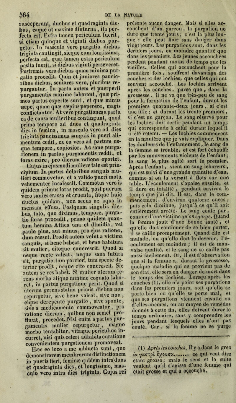 susoeperunt, duobus et quadraginta die- bus, eaque ut maxime diuturna, ita per- fecta est. Extra tamen periculum fuerit, si etiam quinque et viginti diebus pur- getur. In masculo vero purgatio diebus triginta contingit, sicque cum longissima, perfecta est, quæ tamen extra periculum posita fuerjt, si diebus vigintipersevcret. Postremis vero diebus quam minima pur- gatio procedit. Quin et juniores paucio- libus diebus, seniores vero, pluribus re- purgantur. In partu autem et puerperii purgamentis maxime laborant, quæ pri- mos partus expertæ sunt, et quæ minus sæpe, quam quæ sæpiuspeperere, magis conflictantur. A t vero purgationes a partu eade causa mulieribus conlingunt, quod primo tempore ad duos et quadraginta dies in femina , in masculo vero acl dies triginta paucissimus sanguis in pueri ali- mentum cedit, ex eo vero ad partum us- que tempore, eopiosior. Ac sane purga- tionem in partus purgamentis reddi, et foras exire, pro dierum ratione oportei. Cujus inejusmodi muliere taie est prin- cipium. In partus doloribus sanguis mu- lieri commovetur, et a valido pueri motu vehementer incalescit. Commotus vero is quidem primus foras prodit, postpuerum vero sanies crassa et cruenta, fitque huic ductus quidam, non secus ac aqua in mensarn effusa. Postquam singulis die- bus, toto, quo diximus,tempore, purga- tio foras procedit, primo quidem quan- tum hemina Attica una et dimidia , vel paulo plus, aut minus, pro ejus ratione, dum cesset. Prodit autem velut a victima sanguis, si bene habeat, et bene habitura sit mulicr, citoque concrescit. Quod si neque recte valeat, neque sana futura sit, purgatio tum parcior; tum specie dc- terior prodit, neque cito concrescit. Sic autem se reshabet. Si millier uterumge- rens morbo aliquo minime cognato labo- ret, in partus purgatione périt. Quod si uterum gerens statim primis diebus non repurgctur, sive bene valeat, sive non , cique derepente purgatio , sive sponte, sive a medicamento commoveatur, pro ratione dierum , quibus non semel pro- fluxit, procedet. Nisi enim a partus pur- gamentis mulier repurgetur, magno morbo tentabitur, vitæque periculum in- curret, nisi quisceleri adhibitacuratione convenientem purgationem promoveat. Hæc eo loco a me adducta sunt, quo demonstrarem membrorum distinctionem in pueris fieri, feminæ quidem intràduos et quadraginta dies, et longissirae, mas- culo vero intra dies triginta. Cujus rei présente aucun danger. Mais si elles ac- couchent d’un garçon , la purgation ne dure que trente jours; c’est la plus lon- gue : elle peut finir sans danger dans vingt jours. Les purgations sont, dans les derniers jours, en moindre quantité que dans les premiers. Les jeunes accouchées perdent pendant moins de temps que les vieilles. Celles qui accouchent pour la première fois , souffrent davantage des couches et des lochies, que celles qui ont souvent accouché. Les lochies arrivent après les couches, parce que , dans la grossesse, il ne va que très-peu de sang pour la formation de l’enfant, durant les premiers quarante-deux jours, si c’est une fille ; et durant les trente premiers , si c'est un garçon. Le sang réservé pour les lochies doit sortir pendant un temps qui corresponde à celui durant lequel il a été retenu. — Les lochies commencent en la manière que je vais expliquer. Dans les douleurs de l’enfantement, le sang de la femme se trouble, et est fort échauffé par les mouvements violents de l’enfant ; le sang le plus agité sort le premier. Après l’enfant, vient un sang ichoreux , qui est suivi d’une gratide quantité d’eau, comme si on la versait à flots sur une table. L’écoulement s’apaise ensuite, et il dure en totalité , pendant environ le temps que j’ai dit. Il est, dans le com- mencement , d'environ quatorze onces ; puis cela diminue, jusqu’à ce qu’il soit entièrement arrêté. Le sang coule pur, comme d’une victime qu’on égorge. Quand la femme jouit d’une bonne santé , et qu’elle doit continuer de se bien porter, il se caille promptement. Quand elle est malade, ou qu’elle doit le devenir, l’é- coulement est moindre ; il est de mau- vaise qualité, et le sang ne se caille pas aussi facilement. Or, il est d’observation que si la femme a, durant la grossesse, quelque maladie qui ne provient pas de son état, elle sera en danger dq mort dans le temps des lochies. Lorsqu’après les couches (1), elle n’a point ses purgations dans les premiers jours, soit qu’elle se porte bien ou qu'elle se porte mal, et que ses purgations viennent ensuite ou d’elles-mêmes, ou au moyen de remèdes donnés à cette fin, elles doivent durer le temps ordinaire, sans y comprendre les jours pendant lesquels elles n’ont pas coulé. Car, si la femme ne se purge (1) Après les couches. 11 y a dans le grec sv -yaerpt étouffa....... ce qui veut dire étant grosse ; mais le sens et la suite veulent qu’il s’agisse d’une femme qui était grosse et qui a aççouçhé,