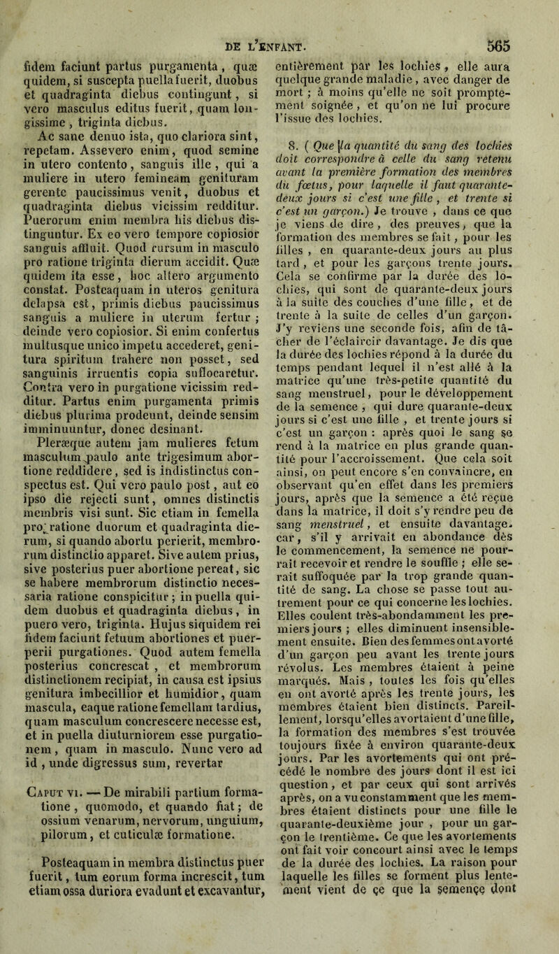 fidem faciunt partus purgamenta , quæ quidem, si suscepta puella fuerit, duobus et quadraginta diebus contiïigunt, si vero masculus editus fuerit, quam Ion- gissime , triginta diebus. Àc sane denuo ista, quo clariora sint, repetam. Assevero enim, quod semine in utero contento, sanguis ille , qui a muliere iti utero femineam genituram gerente paucissimus venit, duobus et quadraginta diebus vicissim redditur. Puerorum enitn rnembra his diebus dis- tinguntur. Ex eo vero tempore copiosior sanguis afHuit. Quod rursüm in masculo pro ratione triginta dierum accidit. Quæ quidem ita esse, hoc altero argumento constat. Postcaquam in uteros genitura delapsa eât, primis diebus paucissimus sanguis a muliere in uterum fertur ; deinde vero copiosior. Si enim confertus inultusque unico impetu accederet, geni- tura spiritum trahere non posset, sed sanguinis irruentis copia suflocaretur. Contra vero in purgatione vicissim red- ditur. Partus enim purgamenta primis diebus plurima prodeunt, deinde sensim imminuüntur, donec desinant. Pleræque autem jam mulieres fetum masculumqpaulo ante trigesimum abor- tione reddidere, sed is indistinctus con- spectus est. Qui vero paulo post, aut eo ipso die rejecti sunt, omnes distinctis membris visi sunt. Sic etiam in femella pro: ratione duorum et quadraginta die- rum, si quando abortu perierit, membro- rum distinctio apparet. Sive autem prius, sive posterius puer abortione pereat, sic se habere membrorum distinctio neces- saria ratione conspicitur ; in puella qui- dem duobus et quadraginta diebus , in puero vero, triginta. Hujus siquidem rei lidem faciunt fetuum abortiones et puer- perii purgationes. Quod autem femella posterius concrescat , et membrorum distinctionem reeipiat, in causa est ipsius genitura imbecillior et liumidior, quam mascula, eaque ratione femellam tardius, quam masculum concrescerenecesse est, et in puella diuturniorem esse purgatio- nem , quam in masculo. Nunc vero ad id , unde digressus sum, revertar Caput vi. —De mirabiii partium forma- tione , quomodo, et quando fiat ; de ossium venarum, nervorura, unguium, pilorum, et cuticulæ formatione. Posteaquam in membra distinctus puer fuerit, tum eorum forma increscit, tum etiam çssa duriora evadunt et excavantur, entièrement par les lochies , elle aura quelque grande maladie, avec danger de mort ; à moins qu’elle ne soit prompte- ment soignée , et qu’on ne lui procure l’issue des lochies. 8. ( Que\la quantité clu sang des lochies doit correspondre à celle du sang retenu avant la première formation des membres du fœtus, pour laquelle il faut quarante- deux jours si c’est une fille , et trente si c’est un garçon.) Je trouve , dans ce que je viens de dire, des preuves, que la formation des membres se fait, pour les filles , en quarante-deux jours au plus tard , et pour les garçons trente jours. Cela se confirme par la durée des lo- chies, qui sont de quarante-deux jours à la suite des couches d’une fille ? et de trente à la suite de celles d’un garçon. J’y reviens une seconde fois, afin de tâ- cher de l’éclaircir davantage. Je dis que la durée des lochies répond à la durée du temps pendant lequel il n’est allé à la matrice qu’une très-petite quantité du sang menstruel, pour le développement de la semence , qui dure quarante-deux jours si c’est une fille , et trente jours si c’est un garçon : après quoi le sang rend à la matrice en plus grande quan- tité pour l’accroissement. Que cela soit ainsi, on peut encore s'en convaincre, en observant qu’en effet dans les premiers jours, après que la semence a été reçue dans la matrice, il doit s’y rendre peu de sang menstruel, et ensuite davantage, car, s’il y arrivait en abondance dès le commencement, la semence ne pour- rait recevoir et rendre le souffle ; elle se- rait suffoquée par la trop grande quan- tité de sang. La chose se passe tout au- trement pour ce qui concerne les lochies. Elles coulent très-abondamment les pre- miers jours ; elles diminuent insensible- ment ensuite. Bien des femmes ont avorté d’un garçon peu avant les trente jours révolus. Les membres étaient à peine marqués. Mais , toutes les fois qu’elles en ont avorté après les trente jours, les membres étaient bien distincts. Pareil- lement, lorsqu’elles avortaient d’une fille, la formation des membres s’est trouvée toujours fixée à environ quarante-deux jours. Par les avortements qui ont pré- cédé le nombre des jours dont il est ici question, et par ceux qui sont arrivés après, on a vu constamment que les mem- bres étaient distincts pour une fdle le quarante-deuxième jour , pour un gar- çon le trentième. Ce que les avortements ont fait voir concourt ainsi avec le temps de la durée des lochies. La raison pour laquelle les filles se forment plus lente- ment vient de çe que la semençe dent