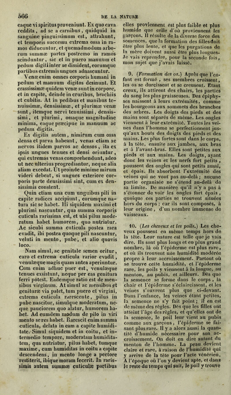 eaque vi spiritusproveniunt. Ex quo cava reddita, ad se a carnibus , quidquid in sanguine pinguissimum est, attraliunt, et temporis successu extrema ossa in ra- mos diducuntur, et quemadmodum arbo- rum summæ partes postremo in ramos scinduntur, sic et in puero manuum et pedum digili inter se dissident, eorumque partibus extremis ungues adnascuntur. Venæenim omnes corporis liumani in pedum et manuum digitos desinunt. Et crassissimæ quidem venæ suntin corporc, et in capite, deinde in cruribus, brachiis et cubitis. At in pedibus et manibus te- nuissimæ, densissimæ, et plurimæ venæ sunt, itemque nervi tenuissimi, densis- simi, et plurimi, ossaque magnitudine minima, eaque præcipue in manuum ac pedum digitis. Ex digitis autem, nimirum cum ossa densa et parva habeant, venas etiam ac nervos itidem parvos ac densos , ita ex ipsis ungues tenues et densi oriuntur, qui extremas venas comprehendunt, adeo ut nec ulteriusprogrediantur, neque alia aliam excedat. Ut proinde minime mirum videri debeat, si ungues exteriore cor- poris parte densissimi sint, cum ex den- sissimis constent. Quin etiam una cum unguibus pili in capite radices accipiunt, eorumque na- tura sic se habet. Hi siquidem maximi et plurimi nascuntur, qua summa corporis cuticula rarissima est, et ubi pilus mode- ratum habet humorem, quo nutriatur. Ac sicubi summa cuticula postea rara evadit, ibi postea quoquepili nascuntur, veluti in mento, pube, et alio quovis loco. Nam simul, ac génitale semen oritur, caro et extrema cuticula rarior evadit, venulæque magis quam antea aperiuntur. Cum enim adhuc puer est, venulæque tenues exsistunt, neque per eas genitura ferri potest. Eademque ratio est de men- sibus virginum. At simul ac mensibuspt genituræ via patet, tum puero et virgini, extrema cuticula rarescente, pilus in pube nascitur, simulque moderàtum, ne- que pauciorem quo alatur, humorem ha- bet. Ad eumdem modurn de pilo in viri mento se res habet. Rarescit enim summa cuticula, delata in eam a capite humidi- tate. Simul siquidem et in coitu, et in- termedio tempore, moderatam humidita- tem, qua nutriatur, pilus habet, tunique maxime, cum humiditas in coitu a capite descendens, in mento longe a peclore restiterit, ibiquemoram fecerit. In raris- simis autem summæ cuticulæ partibus elles proviennent est plus faible et plus humide que celle d’où proviennent les garçons. Il résulte de la diverse force des semences, que la formation des fillesdoit être plus lente, et que les purgations de la mère doivent aussi être plus longues. Je vais reprendre, pour la seconde fois, mon sujet que j’avais laissé. 9. (Formation des os.) Après que l’en* fant est formé , ses membres croissent, les os se durcissent et se creusent. Etant creux, ils attirent des chairs, les parties du sang les plus graisseuses. Des épiphy- ses naissent à leurs extrémités, comme les bourgeons aux sommets des branches des arbres. Les doigts des pieds et des mains sont séparés de même. Les ongles viennent à leur extrémité. Toutes les vei- nes dans l'homme se perfectionnent jus- qu’aux bouts des doigts des pieds et des mains. Les plus fortes sont dans le corps, à la tête, ensuite aux jambes, aux bras et à l’avant-bras. Elles sont petites aux pieds et aux mains. Les doigts, ayant donc les veines et les nerfs fort petits , poussent des ongles qui sont petits aussi, et épais. Ils absorbent l’extrémité des veines qui ne vont pas au-delà ; aucune partie organisée ne s’étend au-delà de sa limite. De manière qu'il n’y a pas à s’étonner de voir les ongles fort épais , quoique ces parties se trouvent situées hors du corps ; car ils sont composés, à leur origine , d’un nombre immense de vaisseaux. 10. (Les cheveux et les poils.) Les che- veux poussent en même temps hors de la tête. Leur nature est telle que je vais dire. Ils sont plus longs et en plus grand nombre, là où l’épiderme est plus rare, et où ils trouvent une humidité modérée propre à leur accroissement. Partout où se trouve cette humidité, et l’épiderme rare, les poils y viennent à la longue, au menton, au pubis, et ailleurs. Dès que la semence se forme dans le corps , la chair et l’épiderme s’éclaircissent, et les veines s’ouvrent plus que ci-devant. Dans l’enfance, les veines étant petites, la semence ne s’y fait point; il en est de même des règles. Dès que les filles ont atteint l’âge des règles, et qu’elles ont de la semence, le poil leur vient au pubis comme aux garçons, l’épiderme se fai- sant plus rare. Il y a alors aussi la quan- tité d’humide nécessaire pour son ac- croissement. On doit en dire autant du menton de l’homme. La peau devient claire et rare, à raison de l’humidité qui y arrive de la tête pour l’acte vénérien. A l’époque où l’on y devient apte, et dans Je reste du temps qui suit, le poil y trouve