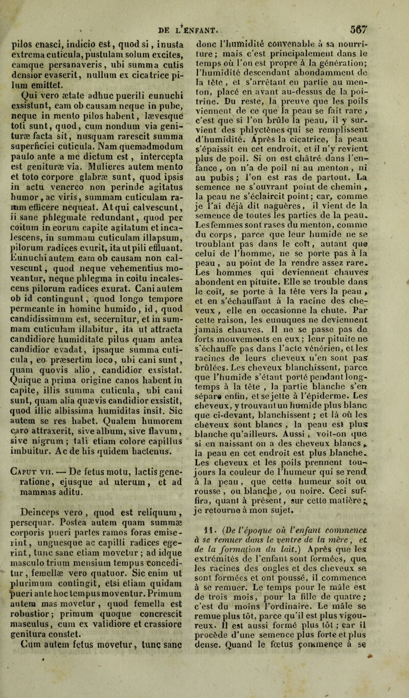 i>e lofant* pilos enasci, indicio est, quodsi, inusta extrema cuticula, pustulam solum excites, eamque persanaveris, uhi summa cutis densior evaserit, nullutn ex cicatrice pi- lum emittet. Qui vero ætate adhuc puerili eunuchi exsistunt, eam ob causam neque in pube, neque in mento pilos habent, lævesque toti sunt, quod, cuin nonduin via geni- turæ facta sit, nusquam rarescit surama superficiel cuticula. Nam quemadmodum paulo ante a me dictum est, intercepta est genituræ via. Mulieres autem mento et toto corpore glabræ sunt, quod ipsis in actu venereo non perinde agitatus humor, ac viris, summara cuticulam ra- namefficere nequeat. Atqui calvescunt, ii sane phlegmate redundant, quod per coitum in eorum capite agitatum etinca- lescens, in summam cuticulam illapsum, pilorum radices exurit, itautpili effiuant. Eunuchi autem eam ob causam non cal- vescunt , quod neque vehementius mo- veantur, neque plilegma in coitu incales- cens pilorum radices exurat. Cani autem ob id contingunt, quod longo tempore permeante in homine humido, id, quod candidissimum est, secernitur, et in sum- mam cuticulam illabitur, ita ut attracta candidiore humiditate pilus quam antea candidior evadat, ipsaque summa culi- cula, eo præsertim ioco, ubi cani sunt, quam quovis alio , candidior exsistat. Quique a prima origine canos habent in capite, illis summa cuticula, ubi cani sunt, quam alia quævis candidior exsistit, quod illic albissima humiditas insit. Sic autem se res liabet. Qualem humorem caro attraxerit, sive album, sive flavum, sive nigrum ; tali etiam colore capillus imbuitur. Ac de liis quidem haclenus. Caput vii. — De fétus motu, lactis gene- ratione, ejusque ad uterum, et ad marnmas aditu. Deinceps vero , quod est reliquum , persequar. Postea autem quam summæ corporis pueri partes ramos foras emise- rint, unguesque ac capilli radices ege- rint, tune sane etiam movetur ; ad idque masculo trium mensium tempus concedi- tur, femellæ vero quatuor. Sic enim ut plurimum conlingit, etsi etiam quidam pueri ante hoc tempus mo ventur. Primum autem mas movetur , quod femella est robustior ; primum quoque concrescit masculus, cum ex validiore et crassiore genilura constet. Cum autem fétus movetur, tune sane 567 donc l’humidité convenable à sa nourri- ture ; mais c’est principalement dans le temps où l’on est propre à la génération; l’humidité descendant abondamment de la tête , et s’arrêtant en partie au men- ton, placé en avant au-dessus de la poi- trine. Du reste, la preuve que les poils viennent de ce que la peau se fait rare , c’est que si l’on brûle la peau, il y sur- vient des phlyctènes qui se remplissent d’humidité. Après la cicatrice, la peau s’épaissit en cet endroit, et il n’y revient plus de poil. Si on est châtré dans l’en- fance , on n’a de poil ni au menton , ni au pubis ; l’on est ras de partout. La semence ne s'ouvrant point de chemin , la peau ne s’éclaircit point ; car, comme je l’ai déjà dit naguères, il vient de la semence de toutes les parties de la peau. Les femmes sont rases du menton, comme du corps, parce que leur humide ne se troublant pas dans le coït, autant que celui de l’homme, ne se porte pas à la peau , au point de la rendre assez rare. Les hommes qui deviennent chauves, abondent en pituite. Elle se trouble dans le coït, se porte à la tête vers la peau , et en s’échauffant à la racine des che- veux , elle en occasionne la chute. Par celte raison, les eunuques ne deviennent jamais chauves. Il ne se passe pas de forts mouvements en eux ; leur pituite ne s’échauffe pas dans l’acte vénérien, elles racines de leurs cheveux u’en sont pas brûlées. Les cheveux blanchissent, parce que l’humide s’étant porté pendant long- temps à la tête , la partie blanche s’en sépare enfin, et se jette à l’épiderme. Les eheveux, y trouvant un humide plus blanc que ci-devant, blanchissent ; et là où les cheveux sont blancs , la peau est plus blanche qu’ailleurs. Aussi , voit-on que si en naissant on a des cheveux blancs > la peau en cet endroit est plus blanche. Les cheveux et les poils prennent tou- jours la couleur de l’humeur qui se rend à la peau , que cette humeur soit ou rousse, ou blanche, ou noire. Ceci suf- fira, quant à présent, sur cette matière;, je retourne à mon sujet, 11. (De l'époque où l’enfant commencé, à se remuer dans le ventre de la mère, et de la formation du lait,) Après que lest extrémités de l’enfant sont formées, qua les racines des ongles et des cheveux se sont formées et ont poussé, il commence à se remuer. Le temps pour le mâle est de trois mois, pour la fille de quatre ; c’est du moins l’ordinaire. Le mâle se remue plus tôt, parce qu’il est plus vigou- reux. Il est aussi formé plus tôt ; car il procède d’une semence plus forte et plus dense. Quand le fœtus çorwmençe à se