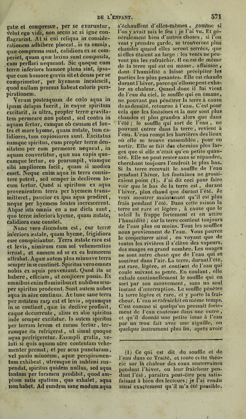 gatæ et compressæ, perse exurunlur, velutego vidi, non secus ac si igné con- flagrarint. At si cui reliqua in conside- rationem adhibere placeat, is ea omnia, quæ compressa sunt, calidiora ex se com- periet, quam quæ laxius sunt composita, cum perflari nequeant. Sic quoque cum terræ inferiora liumore plena sint, ipsa- que cum humore gravis sitet densa per se comprimetur, per hyemem incalescit, quod nullam prorsus habeat caloris pers- pirationem. Yerum posteaquam de cœlo aqua in ipsam delapsa fuerit, in eaque spiritum excitarit, is ultra, propter terræ gravita- tem permeare non potest, sed contra in aquam fertur, eamque ob causam et fon- tes et mare hymne, quam æstate, tum ca- lidiores, tum copiosiores sunt. Excitalus namque spiritus, cum propter terræ den- sitatem per eam permeare nequeat, in aquam convertitur, quæ sua copia quo- cumque fertur, eo prorumpit, viamque sibi ampliorem facit, quam si modica esset. INeque enim aqua in terra consis- ter potest, sed semper in declivem lo- cum fertur. Quod si spiritum ex aqua provenientem terra per hyemem trans- mitteret, paueior ex ipsa aqua prodiret, ïieque per hyemem fontes increscerent. Atque ista omnia eo a me dicta sunt, quo terræ inferiora hyeme, quam æstate, calidiora esse constet. ]\unc vero dicendum est, cur terræ inferiora æstate, quam hyeme, frigidiora esse conspiciantur. Terra æstate rara est et levis, nimirum cum sol vehementius irruat, et omnem ad se ex ea humorem attrahat. Aquæ autem plus minusve terra semper in se continet. Spiritus veroomnes nobis ex aquis proveniunt. Quod ita se liabere, efficiam , ut conjicere possis. Ex omnibus enimfluminibuset nubibussem- per spiritus prodeunt. Sunt autem nubes aqua in aëre continua. Ac tune sane terra per æstatem rar^ est et levis , aquamque in se continet, quæ in declive produit, eaque decurrente , alius ex alio spiritus inde semper excitatur. Is autem spiritus per terram levem et rararn fertur , ter- ramque iîa réfrigérât, ut simul quoque aqua perfrigeretur. Exempli gratia, ve- luti si quis aquam utre conlentam vehe- menter premat, et per acus puncturam, vel paulo minorem, aquæ perspiramen- tum exliibeat, utremque in sublimi sus- pendat, spiritus quidem nullus, sed aqua tantum per foramen prodibit, quod am- plum satis spatium, quo exhalet, aqua nonhabet. Ad çundem sane modqm aqua s’échauffent d’elles-mêmes , .comme si l’on y avait mis le feu : je l'ai vu. Et gé- néralement bien d’autres choses , si l'on veut y prendre garde, se trouveront plus chaudes quand elles seront serrées, que si elles étaient au large : les vents ne peu- vent pas les rafraîchir. 11 en est de meme de la terre qui est en masse, affaissée , dont l’humidité a laissé précipiter les parties les-plus pesantes. Elle est chaude durant l’hiver, parce qu’ellonepeut exha- ler sa chaleur. Quand donc il fui vient de l’eau du ciel, le souffle qui en émane, ne pouvant pas pénétrer la terre à cause de sa densité, retourne à l’eau. C’est pour cela que les fontaines et la mer sont plus chaudes et plus grandes alors que dans l’été ; le souffle qui sort de l’eau , ne pouvant entrer dans la terre , revient à l’eau. L’eau rompt les barrières des lieux où elle se trouve rassemblée , pour en sortir. Elle se fait des chemins plus lar- ges que si elle n’était qu’en petite quan- tité. Elle ne peut rester sans se répandre, cherchant toujours l’endroit le plus bas. Si la terre recevait le souffle de l’eau pendant l’hiver, les fontaines ne grossi- raient point (1). J’ai dit ceci pour faire voir que le bas de la terre est , durant l’hiver, plus chaud que durant l'été. Je veux montrer maintenant qu’il est plus frais pendant l’été. Dans cette saison la terre est rare et légère , à cause que le soleil la frappe fortement et en attire l’humidité ; car la terre contient toujours de l’eau plus ou moins. Tous les souffles nous proviennent de l’eau. Vous pouvez le conjecturer ainsi , en voyant que de toutes les rivières il s’élève des vapeurs, des nuages en grand nombre. Les nuages ne sont autre chose que de l’eau qui se soutient dans l’air. La terre, durantl’été, est rare, légère, et contient de l'eau qui coule suivant sa pente. En coulant, elle exhale continuellement le souffle qui en sort par son mouvement, sans un seul instant d’interruption. Le souffle pénètre la terre légère et rare, et y porte la fraî- cheur. L’eau se rafraîchit en même temps. C’est comme si quelqu’un pressait forte- ment de l'eau contenue dans une outre , et qu’il donnât une petite issue à l’eau par un trou fait avec une aiguille, ou quelque instrument plus fin, après avoir (1) Ce qui est dit du souffle et de l’eau dans ce Traité, et toute ctlte théo- rie sur la chaleur des eaux souterraines pendant l’hiver, ou leur fraîcheur pen- dant l’été, paraîtra peut-être peu satis- faisant à bien des lecteurs; je l’ai rendu aussi exactement qu’il m'a été possible.