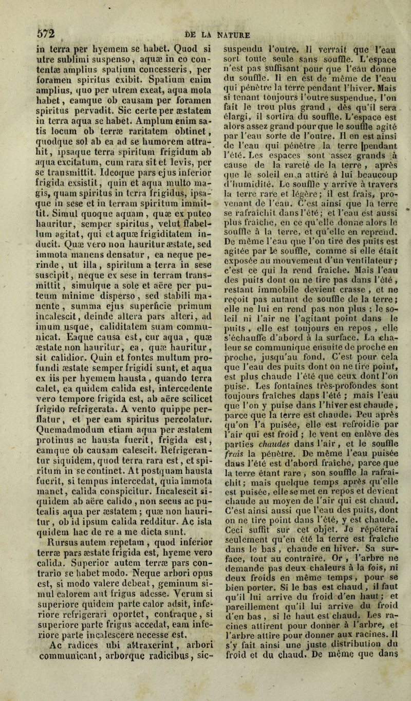 in terra per hÿèinein se habet. Quocl si utre sublimi suspenso, aquæ in co con- tenlæ amplius spatium concesseris , per foramen spiritus exibit. Spatium euim amplius, quo per utrem exeat, aqua mola habet, eainque ob causam per foramen spiritus pervadit. Sic certe per æstatem in terra aqua se habet. Amplum enim sa- tis locum ob terræ raritatem obtinet, quodque sol ab ea ad se humorem attra- liit, ipsaque terra spirilum frigidum ab aqua excitatum, cum rata sit et levis, per se transmittit. Ideoque pars ejus inferior frigida exsislit, quin et aqua multo ma- gis, quam spiritus in terra frigidus, ipsa- que in scse et in terrain spiritum imrnit- tit. Simul quoque aquam , quæ ex puteo liauritur, semper spiritus, velut flabel- lum agitat, qui et aquæ frigiditatem in- ducit. Quæ vero non liauritur æstate, sed immota manens densatur , ea neque pe- rinde, ut ilia, spiritum a terra in sese suscipit, neque ex sese in terram trans- mittit, simulque a sole et aëre per pu- teuin minime disperso , sed stabili ma- ncnte, summa ejus superficie primum incaiescit, deinde altéra pars alleri, ad imum usque, caliditatem suam commu- nicat. Eaque causa est, cur aqua, quæ æstate non liauritur, ea, quæ hauritur, sit calidior. Quin et fontes multum pro- fundi æstate semper frigidi sunt, et aqua ex iis per liyemem hausta , quando terra calet, ea quidem calida est, intercedente vero tempore frigida est, ab aëre scilicet frigido refrigerata. A vento quippe per- flatur, et per eam spiritus percolatur. Quemadmodum etiam aqua per æstatem protinus ac hausta fuerit, frigida est, eamque ob causam calescit. Refrigeran- tur siquidem, quod terra rara est, et spi- ritum in se continet. At postquam hausta fuerit, si tempus intercédât, quia immota manet, calida conspicitur. Incaiescit si- quidem ab aëre calido , non secus ac pu- tealis aqua per æstatem ; quæ non liauri- tur , ob id ipsum calida redditur. Ac ista quidem bac de re a me dicta sunt. Rursus autem repetam , quod inferior terræ pars æstate frigida est, hyeme vero calida. Superior autem terræ pars con- trario se habet modo. Neque arbori opus est, si modo valere debeat, geminum si- mul calorem aut frigus adosse. Yerum si superiore quidem parte calor adsit, infe- riore refrigerari oportet, contraque, si superiore parte frigus accedat, eam infe- riore parte incalescere necesse est. Ac radices ubi at*traxerint , arbori communicant} arborque radicibus, sic- suspendu l’outre. 11 verrait que l’eau sorL toute seule sans souffle. L’espace n’est pas suffisant pour que l’eâu donne du souffle. 11 en est de même de l’eau qui pénètre la terre pendant l’hiver. Mais si tenant toujours l’outre suspendue, l’on fait le trou plus grand , dès qu’il sera élargi, il sortira du souffle. L’espace est alors assez grand pour que le souffle agité par l’eau sorte de l’outre. Il en est ainsi de l’eau qui pénètre la terre (pendant l’été. Les espaces sont assez grands à cause de la rareté de la terre , après que le soleil en,a attiré à lui beaucoup d’humidité. Le souffle y arrive à travers la terre rare et légère; il est frais# pro- venant de l’eau. C’est ainsi que la terre se rafraîchit dans l’été; et l’eau est aussi plus fraîche, en ce qu’elle donne alors le souffle à la terre, et qu’elle en reprend. De môme l’eau que l’on tire des puits est agitée par le souffle, comme si elle était exposée au mouvement d’un ventilateur ; c’est ce qui la rend fraîche. Mais l’eau des puits dont on ne tire pas dans l’été , restant immobile devient crasse , et ne reçoit pas autant de souffle de la terre; elle ne lui en rend pas non plus : le so- leil ni l’air ne l’agitant point dans le puits , elle est toujours en repos , elle s’échauffe d’abord à la surface. La «ha- leur se communique ensuite de proche en proche, jusqu’au fond. C’est pour cela que l’eau des puits dont on ne lire point, est plus chaude l’été que ceux dont l’on puise. Les fontaines très-profondes sont toujours fraîches dans l’été ; mais l’eau que l’on y puise dans l’hiver est chaude, parce que la terre est chaude. Peu après qu’on l’a puisée, elle est refroidie par l’air qui est froid ; le vent en enlève des parties chaudes dans l’air , et le souffle frais la pénètre. De même l’eau puisée dans l’été est d’abord fraîche, parce que la terre étant rare , son souffle la rafraî- chit; mais quelque temps après qu’elle est puisée, elle se met en repos et devient chaude au moyen de l’air qui est chaud. C’est ainsi aussi que l’eau des puits, dont on ne lire point dans l’été, y est chaude. Ceci suffit sur cet objet. Je répéterai seulement qu’en été la terre est fraîche dans le bas , chaude en hiver. Sa sur- face, tout au contraire. Or , l’arbre ne demande pas deux chaleurs à la fois, ni deux froids en même temps, pour se bien porter. Si le bas est chaud, il faut qu’il lui arrive du froid d’en haut ; et pareillement qu’il lui arrive du froid d’en bas , si le haut est chaud. Les ra- cines attirent pour donner à l’arbre, et l’arbre attire pour donner aux racines. Il s’y fait ainsi une juste distribution du froid et du chaud. De même que dans