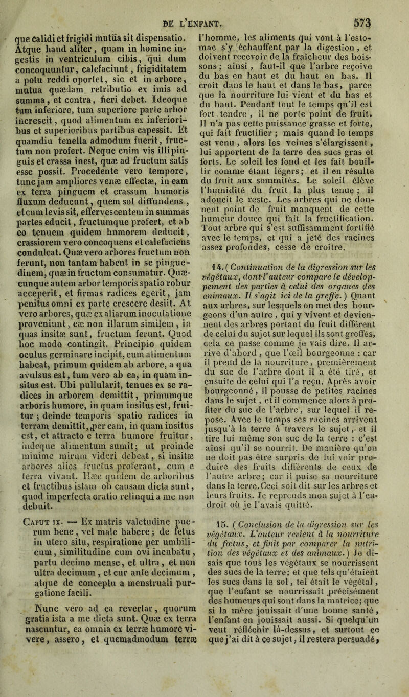 BE l’e: que calidiet frigidi mutüa sit dispensatio. Atque haud aliter , quant in liomine in- gestis in ventriculum cibis, qui dum concoquuntur, calefaciunt, frigiditatem a polu reddi oporlet, sic et in arbore, mutua quædam retributio ex irais ad summa, et contra, fieri debet. Ideoque tum inferiore, tum superiore parte arbor increscit, quod alimentum ex inferiori- bus et superioribus partibus capessit. Et quamdiu tenella admodum fuerit, fruc- tum non profert. Neque enim vis illipin- guis et crassa inest, quæ ad fructum satis esse possit. Procedente vero tempore, tuncjam ampliorcs venæ effectæ, in eam ex terra pinguem et çrassum liumoris jluxum deducunt, quem sol diffundens , et cura levis sit, effervescentem in summas partes educit, fructuraque profert, et ab eo tenuem quidem liumorem deducit, crassiorem vero concoquens etcalefaciens condulcat. Quæ vero arbores fructum non ferunt, non tantam habent in se pingue- dinem, quæ in fructum consumatur. Quæ- cunque autem arbor temporis spatio robur acceperit, et firmas radices egerit, jam penitusorani ex parte crescere desiit. At vero arbores, quæ exaliarurainoculatione provcniunt, eæ non illarum similem , in quas insitæ sunt, fructum ferunt. Quod lioc modo contingit. Principio quidem oculus germinare incipit, cura alimentum habeat, priraum quidem ab arbore, a qua avulsus est, tum vero ab ea, in quam in- situs est. Ubi pullularit, tenues ex se ra- dices in arborem demittit, primumque arboris humore, in quam insitusest, frui- tur ; deinde temporis spatio radices in terrain demittit, ,per eam, in quaminsilus est, et attracto e terra humore fruitur, indeque alimentum sumit; ut proin de minime mirum videri debeat, si insitæ arbores alios fructus proférant, cum e terra vivant, llæc quidem de arboribus et fructibus islam ob causam dicta sunt, quod impcrfecta oraüo relinqui a me non debuit. Caput ix. — Ex matris valetudine pue- rum bene , vel male habere ; de fétus in utero situ, respiratione per umbili- cum, similitudine cum ovi in cubât u, partu decimo mease, et ultra, et non ultra decimum, et cur ante decimum , atque de conceptu a menstruali pur- gatione facili. Nunc vero ad ea reverlar, quorum gratia ista a me dicta sunt. Quæ ex terra nascuntur, ea omnia ex terræ humore vi- vere, assero, et quemadmodum terræ fant. 573 l’homme, les aliments qui vont à l’esto- mac s’y Réchauffent par la digestion , et doivent recevoir de la fraîcheur des bois- sons ; ainsi , faut-il que l’arbre reçoive du bas en haut et du haut en bas. Il croît dans le haut et dans le bas, parce que la nourriture lui vient et du bas et du haut. Pendant tout le temps qu’il est fort,tendre, il ne porte point de fruit. Il n’a pas cette puissance grasse et forte, qui fait fructifier ; mais quand le temps est venu , alors les veines s’élargissent, lui apportent de la terre des sucs gras et forts. Le soleil les fond et les fait bouil- lir comme étant légers; et il en résulte du fruit aux sommités. Le soleil élève l’humidité du fruit la plus tenue ; il adoucit le reste. Les arbres qui ne don- nent point de fruit manquent de cette humeur douce qui fait la fructification. Tout arbre qui s’est suffisamment fortifié avec le temps, et qui a jeté des racines assez profondes, cesse de croître. 14. ( Continuation de la digression sur les végétaux, dont'Vauteur compare le dévelop- pement des parties à celui clés organes çles animaux. Il s'agit ici de la greffe.) Quant aux arbres, sur lesquels on met des bour- geons d’un autre , qui y vivent et devien- nent des arbres portant du fruit différent de celui du sujet sur lequel ils sont greffés, cela ce passe comme je vais dire. 11 ar- rive d’abord , que l’œil bourgeonne : car il prend de la nourriture , premièrement du suc de l’arbre dont il a été tiré, et ensuite de celui qui l’a reçu. Après avoir bourgeonné, il pousse de petites racines dans le sujet, et il commence alors à pro- fiter du suc de l’arbre, sur lequel il re- pose. Avec le temps ses racines arrivent jusqu’à la terre à travers le sujet,, et il lire lui môme son suc de la terre : c’est ainsi qu’il se nourrit. De manière qu’on ne doit pas être surpris de lui voir pro- duire des fruits différents de ceux de l’autre arbre; car il puise sa nourriture dans la terre.Ceci soit dit sur les arbres et leurs fruits. Je reprends mon sujet à l’en- droit où je l’avais quitté. 15. ( Conclusion de la digression sur les végétaux. L’auteur revient à Ici nourriture du fœtusy et finit par comparer la nutri- tion des végétaux et des animaux.) Je di- sais que tous les végétaux se nourrissent des sucs de la terre; et que tels qu’étaient les sucs dans le sol, tel était le végétal, que l’enfant se nourrissait .précisément des humeurs qui sont dans la matrice; que si la mère jouissait d’une bonne santé, l’enfant en jouissait aussi. Si quelqu’un veut réfléchir là-dessus, et surtout ce que j’ai dit à çe sujet, il restera persuadé >