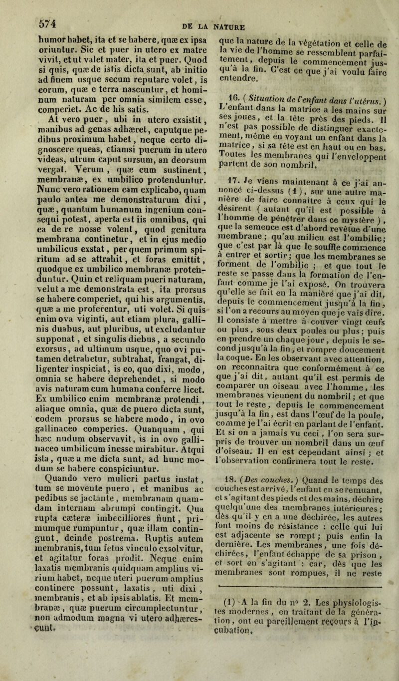 humorhabet, ita et se habere, quæ ex ipsa oriuntur. Sic et puer in utero ex matre vivit, et ut valet mater, ita et puer. Quod si quis, quæ de istis dicta sunt, ab initio ad finem usque secum reputare volet, is eorum, quæ e terra nascuntur, et homi- num naturam per omnia similem esse, comperiet. Ac de his satis. At vero puer , ubi in utero cxsistit, manibus ad gênas adhæret, caputquepe- dibus proximum habet, neque certo di- gnoscere queas, etiamsi puerum in utero videas, utrum caput sursum, an deorsum vergat. Verum , quæ eum sustinerxt, membranæ, ex umbilico protenduntur. Nune vero rationem eam explicabo, quam paulo antea me demonstraturum dixi, quæ, quantum liumanum ingenium con- sequi potest, apertaestiis omnibus, qui ea de re nosse volent, quod genitura membrana continetur, et in ejus medio umbilicus exstat, per quem primum spi- ritum ad se attrahit, et foras emittit, quodque ex umbilico membranæ proten- duntur. Quin et reliquam pueri naturam, velut a me demonstrala est, ita prorsus se habere comperiet, qui his arguments, quæ a me proferentur, uti volet. Si quis enimova viginti, aut etiam plura, galli- nis duabus, aut pluribus, ut excludantur supponat, et singulis diebus, a secundo exorsus, ad ultimum usque, quo ovi pu- tamen detrahetur, subtrahat, frangat, di- ligenter inspiciat, is eo, quo dixi, modo, omnia se habere deprehendet, si modo avis naturam cum humanaconferre licet. Ex umbilico enim membranæ protendi, aliaque omnia, quæ de puero dicta sunt, eodem prorsus se habere modo, in ovo gallinaceo comperies. Quanquam , qui hæc nudum observavit, is in ovo galli- naceo umbilicum inesse mirabitur. Atqui ista, quæ a me dicta sunt, ad hune mo- dum se habere conspiciuntur. Quando vero mulieri partus instat , tum se movente puero , et manibus ac pedibus sejactante, membranam quam- dam internam abrumpi coutingit. Qua rupîa cæteræ imbecilliores fiunt, pri- inumque rumpuntur, quæ illam contin- gunt, deinde postrema. Ruptis autem membranis, tum fétus vinculo exsolvitur, et agitatur foras prodit. Neque enim laxatis membranis quidquam amplius vi- rium habet, neque uteri puerum amplius continere possunt, laxatis , uti dixi , membranis, et ab ipsis ablatis. Et mem- branæ , quæ puerum circumplectuntur, non udmodum magna vi utero ad.hæres- NATURE que la nature de la végétation et celle de la vie de l’homme se ressemblent parfai- tement , depuis le commencement jus- qu a la fin. C’est ce que j’ai voulu faire 16. ( Situation de L'enfant dans l’utérus. ) L entant dans la matrice a les mains sur ses joues, et la tête près des pieds. 11 n est pas possible de distinguer exacte- ment, même en voyant un enfant dans la matrice, si sa tête est en haut ou en bas. Toutes les membranes qui l’enveloppent partent de son nombril. 17. Je viens maintenant à ce j’ai an- noncé ci-dessus (1), sur une autre ma- nière de faire connaître à ceux qui le désirent ( autant qu’il est possible à I homme de pénétrer dans ce mystère ) , que la semence est d’abord revêtue d une membrane; qu’au milieu est l’ombili-c; que c est par là que le souffle commence à entrer et sortir ; que les membranes se forment de l’ombilic ; et que tout le reste se passe dans la formation de l’en- fant comme je l'ai exposé. On trouvera qu’elle se fait en la manière que j’ai dit, depuis le commencement jusqu’à la fin, si 1 on a recours au moyen que je vais dire. II consiste à mettre à couver vingt œufs ou plus, sous deux poules ou plus; puis en prendre un chaque jour, depuis le se- cond jusqu’à la fin,et rompre doucement la coque. En les observant avec attention, on reconnaîtra que conformément à ce que j’ai dit, autant qu’il est permis de comparer un oiseau avec l’homme, les membranes viennent du nombril ; et que tout le reste, depuis le commencement jusqu’à la fin, est dans l’œuf de la poule, comme je l’ai écrit en parlant de l’enfant. Et si on a jamais vu ceci , l'on sera sur- pris de trouver un nombril dans un œuf d’oiseau. Il en est cependant ainsi ; et l’observation confirmera tout le reste. 18. (Des couches.) Quand le temps des couches est arrivé, l’enfant en se remuant, et s’agitant des pieds et des mains, déchire quelqu’une des membranes intérieures; dès qu’il y en a une déchirée, les autres font moins de résistance : celle qui lui est adjacente se rompt ; puis enfin la dernière. Les membranes, une fois dé- chirées, l’enfant échappe de sa prison, et sort en s’agitant : car, dès que les membranes sont rompues, il ne reste (1) 'A la fin du n° 2. Les physiologis- tes modernes , en traitant de la généra- tion , ont eu pareillement recours à l’in- cubation.