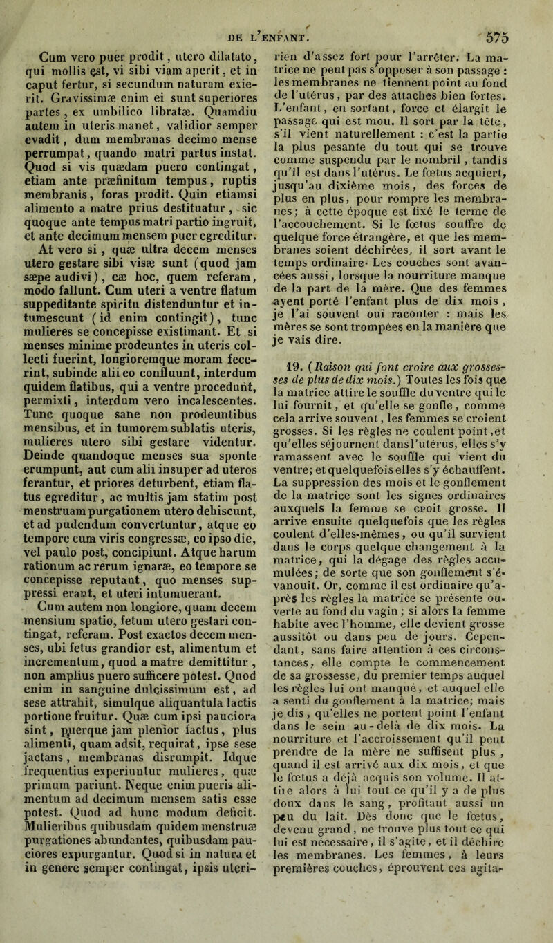 Cum vero puer prodit, utero dilatato, qui mollis est, vi sibi viam aperit, et in caput fertur, si secundum naturam exie- rit. Gravissimæ enim ei sunt superiores partes, ex umbilico übratæ. Quamdiu autem in uteris manet, validior semper evadit, dum membranas decimo mense perrumpat, quando raatri partus instat. Quod si vis quædam puero contingat, etiam ante præfinitum tempus, ruptis membranis, foras prodit. Quin etiamsi alimento a matre prius destituatur , sic quoque ante tempus matri partio ingruit, et ante decimum mensem puer egreditur. At vero si, quæ ultra decem menses utero gestare sibi visæ sunt (quod jam sæpeaudivi), eæ hoc, queni referam, modo fallunt. Cum uteri a ventre flatum suppeditante spiritu distenduntur et in- tumescunt ( id enim contingit), tune mulieres se concepisse existimant. Et si menses minime prodeuntes in uteris col- lecti fuerint, longioremque moram fece- rint, subinde aliieo confluunt, interdum quidem flatibus, qui a ventre procedunt, perraixti, interdum vero incalescentes. Tune quoque sane non prodeuntibus mensibus, et in tumorem sublatis uteris, mulieres utero sibi gestare videntur. Deinde quandoque menses sua sponte erumpunt, aut cum alii insuper ad uteros ferantur, et priores deturbent, etiam fla- tus egreditur, ac multis jam statim post menstruam purgationem utero dehiscunt, et ad pudendum convertuntur, atque eo tempore cum viris congressæ, eo ipso die, vel paulo post, concipiunt. Atque harum rationum ac rerum ignaræ, eo tempore se concepisse reputant, quo menses sup- pressi erant, et uteri intumuerant. Cum autem non longiore, quam decem mensium spatio, fetum utero gestari con- tingat, referam. Post exactos decem men- ses, ubi fétus grandior est, alimentum et incrementum, quod a matre demittitur , non amplius puero sufficere potest. Quod enim in sanguine duleissimum est, ad sese attrahit, simulque aliquantula lactis portione fruitur. Quæ cum ipsi pauciora sint, p,uerque jam plenior i'actus, plus alimenti, quam adsit, requirat, ipse sese jactans, membranas disrumpit. Idque frequentius experiuntur mulieres , quæ primum pariunt. Neque enimpueris ali- mentum ad decimum mensem satis esse potest. Quod ad hune modum déficit. Mulieribus quibusdam quidem menstruæ purgationes abundantes, quibusdam paU- ciores expurgantur. Quod si in natura et in genere semper contingat, ipsis uteri- rien d’assez fort pour l’arrêter. La ma- trice ne peut pas s’opposer à son passage : les membranes ne tiennent point au fond de l’utérus, par des attaches bien fortes. L’enfant, en sortant, force et élargit le passage qui est mou. Il sort par la tête, s’il vient naturellement : c’est la partie la plus pesante du tout qui se trouve comme suspendu par le nombril, tandis qu’il est dans l’utérus. Le foetus acquiert, jusqu’au dixième mois, des forces de plus en plus, pour rompre les membra- nes ; à cette époque est fixé le terme de l’accouchement. Si le fœtus souffre de quelque force étrangère, et que les mem- branes soient déchirées, il sort avant le temps ordinaire* Les couches sont avan- cées aussi, lorsque la nourriture manque de la part de la mère. Que des femmes nyent porté l’enfant plus de dix mois , je Fai souvent ouï raconter : mais les mères se sont trompées en la manière que je vais dire. 19. ( Raison qui font croire aux grosses- ses de plus de dix mois.) Toutes les fois que la matrice attire le souffle du ventre qui le lui fournit, et qu’elle se gonfle, comme cela arrive souvent, les femmes se croient grosses. Si les règles ne coulent point,et qu’elles séjournent dansl’utérus, elles s’y ramassent avec le souffle qui vient du ventre; et quelquefois elles s’y échauffent. La suppression des mois et le gonflement de la matrice sont les signes ordinaires auxquels la femme se croit grosse. Il arrive ensuite quelquefois que les règles coulent d’elles-mêmes, ou qu’il survient dans le corps quelque changement à la matrice, qui la dégage des règles accu- mulées; de sorte que son gonflement s’é- vanouit. Or, comme il est ordinaire qu’a- prè$ les règles la matrice se présente ou- verte au fond du vagin ; si alors la femme habite avec l’homme, elle devient grosse aussitôt ou dans peu de jours. Cepen- dant , sans faire attention à ces circons- tances, elle compte le commencement de sa grossesse, du premier temps auquel les règles lui ont manqué, et auquel elle a senti du gonflement à la matrice; mais je dis, qu’elles ne portent point l’enfant dans le sein au-delà de dix mois. La nourriture et l’accroissement qu’il peut prendre de la mère ne suffisent plus , quand il est arrivé aux dix mois, et que le fœtus a déjà acquis son volume. Il at- tiie alors à lui tout ce qu’il y a de plus doux dans le sang, profitant aussi un peu du lait. Dès donc que le fœtus, devenu grand, ne trouve plus tout ce qui lui est nécessaire, il s’agite, et il déchire les membranes. Les femmes, à leurs premières couches, éprouvent ces agita-