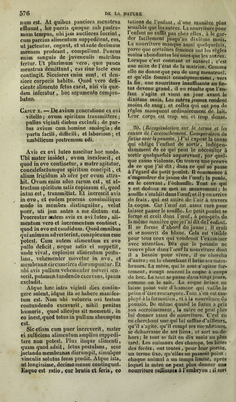 num est. At quibus pauciora menstrua effluunt, liæ pueris quoqiie sub postre- mumtempus, ubijam auctiores fuerint, cumparcius aiimentum suppeditent, eos, ut jactentur, cogunt, et ut ante decimum mensem prodeant, compellunt. Paucus enim saDguis de juvenculis matribus fertur. Ut plurimum vero, quæ pauca menstrua demittunt, eas sine lacté esse contingit. Sicciores enim sunt, et den- siore corporis habitu. Quod vero défi- ciente alimento fétus exeat, nisi vis quæ- dam inferatur , lxoc argumento compro- batur-. Caput x. — De avium generatione ex ovi vitello; ovum spiritum transmittere ; pullos viginti diebus excludi ; de par- tus avium cum homine analogia ; de partu facili, difficili, et laborioso ; et umbiliçum postremum edi. Avis ex ovi luteo nascitur hoc modo. Ubi mater insidet, ovum incalescit, et quod in ovo continetur, a matre agitatur, concalefactumque spiritum concipit, et alium frigidum ab acre per ovum attra- hit. Ovum enim adeo rarum est, ut at- tractum spiritum salis copiosum ei, quod intus est, transmittat. Et increscit avis in ovo , et eodem prorsus consimilique modo in membra distinguitur, velut uer, uti jam antea a me dictum est. rocreatur a«item avis ex ovi luteo, ali— mentum vero et incrementum eontinet, quod in ovo estcandidum. Quod omnibus quianimum adverterint, conspicuura esse potest. Cum autem aiimentum ex ovo pullo déficit, neque satis ei suppetit, unde vivat, copiosius aiimentum postu- lans, vehementer movetur in ovo, et membranæ circumcirca disrumpuntur. Et ubi avis pullum vehementer moveri sen- serit, putamentundendo excavans, ipsum cxcludit. Atque hæc intra viginti dies contin- gere soient, idque ita se habere manifes- lum est. Nam ubi volucris ovi testam contundendo excavarit, nihil penitus humoris, quod alicujus sit momenti, in eo inest,quod totus in pullum absumptus est. Sic etiam cum puer increverit, mater ei sufficiens aiimentum amplius suppedi- tare non potest. Plus itaque alimenti, quam quod adsit, fétus postulans, sese jactando membranas disrumpit, simulque vinculis solutus foras prodit. Atque ista, ut longissime, decimo mense contingunt. Eaque est ratio, cur brutis et feris, eo talions de l’enfant, d’une manière plus sensible que lesautros. La nourriture pour l'enfant ne suffit pas chez elles, à le gar- der facilement jusqu’au dixième mois. La nourriture manque aussi quelquefois, parce que certaines femmes ont les règles moins abondantes les unes que les autres. Lorsque c’est constant et naturel, c’est une suite de l’état de la matrice. Comme elle ne donne que peu de sang menstruel, et qu'elle fournit conséquemment, vers la fin ; une nourriture insuffisante au fœ- tus devenu grand, il en résulte que l’en- fant s’agite et vient au jour avant le dixième mois. Les mères jeunes rendent moins de sang; et celles qui ont peu de règles manquent ordinairement de lait. Leur corps est trop sec et trop dense. 20. (Récapitulation sur le terme et les causes de l'accouchement. Comparaison du fœtus avec le poussin. ) J’ai exposé la cause qui oblige l’enfant de sortir, indépen- damment de ce qui peut le nécessiter à sortir quelquefois auparavant, par quel- que cause violente. On trouve une preuve de ce que j'ai dit, dans ce qui se passe à l’égard du petit poulet. Il commence à s’engendrer du jaune de l’œuf; la poule, en le couvant, l’échauffe. Tout ce qui y est dedans se met en mouvement ; le souffle s’établit dans l’œuf; et il y en arrive de frais, qui est attiré de l’air à travers la coque. Car l’œuf est assez rare pour laisser passer le souffle. Le petit poulet se forme et croît dans l’œuf, à peu-près de la même manière quejel’ai dit de l’enfant. Il se forme d’abord du jaune ; il croît et se nourrit du blanc. Cela est visible pour tous ceux qui voudront l’examiner avec attention. Dès que le poussin ne trouve plus dans l’œuf la nourriture dont il a besoin pour vivre, il en cherche d’autre ; en la cherchant il brise ses mem- branes. La mère, qui le sent s’agiter for- tement, rompt souvent la coque à coups de bec. Le tout se passe dans vingt jours, comme on le sait. La coque brisée ne laisse point voir d’humeur qui vaille la peine d’être remarquée.Tout s’en est em- ployé à la formation, et à la nourriture du poussin. De même quand le fœtus a pris son accroissement, la mère ne peut plus lui donner assez de nourriture. C’est en en cherchant une qui lui suffise d'ailleurs, qu'il s’agite, qu’il rompt ses membranes, se débarrasse de ses liens, et sort amde- hors; le tout se fait en dix mois au plus tard. Les animaux des champs, les bêtes des forêts, ont toutes , pour leur portée, un terme fixe, qu’elles ne passent point : chaque animal a un temps limité, après lequel la mère ne peut plus donner une nourriture suffisant# à l’embryon ; il sort