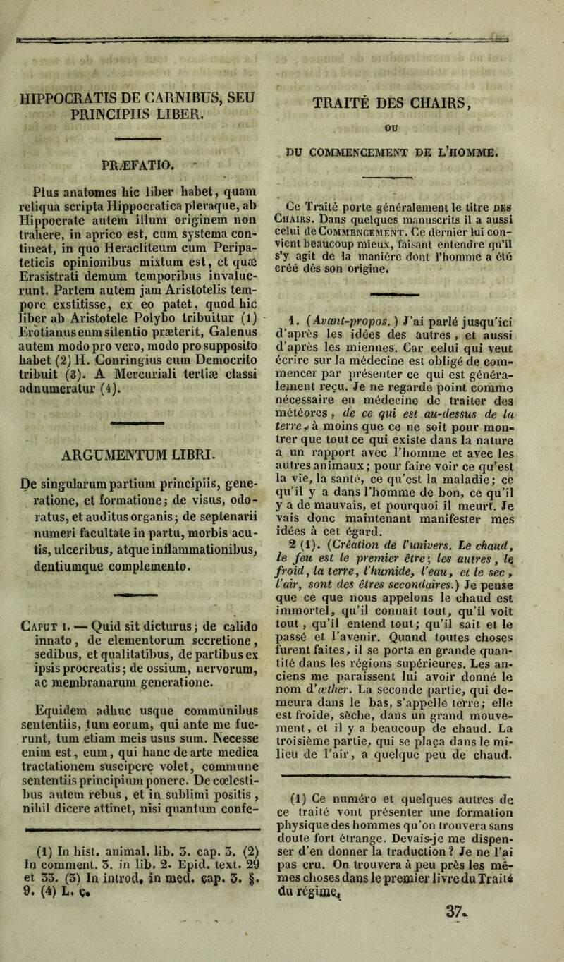 HIPPOCRATIS DE CARNIBÜS, SEÜ PRI3NCIPIIS LIBER. PRÆFÀTIO. Plus anatomes hic liber habet, quam reliqua scripta Hippocraticapleraque, ab Hippocrate autem ilium originem non trahere, in aprico est, cum systema con- tineat, in quo Heracliteum cum Peripa- teticis opinionibus mixtum est, et quæ Erasistrati demum temporibus invalue- runt. Partem autem jam Aristotelis tem- pore exstitisse, ex eo patet, quod hic liber ab Aristotele Polybo tribuitur (1) Erotianuseumsilentio præterit, Galenus autem modo pro vero, modo pro supposito habet (2) H. Conringius cum Democrito tribuit (3)< A Mercuriali tertiæ classi adnumeratur (4). argument™ LIBRI. De singularum partium principiis, gene- ratione, et formatione; de visus, odo- ratus, et auditus organis ; de septenarii numeri facultate in partu, morbis acu- tis, ulceribus, atque inflammationibus, dentiumque complemento. Caput i. —. Quid sit dicturus ; de calido innato, de elementorum secretione, sedibus, et qualitatibus, de partibus ex ipsis procreatis ; de ossium, nervorum, ac membranarum generatione. Equidem adhuc usque communibus sententiis, tum eorum, qui ante me fuc- runt, tum etiam meis usus sum. Necesse enim est, eum, qui liane de arte medica tractationem suscipere volet, commune sententiis principium ponere. De cœlesti- bus autem rebus, et in sublimi positis , nihil dicere attinet, nisi quantum confe- (1) In hist. animal, lib, 5. cap. 3. (2) In comment. 5. in lib. 2. Epid. text. 29 et 33. (3) In introd* in med. çap. 3. §. 9* (4) L* ç* TRAITÉ DES CHAIRS, ou DU COMMENCEMENT DE L’HOMME. Ce Traité porte généralement le titre des Chairs. Dans quelques manuscrits il a aussi celui de Commencement. Ce dernier lui con- vient beaucoup mieux, faisant entendre qu’il s’y agit de la manière dont l’homme a été créé dès son origine. 1. (Avant-propos.) J’ai parlé jusqu’icî d’après les idées des autres , et aussi d’après les miennes. Car celui qui veut écrire sur la médecine est obligé de com- mencer par présenter ce qui est généra- lement reçu. Je ne regarde point comme nécessaire en médecine de traiter des météores , de ce qui est au-dessus de la terre ? à moins que ce ne soit pour mon- trer que tout ce qui existe dans la nature a un rapport avec l’homme et avec les autres animaux; pour faire voir ce qu’est la vie, la santé, ce qu’est la maladie; ce qu’il y a dans l’homme de bon, ce qu’il y a de mauvais, et pourquoi il meurt. Je vais donc maintenant manifester mes idées à cet égard. 2 (1). (Création de l'univers. Le chaud, le feu est le premier être ; les autres, le froid, la terre, l’humide, l’eau, et le sec , l’air, sont des êtres secondaires.) Je pense que ce que nous appelons le chaud est immortel, qu’il connaît tout, qu’il voit tout , qu’il entend tout; qu'il sait et le passé et l’avenir. Quand toutes choses furent faites, il se porta en grande quan- tité dans les régions supérieures. Les an- ciens me paraissent lui avoir donné le nom d’œther. La seconde partie, qui de- meura dans le bas, s’appelle teVre; elle est froide, sèche, dans un grand mouve- ment, et il y a beaucoup de chaud. La troisième partie, qui se plaça dans le mi- lieu de l'air, a quelque peu de chaud. (1) Ce numéro et quelques autres de ce traité vont présenter une formation physique des hommes qu’on trouvera sans doute fort étrange. Devais-je me dispen- ser d’en donner la traduction ? Je ne l’ai pas cru. On trouvera à peu près les mê- mes choses dans le premier livre du Traité du régime. 37.