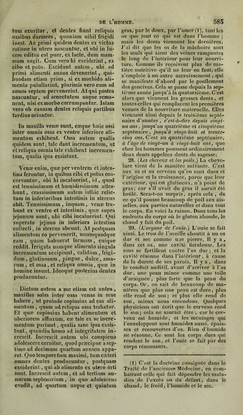 tum exurilur, et (lentes fiunt reliquis ossibus duriores , quoniam nihil frigidi inest. Ac primi quidem dentes ex victus ratione in utero nascunlur, et ubi in lu- cem editus est puer, çx lacté, dum mam- mam sugit. Gum ve^o hi exciderint, ex cibo et potu. Excidùnt autem , ubi ad primi alimenti anùos devenerint, qui- busdam etiam prius, si ex morbido ali— mento pulullarint, plurimis vero cum ad annos septem pervenerint. Atqui postea nascuntur, ad senectutem usque réma- nent, nisi exmorbo corrumpantur. Islam vero ob causam déniés reliquis partibus tardius oriuntur. In maxilla venæ sunt, eæque buic ossi inter omnia ossa ex ventre int'eriore ali— mentum exhibent. Ossa autem qualia quidem sunt, taie dant incrementum, ut et reliqua omnia taie exhibent incremen- tum, qualia ipsa exsistunt. Venæ enim, quæ per ventrem et intes- tina feruntur, in quibus cibi etpotus coa- cervanlur, ubi hi incaluerint, id , quod est tenuissimum et humidissimum attra- hunt, crassissimum autem isthic relic- tum in inferioribus intestinis in stercus abit. Tenuissimum , inquam , venæ tra- hunt ex ventre et intestinis, quæ supra jéjunum sunt, ubi cibi incaluerint. Qui superato jejuno in inferiora intestina collecti, in stercus abcunt. At postquam alimentumeo pervenerit, unumquodque eam , quam babuerat formam , cuique reddit. Irrigata namque alimento singula incrementum accipiunt, calidum , frigi- dum , glutinosum , pingue , dulce, ama- rum , et ossa, et reliqua omnia , quæ in liomine insunt. Ideoque posterius dentes producuntur. Dictum autem a me etiam est antea, maxillas solas inter ossa venas in sese habere , ut proinde copiosius ad cas ali— mentum , quam ad reliqua ossa trahatur. Et quæ copiosius habent alimentum et uberiorem affluxum, eæ taie ex se incre- mentum pariunt, qualia sane ipsa exsis- tunt, quandiuhomo ad integritatem in- crescit. Increscit autem ubi conspicuo adolescere cernitur, quodpræcipue asep- timo ad decimum quartum annum appa- ret. Quo temporetum maximi, tumcæteri omnes dentes producuntur, postquam exciderint, qui ab alimento ex utero orti sunt. Increscit autem , et ad tertium an- norum seplenarium , in quo adolescens evadit, ad quartum usque et quintum gras, par le doux, par l’amer (1), tant les os que Jout ce qui est dans l’homme ; mais les dents viennent les dernières. J’ai dit que les os de la mâchoire sont les seuls qui aient des veines rampantes le long de l’intérieur pour leur nourri- ture. Comme ils reçoivent plus de ma- tière nutritive qu’il ne leur en faut, elle s’emploie à un autre accroissement, qui se manifeste d’abord par le gonflement des gencives. Cela se passe depuis la sep- tième année jusqu’à la quatorzième. C’est alors que viennent les grosses dents, et toutes celles qui remplacent les premières venues de la nourriture maternelle. Elles viennent ainsi depuis le troisième septé- naire d’années , c’est-à-dire depuis vingt- un ans, jusqu’au quatrième et cinquième septénaire , jusqu’à vingt-huit et trente- cinq ans. C’est au quatrième septénaire, à l’âge de vingt-un à vingt-huit ans, que chez les hommes poussent ordinairement deux dents appelées dents de sagesse. 28. (Les cheveux et les poils.) La cheve- lure vient de la manière suivante. C’est aux os et au cerveau qu’en sont dues et l’origine et la croissance, parce que leur extérieur, qui est glutineux, n’a point de gras; car s’il avait du gras il aurait été brûlé. Sera-t-on surpris, après cela , de ce qu’il pousse beaucoup de poil aux ais- selles, aux parties naturelles et dans tout le corps. En voici la raison. Dans tous les endroits du corps où le gluten abonde, le chaud y fait du poil. 29. (L’organe de l’ouïe.) L’ouïe se fait ainsi. Le trou de l’oreille aboutit à un os dur et sec comme une pierre. Il y a , dans cet os, une cavité fistuleuse. Les sons se fortifient contre l’os dur ; et la cavité résonne dans l’intérieur, à cause de la dureté de ses parois. Il y a , dans le conduit auditif, avant d’arriver à l’os dur, une peau mince comme une toile d’araignée , plus forte que la peau du corps. Or, on sait de beaucoup de ma- nières que plus une peau est dure, plus elle rend de son ; et plus elle rend de son, mieux nous entendons. Quelques physiciens ont écrit que le cerveau rend le son; cela ne saurait être , car le cer- veau est humide, et les méninges qui l’enveloppent sont humides aussi, épais- ses et recouvertes d’os. Rien d’humide ne résonne. Ce sont les corps durs qui rendent le son, et l’ouïe se fait par des corps résonnants. (1) C’est la doctrine consignée dans le Traité de l’ancienne Médecine, en com- battant celle qui fait dépendre les mala- dies de l’excès ou du défaut, dans le chaud, le froid, l’humidé et le sec.