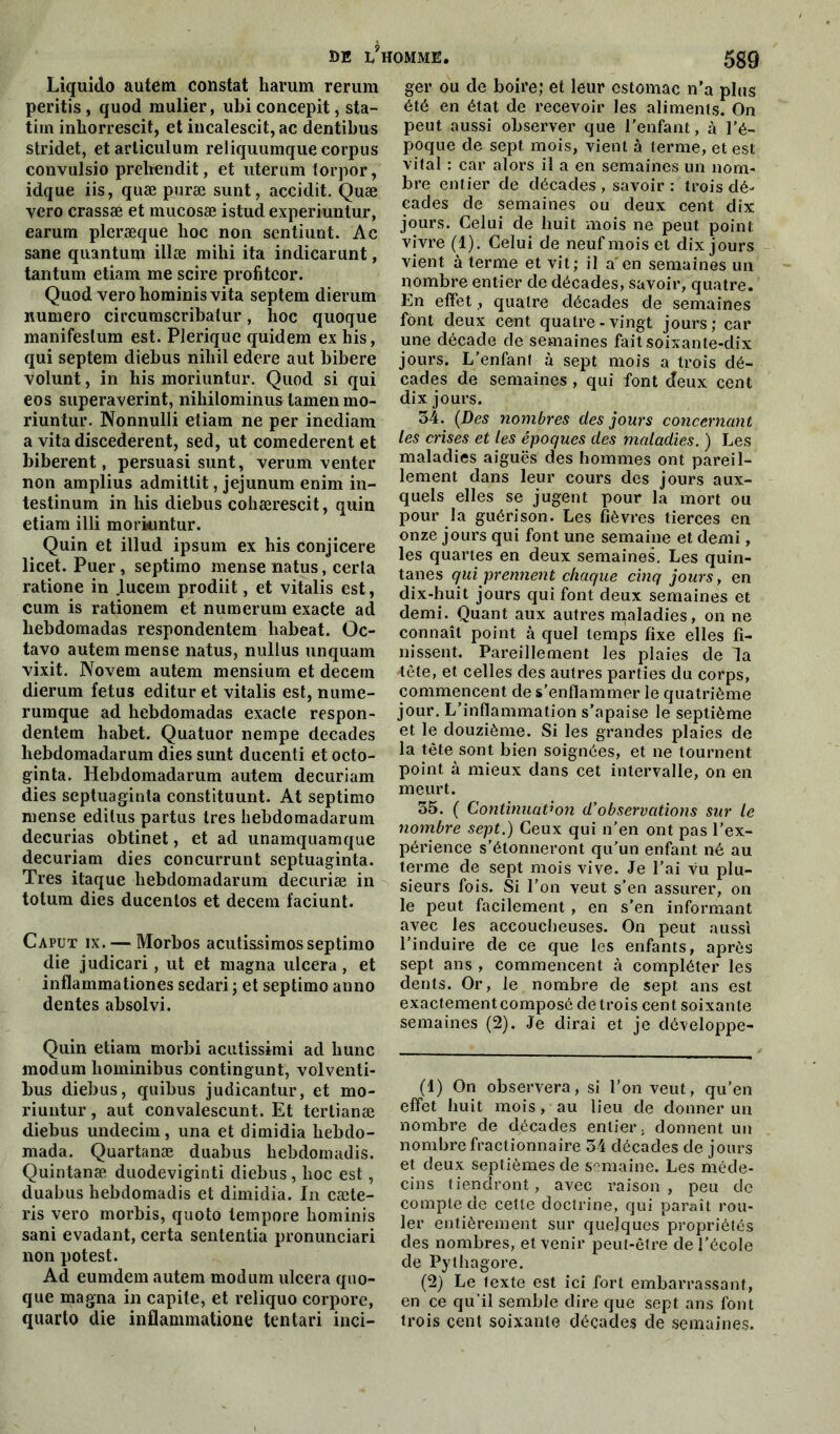 Liquido autem constat harum rerum peritis, quod raulier, ubi concepit, sta- tirn inliorrescit, et incalescit, ac dentibus stridet, et arliculum reliquumque corpus convulsio prehendit, et uterum torpor, idque iis, quæ puræ sunt, accidit. Quæ vero crassæ et mucosæ istud experiuntur, earum pleræque hoc non sentiunt. Ac sane quantum illæ mihi ita indicarunt, tantum etiam me scire profitcor. Quod verohominisvita septem dierum numéro circumscribatur, hoc quoque manifeslum est. PJerique quidem ex his, qui septem diebus nihil edere aut bibere volunt, in his moriuntur. Quod si qui eos superaverint, nihilominus tamen mo- riuntur. Nonnulli etiam ne per inediam a vita discederent, sed, ut comederent et biberent, persuasi sunt, verum venter non amplius admittit, jéjunum enim in- testinum in his diebus cohærescit, quin etiam illi moriuntur. Quin et illud ipsum ex his conjicere licet. Puer, septimo mense natus, cerla ratione in lucern prodiit, et vitalis est, cum is rationem et numerum exacte ad liebdomadas respondentem habeat. Oc- tavo autem mense natus, nullus unquam vixit. Novem autem mensium et decem dierum fétus editur et vitalis est, nume- rumque ad liebdomadas exacte respon- dentem habet. Quatuor nempe décades hebdomadarum dies sunt ducenti et octo- ginta. Hebdomadarum autem decuriam dies septuaginta constituunt. At septimo mense edilus partus très hebdomadarum decurias obtinet, et ad unamquamque decuriam dies concurrunt septuaginta. Très itaque hebdomadarum decuriæ in totum dies ducenlos et decem faciunt. Caput ix. — Morbos acutissimosseptimo die judicari, ut et magna ulcéra, et inflammationes sedari ; et septimo anno dentes absolvi. Quin etiam morbi acutissimi ad liunc modum liominibus contingunt, volventi- bus diebus, quibus judicantur, et mo- riuntur , aut convalescunt. Et tertianæ diebus undecim, una et dimidia hebdo- mada. Quartanæ duabus hebdomadis. Quintanæ duodeviginti diebus , hoc est, duabus hebdomadis et dimidia. In cæte- ris vero morbis, quoto lempore hominis sani évadant, certa sententia pronunciari non potest. Ad eumdem autem modum ulcéra quo- que magna in capite, et reliquo corpore, quarto die inflammatione tentari inci- ger ou de boire; et leur estomac n’a plus été en état de recevoir les aliments. On peut aussi observer que l’enfant, à l’é- poque de sept mois, vient à terme, et est vital : car alors il a en semaines un nom- bre entier de décades , savoir : trois dé- cades de semaines ou deux cent dix jours. Celui de huit mois ne peut point vivre (1). Celui de neuf mois et dix jours vient à terme et vit; il a'en semaines un nombre entier de décades, savoir, quatre. En effet, quatre décades de semaines font deux cent quatre-vingt jours; car une décade de semaines fait soixante-dix jours. L’enfani à sept mois a trois dé- cades de semaines , qui font cfeux cent dix jours. 54. (Des nombres des jours concernant les crises et les époques des maladies. ) Les maladies aiguës des hommes ont pareil- lement dans leur cours des jours aux- quels elles se jugent pour la mort ou pour la guérison. Les fièvres tierces en onze jours qui font une semaine et demi, les quartes en deux semaines. Les quin- tanes qui prennent chaque cinq jours, en dix-huit jours qui font deux semaines et demi. Quant aux autres maladies, on ne connaît point à quel temps fixe elles fi- nissent. Pareillement les plaies de la •tête, et celles des autres parties du corps, commencent de s’enflammer le quatrième jour. L’inflammation s’apaise le septième et le douzième. Si les grandes plaies de la tête sont bien soignées, et ne tournent point à mieux dans cet intervalle, on en meurt. 35. ( Continuation d’observations sur le nombre sept.) Ceux qui n’en ont pas l’ex- périence s'étonneront qu’un enfant né au terme de sept mois vive. Je l’ai vu plu- sieurs fois. Si l’on veut s’en assurer, on le peut facilement , en s’en informant avec les accoucheuses. On peut aussi l’induire de ce que les enfants, après sept ans , commencent à compléter les dents. Or, le nombre de sept ans est exactementcomposé de trois cent soixante semaines (2). Je dirai et je dôveloppe- (1) On observera, si l’on veut, qu’en effet huit mois, au lieu de donner un nombre de décades entier, donnent un nombre fractionnaire 34 décades de jours et deux septièmes de semaine. Les méde- cins tiendront, avec raison, peu de compte de celle doctrine, qui paraît rou- ler entièrement sur quelques propriétés des nombres, et venir peut-être de l’école de Pylhagore. (2) Le lexte est ici fort embarrassant, en ce qu’il semble dire que sept ans font trois cent soixante décades de semaines.