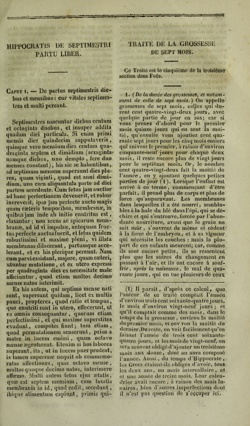 HIPPOGRATIS DE SEPTIME3TRI PARTU LIBER. Capüt i. — De partus septimestris dié- bus et mensibus : cur vitales septimes- trcs et raulli pereant. Scptimcstres nascuntur diebus ccntum et octoginta duobus, et insuper addila quadam diei particula. Si enim primi mensis dies quindecim supputaveris, quinque vero mensiumdies Centura qua- draginta septem et dimidium (sexaginta* namque diebus, uno dempto , fcre duo menses constant), his sic se habentibus, ad septimum mensera supersunt dies plu- res, quani viginti, quod est anni dimi- dium, una cura aliquantula parte ad diei parfera accedente. Cum fétus jam auctior ad liane perfectionem devenerit, et robur increverit, ipso jam perfecte aucto magis qualn cæteris lemporibus, membranæ, in quibuS jam inde ab initio enutritus est, elaxantur ; non secus ac spicarum mem- branæ, ad id vi impulsæ, antequain fruc- tus perfecte auctusfuerit, et fétus quidem robuslissimi et maxime pleni, vi illata membranas dilacerant, partumque accé- lérant, et ex hisplerique pereunt. Nam cumparviexsistant, majore, quant cæteri, utuntur mutatione, et ex utero expressi per quadraginta dies ex necessitate male afficiuntur , quod etiam multos decimo mense natos interimit. Ex liis autem, qui septimo mense nati sunt, supersunt quidam, licet ex multis pauci, propterea, quod ratio ettempus, quo enutriti sunt in utero, effecerunt, ut ea omnia consequantur , quorum etiam perfectissimi, et qui maxime superstites evadunt, compotes fiunt ; tum etiam , quod permulationem senserunt, prius a maire in iucem emissi, quam octavo mense ægrotarent. Etenim si Los labores superant, ita, ut in Iucem puerprodeat, is tamen superesse nequit ob commemo- ratas affectiones, quas octavo mense, multos quoque decimo natos, interimere affirmo. Multi autem fétus ejus setatis, quæ est septem mensium, cum laxatis membranis in id, quod cedit, sccedunt, ibique ali ment um capiunt, primis qui- TRAITÉ DE LA GROSSESSE DE SEPT MOIS. Ce Traité est le cinquième de la troisième section dans Foës. 1. (De la durée des grossesses, et notam- ment de celle de sept mois. ) On appelle grossesses de sept mois, celles qui du- rent cent qualre-vingt-deux jours, avec quelque partie de jour en sus; car si vous prenez d’abord pour le premier mois quinze jours qui en sont la moi- tié, qu’ensuite vous ajoutiez cent qua- rante sept jours pour les cinq mois entiers qui suivent le premier, à raison d’environ cinquante-neuf jours pour chaque deux mois, il reste encore plus de vingt jours pour le septième mois. Or, le nombre cent qualre-vingt-deux fait la moitié de l’année , en y ajoutant quelques petites parties de jour (1). Lorsque l’enfant est arrivé à ce terme, commençant d’être parfait, il prend plus de corps et plus de force qu’auparavant. Les membranes dans lesquelles il a été nourri, sembla- bles à la baie du blé dans l’épi, qui se dé- chire et qui s’entrouve, forcée par l’abon- dante nourriture, avant que le grain ne soit mûr , s’ouvrent de même et cèdent à la force de l’embryon, et à sa vigueur qui nécessite les couches : mais la plu- part de ces enfants meurent; car, comme ils sont encore petits, ils se ressentent plus que les autres du changement en passant à l’air, et ils ont encore à souf- frir, après la naissance, le mal de qua- rante jours, qui en tue plusieurs de ceux (1) Il paraît, d’après ce calcul, que l'auteur de ce traité comptait l’année d’environ trois cent soixante-quatre jours, le mois d’environ vingt-neuf jours ; et qu’il comptait comme des mois, dans le temps de la grossesse , environ la moitié du premier mois, etenv ron la moitié du dernier.Du reste, on voit facilement qu’en faisant l’année de trois cent soixante- quatre jours, et les mois de vingt-neuf, on sera souvent obligé d’ajouter un treizième mois aux douze, dont on aura composé l’année. Aussi, du temps d’ilippocrate, les Grecs étaient-ils obligés d’avoir, tous les deux ans, un mois intercallaire, et et une année de treize mois. Leur calen- drier avait encore , à raison des mois lu- naires, bien d’autres imperfections dont il n’est pas question de s’occuper ici.