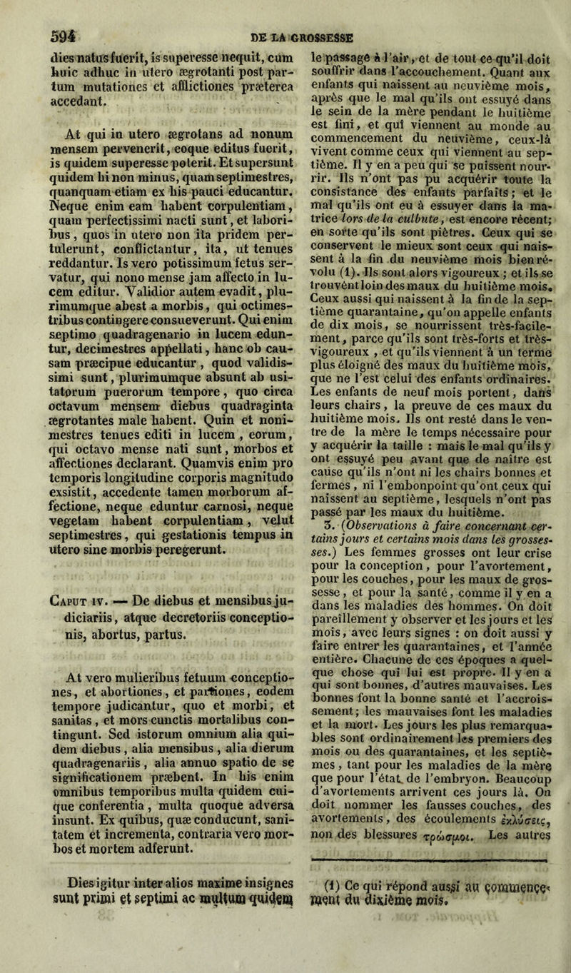 dies natusfuerit, is superesse nequit, cum kuic adhuc in utero ægrotanti post par- tum mutationes et afflictiones præterea accédant. At qui in utero ægrotans ad nonum mensem pervenerit, eoque editus fuerit, is quidem superesse poterit. Et supersunt quidem binon minus, quamseptimestres, quanquam etiam ex bis pauci educantur. Neque enim eam liabent corpulentiam, quam perfectissimi nacti sunt, et labori- bus, quos in utero non ita pridem per- tulerunt, conÜictantur, ita, ut tenues reddantur. Is vero potissimum fétus ser- vatur, qui nono mense jam affecto in lu- cem editur. Yalidior autem evadit, plu- rimumque abest a morbis, qui octimes- tribus contingere consueverunt. Qui enim septimo quadragenario in lucem edun- tur, decimestres appellati, banc ob cau- sam præcipue educantur , quod validis- simi sunt, plurimumque absunt ab usi- tatorum puerorum tempore, quo circa octavum mensem diebus quadraginta ægrotantes male babent. Quin et noni- niestres tenues editi in lucem , eorum, qui octavo mense nati sunt, morbos et affectiones déclarant. Quamvis enim pro temporis longiludine corporis magnitudo exsistit, accedente tamen morborum af- fectione, neque eduntur carnosi, neque vegelam babent corpulentiam, velut septimestres, qui gestationis tempus in utero sine morbis peregerunt. Gaput iv. — De diebus et mensibus ju- diciariis, atque decretoriis conceptio- nis, abortus, partus. At vero mulieribus fetuum eonceptio- nes, et abortiones, et parfumes, eodem tempore judicantur, quo et morbi, et sanitas , et mors cunctis mortalibus con- tingunt. Sed istorum omnium alia qui- dem diebus, alia mensibus , alia dierum quadragenariis, alia annuo spatio de se significationem præbent. In bis enim omnibus temporibus multa quidem cui- que conferentia , multa quoque adversa insunt. Ex quibus, quæconducunt, sani- tatem et incrementa, contraria vero mor- bos et mortem adferunt. Diesigitur inter alios maxime insignes sunt primi et sepUmi ac muUum quidea* le passage à l'air, et de tout ce qu’il doit souffrir dans raccouchement. Quant aux enfants qui naissent au neuvième mois, après que le mal qu’ils ont essuyé dans le sein de la mère pendant le huitième est fini, et qui viennent au monde au commencement du neuvième, ceux-là vivent comme ceux qui viennent au sep- tième. Il y en a peu qui se puissent nour- rir. Ils n’ont pas pu acquérir toute la consistance des enfants parfaits ; et le mal qu’ils ont eu à essuyer dans la ma- trice lors de la culbute , est encore récent; en sorte qu’ils sont piètres. Ceux qui se conservent le mieux sont ceux qui nais- sent à la fin du neuvième mois bien ré- volu (1). Ils sont alors vigoureux ; et ils se trouvènt loin des maux du huitième mois. Ceux aussi qui naissent à la fin de la sep- tième quarantaine, qu’on appelle enfants de dix mois, se nourrissent très-facile- ment, parce qu'ils sont très-forts et très- vigoureux , et qu’ils viennent à un terme plus éloigné des maux du huitième mois, que ne l’est celui des enfants ordinaires. Les enfants de neuf mois portent, dans leurs chairs, la preuve de ces maux du huitième mois. Ils ont resté dans le ven- tre de la mère le temps nécessaire pour y acquérir la taille : mais le mal qu’ils y ont essuyé peu .avant que de naître est cause qu’ils n’ont ni les chairs bonnes et fermes , ni l’embonpoint qu’ont ceux qui naissent au septième, lesquels n’ont pas passé par les maux du huitième. 3. (Observations à faire concernant cer- tains jours et certains mois dans les grosses- ses.) Les femmes grosses ont leur crise pour la conception , pour l’avortement, pour les couches, pour les maux de gros- sesse , et pour la santé, comme il y en a dans les maladies des hommes. On doit pareillement y observer et les jours et les mois, avec leurs signes : on doit aussi y faire entrer les quarantaines, et l’année entière. Chacune de ces époques a quel- que chose qui lui est propre. II y en a qui sont bonnes, d’autres mauvaises. Les bonnes font la bonne santé et l’accrois- sement ; les mauvaises font les maladies et la mort. Les jours les plus remarqua- bles sont ordinairement les premiers des mois ou des quarantaines, et les septiè- mes , tant pour les maladies de la mère que pour l'état, de l’embryon. Beaucoup d’avortements arrivent ces jours là. On doit nommer les fausses couches, des avortements , des écoulements «diuG-eiç, non des blessures Tpwerpoi. Les autres (i) Ce qui répond ausjsi au çommençe* WeiH du dixième mois»