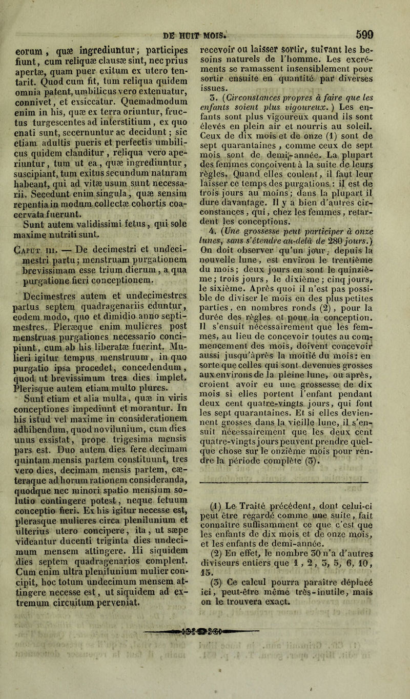 eorum , quæ ingrediuntur ; participes fiunt, cum reliquæ clausæ sint, nec prius apertæ, quam puer exilum ex utero ten- tant. Quod cum fit, tum reliqua quidem omnia patent, umbilicus vero extenuatur, connivet, et exsiccatur. Quemadmodum enim in his, quæ ex terra oriuntur, fruc- tus turgescentes ad interstitium , ex quo enati sunt, secernuntur ac decidunt ; sic etiam adultis pueris et perfectis umbili- cus quidem clauditur , reliqua vero ape- riuntur, tum ut ea, quæ ingrediuntur, suscipiant, tum exitus secundum naturam habeant, qui ad vitæ usum s.unt necessa- rii. Secedunt enim singula, quæ sensim repentiain modum collectæ cohortis coa- cervatafuerunt. Sunt autem validissimi fétus, qui sole maxime nutriti sunt. Çaput ni. — De decimestri et undeci- mestri partu ; menstruam purgationem brevissimam esse tri uni dierum , a qua purgatione fieri conceptionem. Decimestres autem et undecimestrcs partus septem quadragenariis eduntur, eodem modo, quo et dimidio anno septi- mestres. Pleræque enim mulieres post menstruas purgationes necessario conci- piunt, cum ab his liberatæ fuerint. Mu- lieri igitur tempus menstruum , in quo purgatio ipsa procedet, concedendum , quod ut brevissimum très dies implet. Plerisque autem etiam multo plures. Sunt etiam et alia niulta, quæ in viris conceptiones impediunt et morantur. In his istud vel maxime in considerationem adhibendum, quod novilunium, cum dies unus exsistat, prope trigesima mensis pars est. Duo autem dies fere decimam quintam mensis partem constituunt, très vero dies, decimam mensis partem, cæ- teraque adhorumrationem consideranda, quodque nec minori spatio mensium so- lutio contingere potest, neque fetuum conceptio fieri. Ex his igitur necesse est, plerasque mulieres circa plenilunium et ulterius utero concipere, ita, ut sæpe videantur ducenti triginta dies undeci- mum mensem attingere. Hi siquidem dies septem quadragenarios comptent. Cum enim ultra plenilunium muliercon- cipit, hoc totum undecimum mensem at- tingere necesse est, ut siquidem ad ex- tremum circuilum perveniat. recevoir ou laisser sortir, suivant les be- soins naturels de l’homme. Les excré- ments se ramassent insensiblement pour sortir ensuite en quantité par diverses issues. 3. (Circonstances propres à faire que les enfants soient plus vigoureux. ) Les en- fants sont plus vigoureux quand ils sont élevés en plein air et nourris au soleil. Ceux de dix mois et de onze (1) sont de sept quarantaines , comme ceux de sept mois sont de demij-année. La plupart des femmes conçoivent à la suite de leurs règles, Quand elles coulent, il faut leur laisser ce temps des purgations : if est de trois jours au moins; dans la plupart il dure davantage. Il y a bien d'autres cir- constances , qui, chez les femmes, retar- dent les conceptions. 4. (Une grossesse peut participer à onze lunes, sans s étendre au-delà de 280 jours.) On doit observer qu’un jour, depuis la nouvelle lune, est environ le trentième du mois; deux jours en sont le quinziè- me ; trois jours, le dixième ; cinq jours, le sixième. Après quoi il n’est pas possi- ble de diviser le mois en des plus petites parties, en nombres ronds (2), pour la durée des règles et pour la conception. Il s’ensuit nécessairement que les fem- mes, au lieu de concevoir toutes au com? mencemenl des mois, doivent concevoir aussi jusqu’après la moitié du mois: en sorte que celles qui sont devenues grosses aux environs de la pleine lune, ou après, croient avoir eu une, grossesse de dix mois si elles portent l’enfant pendant deux cent quatre-vingts jours, qui font les sept quarantaines. Et, si elles devien- nent grosses dans la vieille lune, il s’en- suit nécessairement que les deux cent quatre-vingts jours peuvent prendre quel- que chose sur le onzième mois pour ren- dre la période complète (3). (1) Le Traité précédent., dont celui-ci peut être regardé comme une suite, fait connaître suffisamment ce que c’est que les enfants de dix mois et de onze mois, et les enfants de demi-année. (2) En effet, le nombre 30 n’a d’autres diviseurs entiers que 1,2, 3, 5, 6, 10, 15. (3) Ce calcul pourra paraître déplacé ici, peut-être même très-inutile, mais on le trouvera exact. — mm