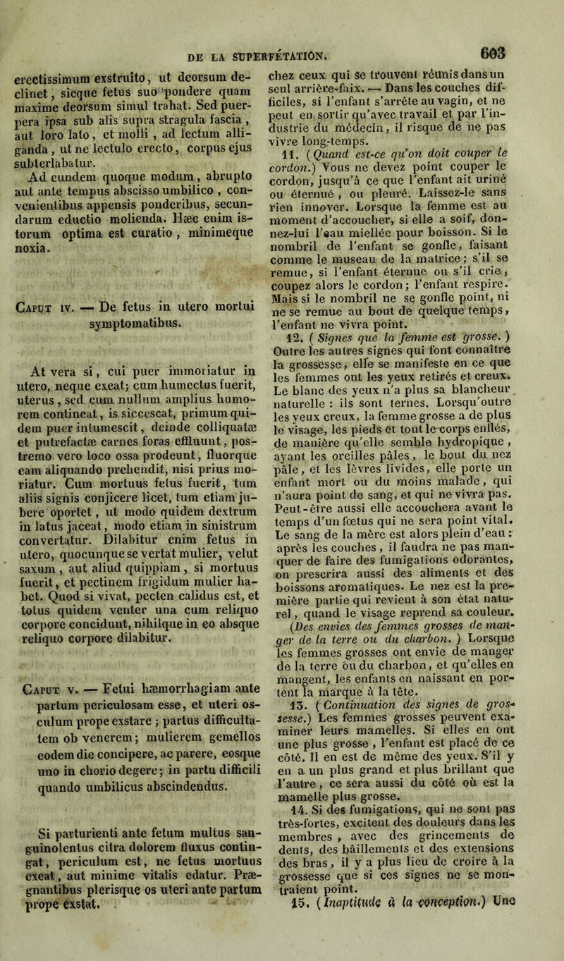 erectissimum exstruito, ut deorsum de- clinet, sicque fétus suo pondéré quam maxime deorsum simul trahat. Sed puer- pera ipsa sub alis supra stragula fascia , aut loro lato, et molli , ad lectum alli- ganda , ut ne lectulo erecto, corpus ejus subterlabatur. Ad eundem quoque modum , abrupto aut ante tempus abscisso umbilico , con- venientibus appensis ponderibus, secun- darunx eductio molienda. Hæc enim is- torum optima est curatio , minimeque noxia. Caput iv. — De fétus in utero mortui symptomatibus. At vera si, cui puer immoriatur in utero, neque exeat; cum humectus fuerit, utérus , scd cum nuiluni amplius humo- rem contineat, is siccescat, primum qui- dem puer inlumescit, deinde colliquatæ et putrefactæ carnes foras effluunt, pos- tremo vero loco ossa prodeunt, fluorque eam aliquando preliendit, nisi prius mo- riatur. Cum mortuus fétus fuerit, tum aliis signis conjicere licet, tum etiam ju- bere oportet, ut modo quidem dextrum in latus jaceat, modo etiam in sinistrum convertatur. Dilabitur enim fétus in utero, quocunquese vertat mulier, velut saxum , aut aliud quippiam , si mortuus l'uerit, et pectinem frigidum mulier lia- bet. Quod si vivat, pecten calidus est, et totus quidem venter una cum reliquo corpore concidunt, mhilque in eo absque reliquo corpore dilabitur. Caput v. — Felui hæmorrliagiam ante partum periculosam esse, et uteri os- culum prope exstare ; partus difficulta- tem ob venerem ; mulierem gemellos eodemdie concipere, ac parère, eosque uno in cliorio degere ; in partu difficili quando umbilicus abscindendus. Si parturienti ante fetura multus san- guinolentus citra dolorem fluxus contin- gat, periculum est, ne fétus mortuus exeat, aut minime vitalis edatur. Præ- gnantibus plerisque os uteri ante partum prope exstat. chez ceux qui se trouvent réunis dans un seul arrière-faix. — Dans les couches dif- ficiles, si l’enfant s’arrête au vagin, et ne peut en sortir qu’avec travail et par l’in- dustrie du médecin, il risque de ne pas vivre long-temps. 11. ( Quand est-ce qu’on doit couper le cordon.) Vous ne devez point couper le cordon, jusqu’à ce que l’enfant ait uriné ou éternué , ou pleuré. Laissez-le sans rien innover. Lorsque la femme est au moment d’accoucher, si elle a soif, don- nez-lui l’eau miellée pour boisson. Si le nombril de l’enfant se gonfle, faisant comme le museau de la matrice; s’il se remue, si l’enfant éternue ou s’il crie, coupez alors Je cordon; l’enfant respire. Mais si le nombril ne se gonfle point, ni ne se remue au bout de quelque temps, l'enfant ne vivra point. 12. ( Signes que la femme est grosse. ) Outre les autres signes qui font connaître la grossesse, elfe se manifeste en ce que les femmes ont les yeux retirés et creux. Le blanc des yeux n’a plus sa blancheur naturelle : ils sont ternes. Lorsqu’outre les yeux creux, la femme grosse a de plus le visage, les pieds et tout le corps enîlés, de manière qu’elle semble hydropique , ayant les oreilles pâles, le bout du nez pâle, et les lèvres livides, elle porte un enfant mort ou du moins malade, qui n’aura point de sang, et qui ne vivra pas. Peut-être aussi elle accouchera avant le temps d’un fœtus qui ne sera point vital. Le sang de la mère est alors plein d’eau : après les couches , il faudra ne pas man- quer de faire des fumigations odorantes, on prescrira aussi des aliments et des boissons aromatiques. Le nez est la pre- mière partie qui revient à son état natu- rel , quand le visage reprend sa couleur. (Des envies des femmes grosses déman- ger de la terre ou du charbon. ) Lorsque les femmes grosses ont envie de manger de la terre bu du charbon, et qu’elles en mangent, les enfants en naissant en por- tent la marque à la tête. 13. ( Contmuation des signes de gros- sesse.) Les femmes grosses peuvent exa- miner leurs mamelles. Si elles en ont une plus grosse , l’enfant est placé de ce côté. Il en est de même des yeux. S’il y en a un plus grand et plus brillant que l’autre, ce sera aussi du côté où est la mamelle plus grosse. 14. Si des fumigations, qui ne sont pas très-fortes, excitent des douleurs dans les membres , avec des grincements de dénis, des bâillements et des extensions des bras, il y a plus lieu de croire à la grossesse que si ces signes ne se mon- traient point. 15. (Inaptitude « la çonceptign.) Une