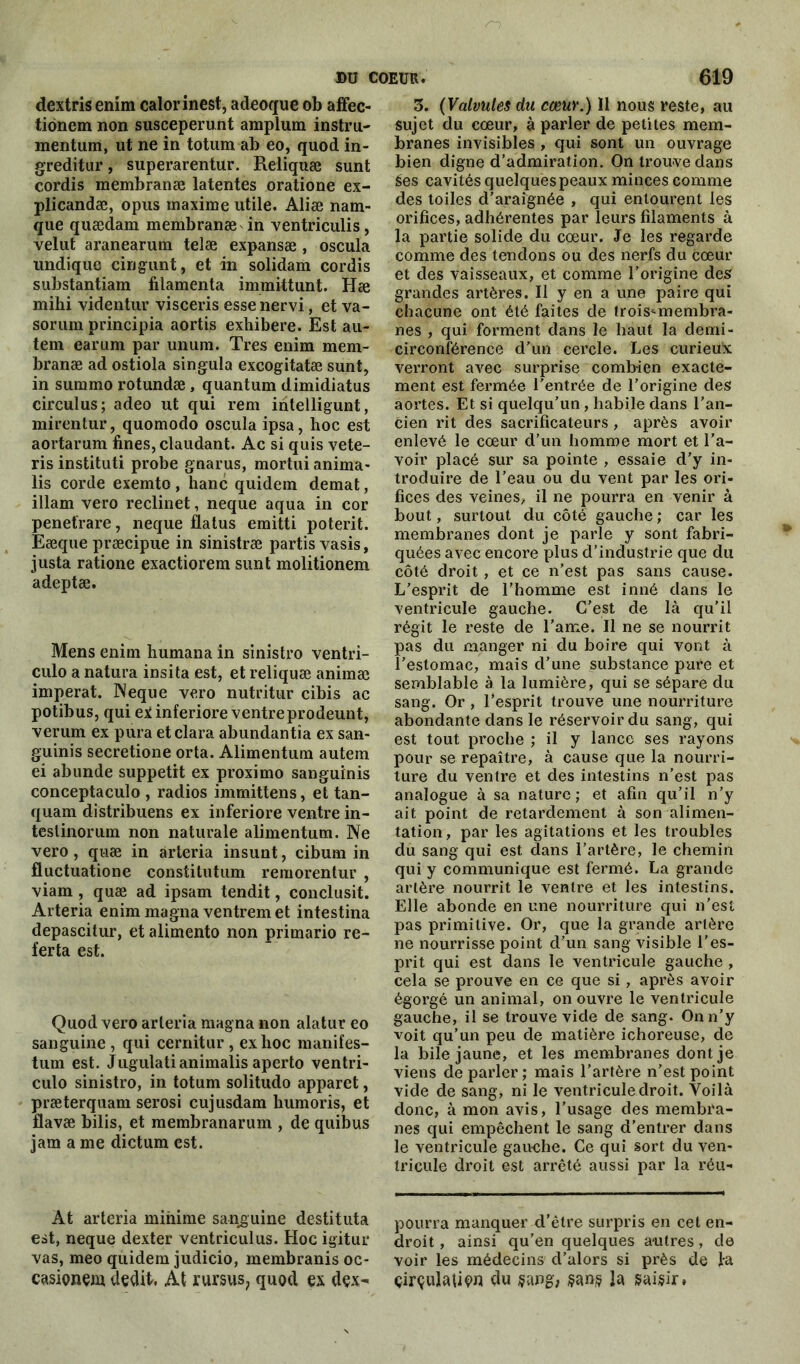 dextrisenim calor inest, adeoque ob affec- tidnem non susceperunt amplum instru- mentum, ut ne in totum ab eo, quod in- greditur, superarentur. Reliquæ sunt cordis membranæ latentes oratione ex- plicandæ, opus maxime utile. Aliæ nam- que quædam membranæ in ventriculis, velut aranearum telæ expansæ , oscula undique cirjgunt, et in solidam cordis substantiam filamenta immittunt. Hæ mihi videntur visceris esse nervi, et va- sorum principia aortis exhibere. Est au- tem earum par unum. Très enim mem- branæ ad ostiola singula excogitatæ sunt, in summo rotundæ , quantum dimidiatus circulus; adeo ut qui rem intelligunt, mirentur, quomodo oscula ipsa, hoc est aortarum fines, claudant. Ac si quis vete- ris instituti probe gnarus, mortui anima- lis corde exemto, liane quidem demat, illam vero reclinet, neque aqua in cor penetrare, neque flatus emitti poterit. Eæque præcipue in sinistræ partis vasis, justa ratione exactiorem sunt molitionem adeptæ. Mens enim humana in sinistro ventri- culo a natura insita est, et reliquæ animæ imperat. Neque vero nutritur cibis ac potibus, qui exinferiore ventreprodeunt, verum ex pura etclara abundantîa ex san- guinis secretione orta. Alimentum autem ei abunde suppetit ex proximo sanguïnis conceptaculo , radios immittens, et tan- quam distribuens ex inferiore ventre in- testinorum non naturale alimentum. Ne vero, quæ in arteria insunt, cibum in fluctuatione constitution remorentur , viam , quæ ad ipsam tendit, conclusit. Arteria enim magna ventrem et intestina depascitur, et alimento non primario re- ferta est. Quod vero arteria magna non alatur eo sanguine , qui cernitur , ex lioc manifes- tum est. Jugulatianimalis aperto ventri- culo sinistro, in totum solitudo apparet, præterquam serosi cujusdam humoris, et flavæ bilis, et membranarum , de quibus jarn a me dictum est. At arteria minime sanguine destituta est, neque dexter ventriculus. Hoc igitur vas, meo quidem judicio, membranis oc- casionçjn dédit. At rursus, quod ex dçx- 3. (Valvules du cœur.) Il nous reste, au sujet du cœur, à parler de petites mem- branes invisibles , qui sont un ouvrage bien digne d’admiration. On trouve dans Ses cavités quelques peaux minces comme des toiles d’araignée , qui entourent les orifices, adhérentes par leurs filaments à la partie solide du cœur. Je les regarde comme des tendons ou des nerfs du cœur et des vaisseaux, et comme l’origine des grandes artères. Il y en a une paire qui chacune ont été faites de trois^membra- nes , qui forment dans le haut la demi- circonférence d’un cercle. Les curieux verront avec surprise combien exacte- ment est fermée l’entrée de l’origine des aortes. Et si quelqu’un , habile dans l’an- cien rit des sacrificateurs, après avoir enlevé le cœur d’un homme mort et l’a- voir placé sur sa pointe , essaie d’y in- troduire de l’eau ou du vent par les ori- fices des veines, il ne pourra en venir à bout, surtout du côté gauche ; car les membranes dont je parle y sont fabri- quées avec encore plus d’industrie que du côté droit, et ce n’est pas sans cause. L’esprit de l’homme est inné dans le ventricule gauche. C’est de là qu’il régit le reste de l'arne. Il ne se nourrit pas du manger ni du boire qui vont à l’estomac, mais d’une substance pure et semblable à la lumière, qui se sépare du sang. Or , l’esprit trouve une nourriture abondante dans le réservoir du sang, qui est tout proche ; il y lance ses rayons pour se repaître, à cause que la nourri- ture du ventre et des intestins n’est pas analogue à sa nature; et afin qu’il n’y ait point de retardement à son alimen- tation, par les agitations et les troubles du sang qui est dans l’artère, le chemin qui y communique est fermé. La grande artère nourrit le ventre et les intestins. Elle abonde en une nourriture qui n’est pas primitive. Or, que la grande artère ne nourrisse point d’un sang visible l’es- prit qui est dans le ventricule gauche , cela se prouve en ce que si, après avoir égorgé un animal, on ouvre le ventricule gauche, il se trouve vide de sang. On n’y voit qu’un peu de matière ichoreuse, de la bile jaune, et les membranes dont je viens de parler; mais l’artère n’est point vide de sang, ni le ventricule droit. Voilà donc, à mon avis, l’usage des membra- nes qui empêchent le sang d’entrer dans le ventricule gauche. Ce qui sort du ven- tricule droit est arrêté aussi par la réu- pourra manquer d’être surpris en cet en- droit, ainsi qu’en quelques antres, de voir les médecins d’alors si près de la çirçulatiçn du sang, $an§ la saisir.