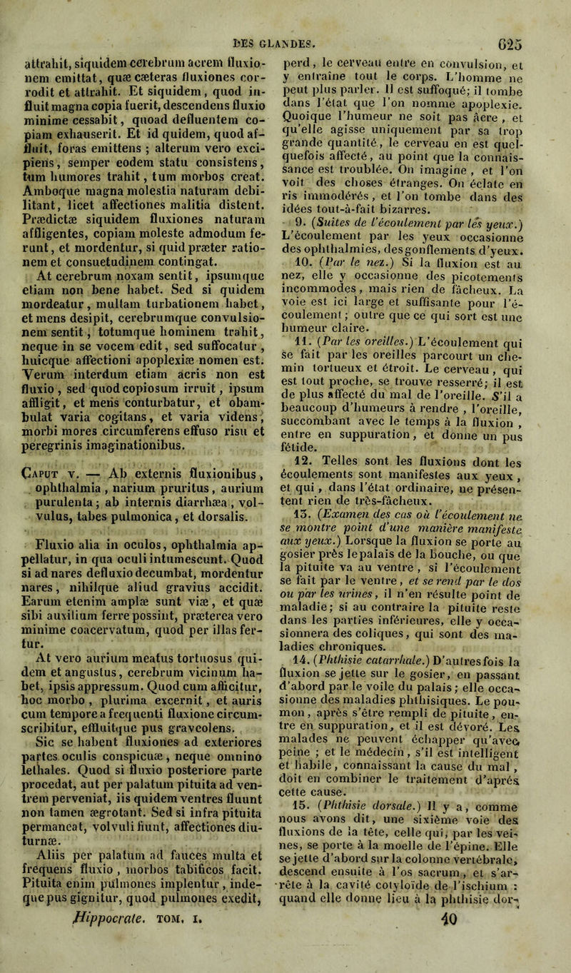 attrahît, siquidem cerebrum acrem fluxio- nem emittat, quæcæteras fluxiones cor- rodit et attrahit. Et siquidem , quod in- fluit magna copia f uerit, descendens fluxio minime cessabit, quoad defluentem co- piam exhauserit. Et id quidem, quodaf- fluit, foras emittens ; alterum vero exci- piens, semper eodem statu consistens, tum liumores trahit, tum morbos créât. Amboque magna molestia lia tu ram débi- litant, licet affectiones malitia distent. Prædictæ siquidem fluxiones naturam affligentes, copiam moleste admodum fe- runt, et mordentur, si quidpræter ratio- nem et consuetudinem contingat. At cerebrum noxam sentit, ipsum que etiam non bene habet. Sed si quidem mordeatur, multam turbationem liabet, et mens desipit, cerebrumque convulsio- nem sentit, totumque liominem trahit, neque in se vocem edit, sed suffocatur , huicque affectioni apoplexiæ nomen est. Yerum interdum etiam âcris non est fluxio , sed quod copiosum irruit, ipsum afïligit, et mens conturbatur, et obam- bulat varia cogitans, et varia videns, morbi mores circumferens effuso risu et peregrinis imaginationibus. Çaput v. — Ab externis fluxionibus, ophthalmia , narium pruritus, aurium purulenta ; ab internis diarrliæa , vol™ vulus, tabes pulmonica, et dorsalis. Fluxio alia in oculos, ophthalmia ap- pellatur, in qua oculiintumescunt. Quod si adnares defluxiodecumbat, mordentur nares, niliilque aliud gravius accidit. Earum etenim amplæ sunt viæ, et quæ sibi auxilium ferre possint, prætereavero minime coacervatum, quod per illas fer- tur. At vero aurium meatus tortuosus qui- dem et angustus, cerebrum vicinum ha- bet, ipsis appressum. Quod cum afhcitur, hoc morbo , plurima excernit, et auris cum temporeafrequenti fluxione circum- seribitur, eflluitque pus graveolens. Sic se habent fluxiones ad exteriores partes oculis conspicuæ , neque omnino leüiales. Quod si fluxio posteriore parte procédât, aut per palatum pituita ad ven- trem perveniat, iis quidem ventres fluunt non tamen ægrotant. Sed si infra pituita permaneat, volvuli fiunt, affectiones diu- turnæ. Aliis per palatum ad fauces multa et frequens fluxio , morbos tabificos facit. Pituita enim pulmones implentur , inde- quepus gignitur, quod pulmones exedit, Hippocrate. tom, i. perd, le cerveau entre en convulsion, et y entraîne tout le corps. L’homme ne peut plus parler. 11 est suffoqué; il tombe dans l’état que l’on nomme apoplexie. Quoique l’humeur ne soit pas âcre , et qu’elle agisse uniquement par sa trop grande quantité, le cerveau en est quel- quefois affecté, au point que la connais- sance est troublée. On imagine , et l’on voit des choses étranges. On éclate en ris immodérés, et l’on tombe dans des idées tout-à-fait bizarres. 9. (Suites de L’écoulement par les yeux.) L'écoulement par les yeux occasionne des ophthalmies, desgonflements d’yeux. 10. (Par le nez.) Si la fluxion est au nez, elle y occasionne des picotements incommodes, mais rien de fâcheux. La voie est ici large et suffisante pour l’é- coulement ; outre que ce qui sort est une humeur claire. 11. (Par les oreilles.) L’écoulement qui Se fait par les oreilles parcourt un che- min tortueux et étroit. Le cerveau, qui est tout proche, se trouve resserré; il est de plus affecté du mal de l’oreille. S’il a beaucoup d'humeurs à rendre , l'oreille, succombant avec le temps à la fluxion , entre en suppuration, et donne un pus fétide. 12. Telles sont les fluxions dont les écoulements sont manifestes aux yeux , et qui , dans l’état ordinaire, ne présen- tent rien de très-fâcheux. 15. (Examen des cas où l’écoulement ne. se montre point d’une manière manifeste aux yeux.) Lorsque la fluxion se porte au gosier près lepalais de la bouche, ou que la pituite va au ventre , si l’écoulement se fait par le ventre , et se rend par le dos ou par les urines, il n’en résulte point de maladie; si au contraire la pituite reste dans les parties inférieures, elle y occa- sionnera des coliques, qui sont des ma- ladies chroniques. 14. (Phthisie catarrhale.) D’autres fois la fluxion se jette sur le gosier, en passant d’abord par le voile du palais ; elle occa- sionne des maladies phthisiques. Le pou- mon , après s’être rempli de pituite, en- tre en suppuration, et il est dévoré. Les malades ne peuvent échapper qu’avec» peine ; et le médecin, s’il est intelligent et habile, connaissant la cause du mal, doit en combiner le traitement d’après, cette cause. 15. (Phthisie dorsale.) Il y a, comme nous avons dit, une sixième voie des fluxions de la tête, celle qui; par les vei- nes, se porte à la moelle de l’épine. Elle Se jette d’abord sur la colonne vertébrale, descend ensuite à l’os sacrum, et s’ar- rête à la cavité cotyloïde de l’ischium : quand elle donne lieu à la phthisie dor- 40