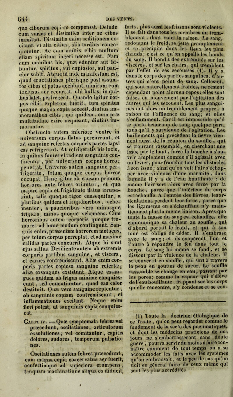 quo ciborum copiant compensât. Deinde cum varios et dissimiles inter se cibos immlttat. Dissimilia enim seditionem ex- chant, et alia citius, alia tardius conco- quuntur. Ac cura multis cibis multum etiara spiritnm ingeri necesse est. JNam cum omnibus his, quæ eduntur aut bi- buntur, spirilus , aut copiosior, aut pau- cior subit. Atque id inde manifestum est, quod eructationes plerisque post assum- tos cibos et potus accidunt, nimirum cum iaclusus aer recurrat, ubi huilas, in qui- bus latet,perfregerit. Quando igitur cor- pus cibis expletum fuerit, tum spirilus quoique magna copia accedit, diutius im- morautibus cibis , qui quidem , cum præ multitudine exire nequeant, diutius im- morantur. Obstructo autem inferiore ventre in universum corpus flatus percurrunt, et ad sanguine refertas corporis partes lapsi eas réfrigérant. At refrigeratis kislocis, in quibus fontes etradices sanguinis con- tinentur,per universum corpus horror pénétrât. Universo autem sanguine per- frigerato, toluin quoque corpus horror occupât, liane igitur ob causam primurn borrores ante febres oriuntur, et quo majore copia et frigiditate flatus irrupe- vint, talis quoque rigor consequitur, a pluribus quidem et frigidioribus , vehe- menler , a paucioribus vero minusque frigidis, minus quoque veliemens. Cum horroribus autem corporis quoque tre- mores ad liunc modum contingunt. San- guis enim,præsentemborrorem metuens, per totum corpus perreptat, et ad maxime calidas parles concurrit. Atque hi sunt ejus saltus. Desiliente autem ab extremis corporis partibus sanguine, etviscera, et cames contremiscunt. Aliæ enim cor- poris partes copioso sanguine refertæ, aliæ exsangues ex sis tant. Atque exsan- gues quidem ob frigus minime conquies- cunt , sed concutiuntur, quod eas calor destituit. Quæ vero sanguine replentur , ob sanguinis copiam contremiscunt, et inflaminationes excitant. Neque enim fieri potest, ut sanguinis copia conquies- cat. Caputiv. —Quæ symplomata febres vel præcedunt, oscitationes, articulorum exsolutiones; vel comitantur, capitis dolores, sudores , temporum pulsatio- nes. Oscitationes autem febres præcedunt, cum magna copia coacervatus aer fuerit, confertimque ad sufleriora erumpens , tanquam maebinatione aliqua os diducit, forts ; plus aussi les frissons sont violents. Il se fait dans tous les membres un trem- blement , dont voici la raison. Le sang, redoutant le froid, se jette promptement et se précipite dans les lieux les plus chauds; c’est ce qu’on appelle les bonds du sang. Il bondit des extrémités sur les viscères, et sur les chairs, qui tremblent par l'effet de ses secousses (1). Il y a dans le corps des parties sanguines, d’au- tres qui n’ont point de sang. Celles-ci, qui sont naturellement froides, ne restent cependant point alors en repos: elles sont mises en mouvement par l’agitation des autres qui les secouent. Les plus sangui- nes ont alors un tremblement propre, à raison de l’affluence du sang; et elles s’enflamment. Car il est impossible qu’il se porte beaucoup de sang quelque part, sans qu’il y survienne de l’agitation. Les bâillements qui précèdent la fièvre vien- nent aussi de la réunion du souffle, qui se trouvant rassemblé, en cherchant une issue par le haut. force la bouche à s’ou- vrir amplement comme s’il agissait avec un levier, pour franchir tous les obstacles à son issue ; ainsi qu’on voit l’air s’échap- per avec violence d’une marmite , dans laquelle il y a de l'eau bouillante : de même l’air sort alors avec force par la bouche, parce que l’intérieur du corps est échauffé. A l’entrée des fièvres, les ar- ticulations perdent leur force , parce que les ligaments en s’échauffant n’y main- tiennent plus la même liaison. Après que toute la masse du sang est échauffée, elle communique sa chaleur au souffle, qui d’abord portait le froid, et qui à son tour est obligé de céder. Il s’embrase avec le sang ; et ils coopèrent l’un et l'autre à répandre le feu dans tout le corps. Le sang lui-même se fond, et se dissout par la violence de la chaleur. Il se convertit en souffle, qui sort à travers la peau en gouttes de sueur. Le souffle rassemblé se change en eau, passant par les pores; comme la vapeur qui s’élève de l’eau bouillante, frappant sur les corps qu’elle rencontre, s’y condense et se con- (1) Toute la doctrine étiologique de ce Traité , qu’on peut regarder comme le fondement de la secte des pneumatiques, et dont les médecins praticiens de nos jours ne s’embarrasseront sans doute guère , pourra servir du moins à faire con- naître comment de tout temps on a su accommoder les faits avec les systèmes qu’on embrassait, et le peu de cas qu’on doit en général faire de ceux même qui sont les plus accrédités