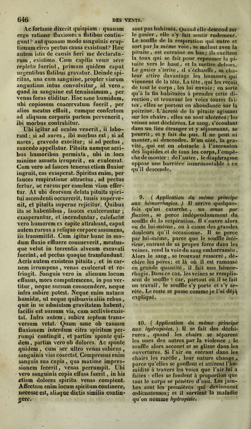 Acfortasse dixerit quispiam : quanam ergo ratione flaxiones a ilatibus conlin- gunt? aut quonara modo sangainis erup- tionum circa pectus causa exsistunt? Hæc autern istis de causis fieri me declaratu- rum , existimo. Cum capitis venæ aere repletæ fuerint, primum quidem caput urgentibus flalibus gravatur. Deinde spi- ritus, una cum sanguine, propter viarum angustiam intus convolvitur^, id vero , quod in sanguine est tenuissimum , per venas foras eliditur. Hoc sane humidum, ubi copiosum coacervatum fuerit, per alios meatus effluit, cumque confertum ad aliquam corporis partem pervenerit L ibi morbus contrahitur. Ubi igitur ad oculos venerit, ii labo- rant ; si ad aures , ibi morbus est ; si ad nares, gravedo exoritur; si ad pectus , raucedo appellatur. Pituita namque acri- bus humoribus permixta, ubi in loca minime assueta irruperit, ea exulcerat. Cum vero ad fauces teneras etiam fluxior ingruit, eas exaspérai. Spiritus enim, per fauces respiratione attractus , ad pectus fertur, ac rursusper eamdem viam effer- tur. At ubi deorsum delata pituita spiri- tui ascendenti occurrerit, tussis superve- nit, et pituita superne rejicitur. Quibus ita se habentibus , fauces exulcerantur ; exasperantur, et incenduntur, calefactæ vero humoremex capite attrahunt, caput autem rursus a reliquo corpore assumens, iis transmittit. Cum igitur hune in ino- dum fluxio effluere consueverit, meatus- que velut in torrentis alveum excavati fuerint, ad pectus quoque transfundunt. Acris autem exsistens pituita , et in car- nem irrumpens , venas exulcerat et rc- fringit. Sanguis vero in alienum locum efifusus, mora computrescens, in pus ver- titur, neque sursum conscendere, neque infra subire potest. Neque enim naturæ humidæ, ut neque quibusvisaliis rebus, quæ in se admixtam gravilatem habent, facilis est sursum via, cum acclivisexsis- tat. Infra autem, subire septum trans- versum velat. Quam sane ob causa ni fluxionem interdum citra spiritum per- rumpi contingit, et partira sponte qui- dem , partim vero ob dolores. Ac sponte quidem , cum aer ullro venas subiens , sanguinis vias coarctat. Compressus enim sanguis sua copia , qua maxime impres- sionem fecerit, venas perrumpit. Ubi vero sanguinis copia effusa fuerit, in his etiam dolores spiritu venas complent. Affectum enim locum spiritum continere, necesse est, aliaque dictis similia contin- gere. sont pas habitués. Quand elle descend sur le gosier , elle s’y fait sentir rudement. Le souffle de la respiration qui entre et sort par,la même voie, se mêlant avec la pituite , est entraîné en bas; ils excitent la toux qui se fait pour repousser la pi- tuite vers le haut, et la mettre dehors. Le gosier s’irrite, il s’échauffe, sa cha- leur attire davantage les humeurs qui viennent de la tête. La tête, qui les reçoit cle tout le corps , les lui envoie; en sorte qu’à la fin habituées à prendre celte di- rection, et trouvant les voies toutes fai- tes , elles se portent en abondance sur la poitrine. L’âcreté de la pituite agissant sur les chairs, elles en sont ulcérées ; les veines sont déchirées. Le sang, s’écoulant dans un lieu étranger et y séjournant, se pourrit, et y fait du pus. Il ne peut ni monter, ni descendre. D’un côté, la gra- vité, qui est un obstacle à l’ascension des liquides et de tous les corps, l’empê- che de monter: de l’autre, le diaphragme oppose une barrière insurmontable à ce qu’il descende. 9. ( Application clu même principe aux hémorrhagies. ) Il arrive quelque- fois qu’un catarrhe , un amas par fluxion, se perce indépendamment du souffle de la respiration. Il s’ouvre alors ou de lui-même, ou à cause des grandes douleurs qu’il occasionne. Il se perce par lui-même, parce que le souffle inté- rieur, entrant de sa propre force dans les veines, rend la voie du sang embarrassée. Alors le sang , se trouvant resserré , dé- chire les pores ; et là où il est ramassé en grande quantité, il fait une hémor- rhagie. Dans ce cas, les veines se remplis- sent de souffle : car, partout où il se fait un travail, le souffle s’y porte et s’y ar- rête. Le reste se passe comme je l’ai déjq expliqué. 10. ( Application du même principe aux hydropisies. ) H se fait des déchi- rures , quand les chairs se séparent les unes des autres par la violence ; le souffle alors accourt et se glisse dans les ouvertures. Si l’air en entrant dans les chairs les raréfie, leur nature change, parce qu’elles se gonflent et attirent l’hu- midité à travers les voies que l’air lui a faites : elles se fondent à proportion que tout le corps se pénètre d'eau. Les jam- bes sont les premières qui deviennent œdémateuses; et il survient la maladie qu’on nomme hydropisie.