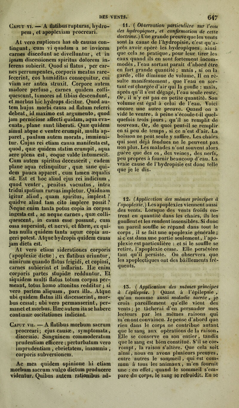 Caput vi. — A flatibus rupturas, liydro- pem, et apoplexiam procreari. At vero ruptiones lias ob causas con- tingunt, cum vi quadam a se invicem carnes discedunt ac divelluntur, et in ipsam discessionera spiritus dolorem in- ferens subierit. Quod si flatus, per car- nes perrumpentes, corporis meatus rare- fecerint, eos humiditas consequitur, cui viam aer antea struxit. Corpore autem raadore perfuso , carne3 quidem colli- quescunt, tumores ad tibias descendunt, et morbus liic liydrops dicitur. Quod au- tem hujus morbi causa ad flatum referri debeat, id maxirao est argumento, quod jam perniciose affecti quidam, aqua eva- cuata, plane sunt libérati. Quæ quidem simul atque e ventre erumpit, multa ap- paret, paulum autem morata, imminui- tur. Gujus rei etiam causa manifesta est, quod, quæ quidem statim erumpit, aqua aere plena est, eoque valde intumescit. Cum autem spiritus decesserit, eadem plane aqua relinquitur , quæ sane qui- dem pauca apparet, cum tamen æqualis sit. Est et hoc aliud ejus rei indicium , quod venter, penitns vacuatus , intra tridui spatium rursus impletur. Quidnam igitur aliud, quam spiritus, impleat ? quidve aliud tam cito implere possit ? Neque enim tanta potus copia in corpus ingesta est, ac neque carnes , quæ colli- quescent, in causa esse possunt, cum ossa supersint, et nervi, et fibræ, ex qui- bus nulla quidem tanta aquæ copia au- geri potest. Atque hydropis quidem causa jam dicta est. At vero etiam siderationes corporis ( apoplexiæ dictæ ), ex flatibus oriuntur, nimirum quando flatus frigidi, et copiosi, carnes subierint et inflarint. Hæ enim corporis partes stupidæ redduntur. Et siquidem multi flatus totum corpus per- meant, totus liomo attonitus redditur ; si vero partem aliquam, pars ilia. Atque ubi quidem flatus illi discesserint, mor- bus cessât; ubi vero permanserint, per- manet et morbus. Hæc autem ita se habere continuæ oscitationes indicant. Caput vu. — A flatibus morbum sacrum procreari ; ejus causæ , symptomata, discessio. Sanguinem commoderatum prudentiam efficere ; perturbatum vero imprudentiam , ebrietatem, insomnia , corporis subversionem. Ac mea quidem opinione lii etiam morbum sacrum vulgo dictum producere videntur. Quibus autem rationibus ad- lt. ( Observation particulière sur l’eau des Injdropiques, et confirmation de cette doctrine.) Une grande preuve que les vents sont la cause de l’hydropisie, c’est qu’a- près avoir opéré les hydropiques, ainsi que cela se pratique, pour leur tirer les eaux quand ils en sont fortement incom- modés , l’eau sortant paraît d’abord être en fort grande quantité ; mais , si on la garde, elle diminue de volume. Il en ré- sulte manifestement, que l’eau en sor- tant est chargée d’air qui la gonfle : mais, après qu’il s’est dégagé; l’eau seule reste. Or, il n’y est pas en petite quantité. Son volume est égal à celui de l’eau. Voici encore une autre preuve. Quand on a vidé le ventre, à peine s’écoule-t-il quel- quefois trois jours , qu’il se remplit de nouveau. Or, de quoi peut-il se remplir en si peu de temps , si ce n’est d’air. La boisson ne peut seule y suffire. Les chairs qui sont déjà fondues ne le peuvent pas non plus. Les malades n’ont souvent alors guère que des os , des veines, des nerfs, peu propres à fournir beaucoup d’eau. La vraie cause de l’hydropisie est donc telle que je le dis. 12. (Application des mêmes principes à l’apoplexie.) Les apoplexies viennent aussi des vents. Lorsque des vents froids en- trent en quantité dans les chairs, ils les gonflent et les rendent insensibles. Si donc un pareil souffle se répand dans tout le corps , il se fait une apoplexie générale ; si c’est dans une partie seulement, l’apo- plexie est particulière : et si le souffle se retire, l’apoplexie cesse. Elle persévère tant qu’il persiste. On observera que les apoplectiques ont des bâillements fré- quents. 13. ( Application des mêmes principes à l'épilepsie. ) Quant à l’épilepsie , qu’on nomme aussi maladie sacrée, je crois pareillement qu’elle vient des vents ; je tâcherai d’en persuader mes lecteurs par les mêmes raisons qui m’en ont convaincu. Je pense d’abord que rien dans le corps ne contribue autant que le sang aux opérations de la raison* Elle se conserve en son entier, tandis que le sang est bien constitué. S’il se cor- rompt , la raison s’altère. Que cela soit ainsi, nous en avons plusieurs preuyes, entre autres le sommeil, qui est com- mun à tous les animaux, m’en fournit une : en effet, quand le sommeil s’em- pare du corps, le sang se refroidit. En se