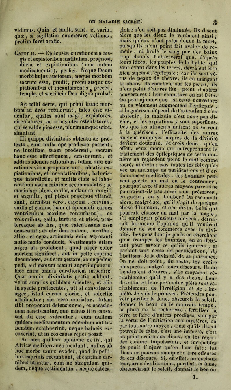 vidimus. Quin et multasunt, et varia, quæ, si srgillatim enumerare velimus, prolixa foret oratio. Capüt h. — Epilepsiæ curationem a ma- gis et expiatoribus institutam, prognosi, diæta et expiationibus ( non autem medicamentis), perfici. Neque Deum morbihujus auctorera, neque morbiim sacrum esse, prodit; propulsisque ex- piationibus et incantamentis ^ preces, templa, et sacrificia Deo digna probat. Ac miki certe, qui primi hune mor- bum*ad deos retulerunt, taies esse vi- dentur, quales sunt magiexpiatores, circulatores, ac arrogantes ostentatores , qui se valde pios esse, plurimumque scire, simulant. Hi quippe divinitatis obtentu ac præ- textu , cum nulla ope prodesse possent, ne inscitiam suam proderent, sacram hane esse affectionem , censuerunt, et additis idoneis rationibus, tutam sibi cu- rationis viam proposuerunt, oblatis ex- piationibus, et incantationibus, balneis- que interdictis, et multis cibis ad labo- rantium usum minime accommodatis ; ac marinis quidem, mullo, melanuro, mugili et anguilla , qui pisces præcipue vitandi sunt ; carnibus vero , caprina , cervina, suilla et canina (nam et ejusmodi carnes ventricuium maxime conturbant), ex volucribus, gallo, turture, et otide, præ- tereaque ab his, quæ valentissima esse censentuf ; ex oleribus autem , mentha , allio , et cgpa, acrimonia enim ægrotanti nullo modo conducit. Yestimento etiam nigro uti prohibent, quod niger color mortem significet, aut in pelle caprina decumbere, aut eam gestare, ac ne pedem pedi, aut manura manui superimponere, hæc enim omnia curationem iinpedire. Quæ omnia divinitatis gratia addunt, velut amplius quiddam scientes, et alia in specie prætexentes, uti si convalescal æger, istud eorura gloriæ , et sulertiæ attribuatur ; sin vero moriatur, tutam sibi proponant defensionem , et occasio- nem nanciscantur, quo minus ii in causa, sed dii esse videantur, cum nullum quidem medicamentum edendum aut bi- bendum exhibuerint, neque balneis ex- coxerint, ut in eos causa rejici possit. Ac mea quidem opinione ex iis, qui Africæmediterraneaincolunt, nulîus ab hoc morbo sanus evadet, quod in pelli- bus caprinis recumbunt, etcaprinis car- nibus utuntur, cum ne stragulum qui— dem, neque vestimentum, neque calcea- gloire n’en soit pas diminuée. Ils disent alors que les dieux le voulaient ainsi ; mais qu’eux n’ont point donné la mort, puisqu’ils n’ont point fait avaler de re- mède , ni brûlé le sang par des bains trop chauds. J’observerai que, d’après leurs idées, les peuples de la Lybie, qui sont avant dans les terres, devraient être bien sujets à l’épilepsie ; car ils sont vê- tus de peaux de chèvre, ils en mangent la chair, ils couchent sur les peaux, ils n’ont point d’autres lits, point d’autres couvertures : leur chaussure en est faite. On peut ajouter que, si cette nourriture ou ce vêtement augmentent l’épilepsie , si la guérison dépend de l’attention à s’en abstenir, la maladie n’est donc pas di- vine, et les expiations y sont superflues. Dès que les aliments nuisent ou servent à la guérison , l’efficacité des autres moyens employés auprès de la divinité dévient douteuse. Je crois donc , qu’en effet', ceux même qui entreprennent le traitement clés épileptiques de cette ma- nière ne regardent point le map* comme sacré, ni divin : car, toutes les fois qu’a- vec un mélange de purifications et d’or- donnances médicales , les hommes peu- vent guérir un mal ou le contracter, pourquoi avec d’autres moyens pareils ne pourraient-ils pas aussi s’en préserver , en guérir, ou y tomber ? On reconnaît alors, malgré soi, qu’il s’agit de quelque chose d’humain, et non divin. Celui qui pourrait chasser un mal par la magie , s’il employait plusieurs moyens, détrui- rait lui-même l’opinion qu’il voudrait donner de son commerce avec la divi- nité. Les gens dont je parle ne cherchent qu’à tromper les hommes, en se débi- tant pour savoir ce qu’ils ignorent , et parlant sans cesse de purifications, de libations, de la divinité, de sa puissance. On ne doit point , du reste, les croire plus pieux, malgré leurs discours. Ils en tiendraient d’autres , s’ils croyaient vé- ritablement qu’il y a des dieux. Leur dévotion et leur prétendue piété sont vé- ritablement de l’irréligion et de l’im- piété. Je vais le prouver. Prétendre pou- voir purifier la lune, obscurcir le soleil, donner le beau ou le mauvais temps , la pluie ou la sécheresse , fertiliser la terre et faire d’autres prodiges, soit par la vertu de l’initiation aux mystères, ou partout autre moyen, ainsi qu’ils disent pouvoir le faire, c’est une impiété, c’ett ne point croire aux dieux, ou les regar- der comme impuissants, et incapables de punir l’injure qu’on leur fait; les dieux ne peuvent manquer d’être offensés de ces discours. Si, en effet, un enchan- teur, avec des libations, purifiait la lune, obscurcissait le soleil, donnait le bon ou 1.