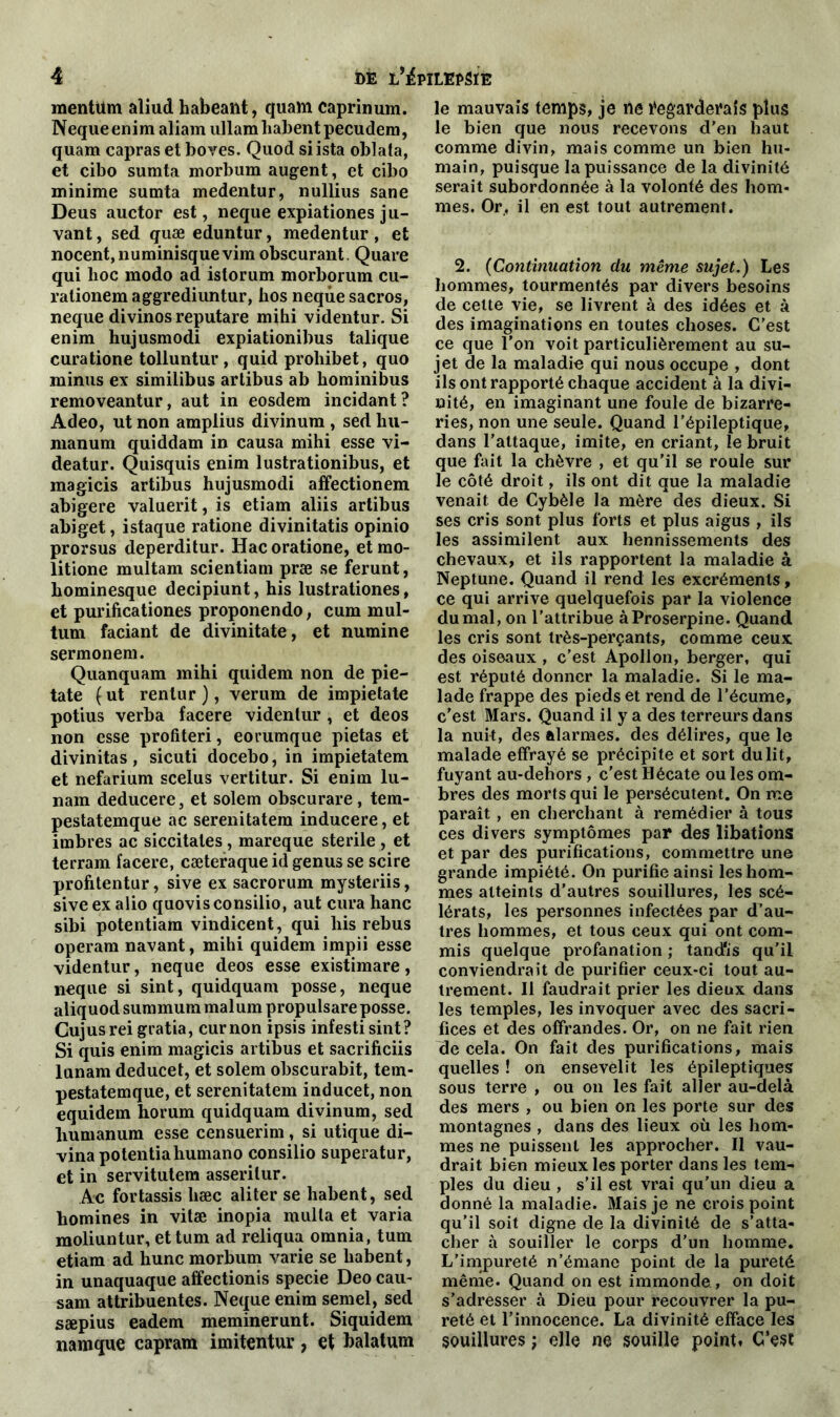 mentüm aliud habealit, quam caprinum. Nequeenim aliam ullam habent pecudem, quam capras et boves. Quod si ista oblata, et cibo sumta morbum augent, et cibo minime sumta medentur, nullius sane Deus auctor est, neque expiationes ju- vant, sed quæ eduntur, medentur , et nocent,numinisquevim obscurant. Quare qui lioc modo ad istorum morborum cu- rationem aggrediuntur, hos neque sacros, neque divinos reputare mihi videntur. Si enim hujusmodi expiationibus talique curatione tolluntur , quid prohibet, quo minus ex similibus artibus ab hominibus removeantur, aut in eosdem incidant? Adeo, ut non amplius divinum , sed hu- manum quiddam in causa mihi esse vi- deatur. Quisquis enim lustrationibus, et magicis artibus hujusmodi affectionem abigere valuerit, is etiam aliis artibus abiget, istaque ratione divinitatis opinio prorsus deperditur. Hac oratione, et mo- litione multam scientiam præ se ferunt, hominesque decipiunt, his lustrationes, et purificationes proponendo, cum mul- tum faciant de divinitate, et numine sermonem. Quanquam mihi quidem non de pie- tate ( ut rentur ), verum de impietate potius verba facere videntur, et deos non esse profiteri, eorumque pietas et divinitas, sicuti docebo, in impietatem et nefarium scelus vertitur. Si enim lu- nam deducere, et solem obscurare, tem- pestatemque ac serenitatem inducere, et imbres ac siccitales, mareque stérile , et terram facere, cæteraque id genus se scire profitentur, sive ex sacrorum mysteriis, siveexalio quovisconsilio, aut cura hanc sibi potentiam vindicent, qui his rebus operam navant, mihi quidem impii esse videntur, neque deos esse existimare, neque si sint, quidquam posse, neque aliquod summum malum propulsare posse. Gujusrei gratia, curnon ipsis infesti sint? Si quis enim magicis artibus et sacrificiis lunam deducet, et solem obscurabit, tem- pestatemque, et serenitatem inducet, non equidem horum quidquam divinum, sed liumanum esse censuerim, si utique di- vinapotentiahumano consilio superatur, et in servitutem asserilur. Ac fortassis liæc aliter se habent, sed hommes in vitæ inopia multa et varia moliuntur, ettum ad reliqua omnia, tum etiam ad hune morbum varie se habent, in unaquaque affectionis specie Deo eau- sam attribuentes. Neque enim semel, sed sæpius eadem meminerunt. Siquidem namque capram imitentur, et balatum le mauvais temps, je ne Regarderais plus le bien que nous recevons d’en haut comme divin, mais comme un bien hu- main, puisque la puissance de la divinité serait subordonnée à la volonté des hom- mes. Or, il en est tout autrement. 2. (Continuation du même sujet.) Les hommes, tourmentés par divers besoins de celte vie, se livrent à des idées et à des imaginations en toutes choses. C’est ce que l’on voit particulièrement au su- jet de la maladie qui nous occupe , dont ils ont rapporté chaque accident à la divi- nité, en imaginant une foule de bizarre- ries, non une seule. Quand l’épileptique, dans l’attaque, imite, en criant, le bruit que fait la chèvre , et qu’il se roule sur le côté droit, ils ont dit que la maladie venait de Cybèle la mère des dieux. Si ses cris sont plus forts et plus aigus , ils les assimilent aux hennissements des chevaux, et ils rapportent la maladie à Neptune. Quand il rend les excréments, ce qui arrive quelquefois par la violence du mal, on l’attribue à Proserpine. Quand les cris sont très-perçants, comme ceux des oiseaux , c’est Apollon, berger, qui est réputé donner la maladie. Si le ma- lade frappe des pieds et rend de l'écume, c’est Mars. Quand il y a des terreurs dans la nuit, des alarmes, des délires, que le malade effrayé se précipite et sort du lit, fuyant au-dehors , c’est Hécate ou les om- bres des morts qui le persécutent. On me paraît, en cherchant à remédier à tous ces divers symptômes par des libations et par des purifications, commettre une grande impiété. On purifie ainsi les hom- mes atteints d’autres souillures, les scé- lérats, les personnes infectées par d’au- tres hommes, et tous ceux qui ont com- mis quelque profanation ; tand'is qu’il conviendrait de purifier ceux-ci tout au- trement. Il faudrait prier les dieux dans les temples, les invoquer avec des sacri- fices et des offrandes. Or, on ne fait rien de cela. On fait des purifications, mais quelles ! on ensevelit les épileptiques sous terre , ou on les fait aller au-delà des mers , ou bien on les porte sur des montagnes , dans des lieux où les hom- mes ne puissent les approcher. Il vau- drait bien mieux les porter dans les tem- ples du dieu , s’il est vrai qu’un dieu a donné la maladie. Mais je ne crois point qu’il soit digne de la divinité de s’atta- cher à souiller le corps d’un homme. L’impureté n’émane point de la pureté même. Quand on est immonde , on doit s’adresser à Dieu pour recouvrer la pu- reté et l’innocence. La divinité efface les souillures ; elle ne souille point. C’est