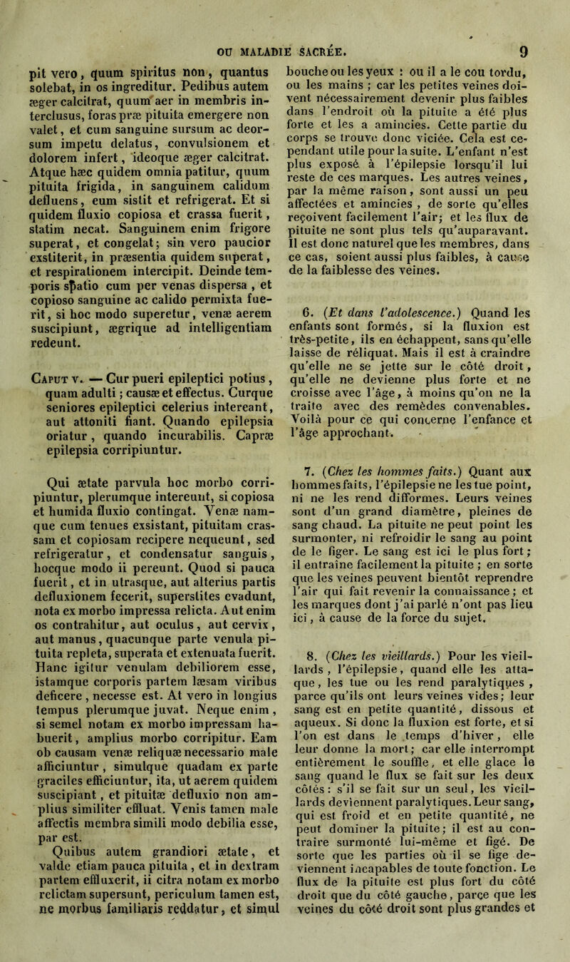 pit veto, quum spiritus non, quantus solebat, in os ingreditur. Pedibus autem æger calcilrat, quum aer in membris in- terclusus, foras præ pituita emergere non valet, et cum sanguine sursum ac deor- sum impetu deîatus, convulsionem et dolorem infert, ideoque æger calcitrat. Atque hæc quidem omnia patitur, qimm pituita frigida, in sanguinem calidum defluens, eum sistit et réfrigérât. Et si quidem fluxio copiosa et crassa fuerit, statim necat. Sanguinem enim frigore superat, et congelât; sin vero paucior exstiterit, in præsentia quidem superat, et respiralionem intercipit. Deinde tem- poris sfiatio cum per venas dispersa , et copioso sanguine ac calido permixta fue- rit , si hoc modo superetur, venæ aerem suscipiunt, ægrique ad intelligentiam redeunt. Caput v. — Cur pueri epileptici potius , quam adulti ; causæeteffectus. Curque seniores epileptici celerius intereant, aut attoniti fiant. Quando epilepsia oriatur, quando incurabilis. Capræ epilepsia corripiuntur. Qui ætate parvula hoc morbo corri- piuntur, plerumque intereunt, si copiosa et humida fluxio contingat. Yenæ nam- que cum tenues exsistant, pituitam cras- sam et copiosam recipere nequeunt, sed refrigeratur , et condensatur sanguis , liocque modo ii pereunt. Quod si pauca fuerit, et in utrasque, aut alterius partis defluxionem fecerit, superslites evadunt, nota ex morbo impressa relicta. Aut enim os contrahilur, aut oculus , aut eervix , aut manus, quacunque parte venula pi- tuita repleta, superata et extenuata fuerit. Hanc igitur venulam debiliorem esse, istamque corporis partem læsam viribus deficere , necesse est. At vero in longius tempus plerumque juvat. Neque enim, si semel notam ex morbo impressam ha- buerit, amplius morbo corripitur. Eam ob causam venæ reliquænecessario male affîciuntur , simulque quadam ex parte graciles effîciuntur, ita, ut aerem quidem suscipiant, et pituitæ defluxio non am- plius similiter eflluat. Yenis tamen male afFectis raembra simili modo debiüa esse, par est. Quibus autem grandiori ætate, et valde etiam pauca pituita , et in dexlram partem effluxerit, ii citra notam ex morbo relictam supersunt, periculum tamen est, ne morbus familiaris reddatur, et simul bouche ou les yeux : ou il a le cou tordu, ou les mains ; car les petites veines doi- vent nécessairement devenir plus faibles dans l’endroit où la pituite a été plus forte et les a amincies. Cette partie du corps se trouve donc viciée. Cela est ce- pendant utile pour la suite. L’enfant n’est plus exposé à l’épilepsie lorsqu’il lui reste de ces marques. Les autres veines, par la même raison, sont aussi un peu affectées et amincies , de sorte qu’elles reçoivent facilement l'air; et les flux de pituite ne sont plus tels qu’auparavant. Il est donc naturel que les membres, dans ce cas, soient aussi plus faibles, à cause de la faiblesse des veines. 6. (Et dans l’adolescence.) Quand les enfants sont formés, si la fluxion est très-petite, ils en échappent, sans qu’elle laisse de réliquat. Mais il est à craindre qu’elle ne se jette sur le côté droit, qu’elle ne devienne plus forte et ne croisse avec l’âge, à moins qu’on ne la traite avec des remèdes convenables. Voilà pour ce qui concerne l’enfance et l’âge approchant. 7. (Chez les hommes faits.) Quant aux hommes faits, l’épilepsie ne les tue point, ni ne les rend difformes. Leurs veines sont d’un grand diamètre, pleines de sang chaud. La pituite ne peut point les surmonter, ni refroidir le sang au point de le figer. Le sang est ici le plus fort ; il entraîne facilement la pituite ; en sorte que les veines peuvent bientôt reprendre l’air qui fait revenir la connaissance ; et les marques dont j’ai parlé n’ont pas lieu ici, à cause de la force du sujet. 8. (Chez les vieillards.) Pour les vieil- lards , l’épilepsie, quand elle les atta- que , les tue ou les rend paralytiques , parce qu’ils ont leurs veines vides; leur sang est en petite quantité, dissous et aqueux. Si donc la fluxion est forte, et si l’on est dans le temps d’hiver, elle leur donne la mort ; car elle interrompt entièrement le souffle, et elle glace le sang quand le flux se fait sur les deux côtés: s'il se fait sur un seul, les vieil- lards deviennent paralytiques. Leur sang, qui est froid et en petite quantité, ne peut dominer la pituite; il est au con- traire surmonté lui-même et figé. De sorte que les parties où il se fige de- viennent incapables de toute fonction. Le flux de la pituite est plus fort du côté droit que du côté gauche, parce que les veines du côté droit sont plus grandes et