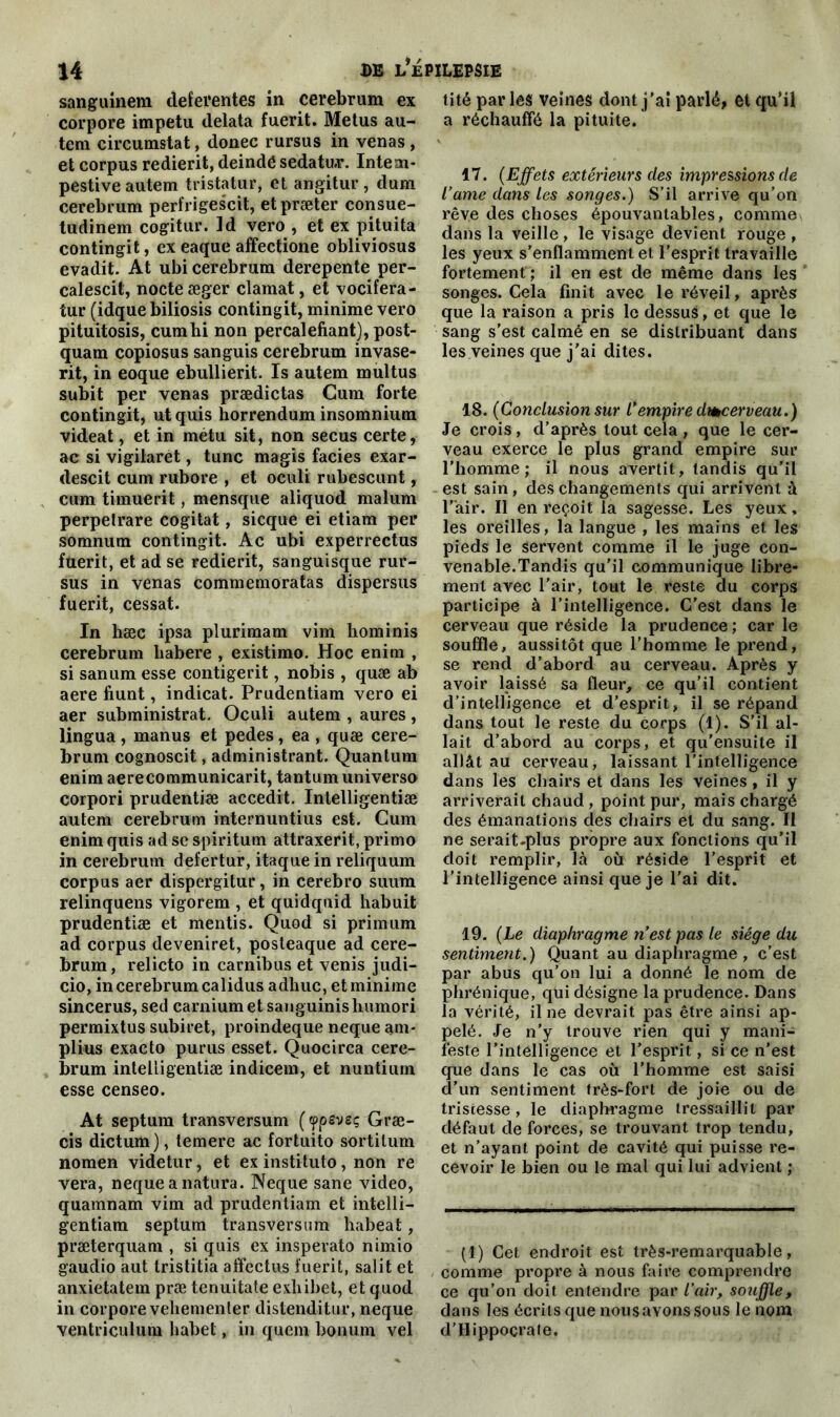 sanguinem deferentes in cerebrum ex corpore impetu delata fuerit. Metus au- tem circumstat, donec rursus in venas, et corpus redierit, deindé sedatu.v. Intem- pestive autem tristatur, et angitur , dum cerebrum perfrigescit, etpræter consue- tudinem cogitur. Id vero , et ex pituita contingit, ex eaque affectione obliviosus evadit. At ubi cerebrum derepente per- calescit, nocteæger clamat, et vociféra - tur (idque biliosis contingit, minime vero pituitosis, cumhi non percalefiant), post- quam copiosus sanguis cerebrum invase- rit, in eoque ebullierit. Is autem multus subit per venas prædictas Gum forte contingit, ut quis horrendum insomnium videat, et in métu sit, non secus certe, ac si vigilaret, tune magis faciès exar- descit cum rubore , et oculi rubescunt, cum timuerit, mensque aliquod malum perpelrare cogitât, sicque ei etiam per somnum contingit. Ac ubi experrectus fuerit, et ad se redierit, sanguisque rur- sus in venas commemoratas dispersus fuerit, cessât. In hæc ipsa plurimam vim hominis cerebrum liabere , existimo. Hoc enim , si sanum esse contigerit, nobis , quæ ab aere fiunt, indicat. Prudentiam vero ei aer subministrat. Oculi autem , aures, lingua, manus et pedes, ea , quæ cere- brum cognoscit, administrant. Quantum enim aerecommunicarit, tantum univers» corpori prudentiæ accedit. Intelligentiæ autem cerebrum internuntius est. Gum enim quis ad se spiritum attraxerit, primo in cerebrum defertur, itaque in reliquum corpus aer dispergitur, in cerebro suum relinquens vigorem , et quidquid habuit prudentiæ et mentis. Quod si primum ad corpus deveniret, posteaque ad cere- brum , relicto in carnibus et venis judi- cio, in cerebrum calidus adhuc, et minime sincerus, sed carniumetsanguinisliumori permixtus subiret, proindeque neque am- plius exacto punis esset. Quocirca cere- brum intelligentiæ indicem, et nuntium esse censeo. At septum transversum ( fpsvsç Græ- cis dictum), temere ac fortuito sortitum nomen videtur, et ex instituto, non re vera, neque anatura. Neque sane video, quamnam vim ad prudentiam et intelli- gentiam septum transversum habeat, præterquam , si quis ex insperato nimio gaudio aut tristitia affectus fuerit, salit et anxietatem præ tenuitate exhibet, et quod in corpore veliementer distenditur, neque ventriculum habet, in quem bonum vel tité parles veines dont j’ai parlé, et qu’il a réchauffé la pituite. 17. (Effets extérieurs des impressions de l'âme dans les songes.) S’il arrive qu’on rêve des choses épouvantables, comme dans la veille , le visage devient rouge , les yeux s’enflamment et l’esprit travaille fortement ; il en est de même dans les songes. Cela finit avec le réveil, après que la raison a pris le dessué, et que le sang s’est calmé en se distribuant dans les.veines que j'ai dites. 18. (Conclusion sur /’empire dmcerveau.) Je crois, d’après tout cela , que le cer- veau exerce le plus grand empire sur l’homme; il nous avertit, tandis qu’il est sain, des changements qui arrivent à l’air. Il en reçoit la sagesse. Les yeux, les oreilles, la langue , les mains et les pieds le servent comme il le juge con- venable.Tandis qu’il communique libre- ment avec l’air, tout le reste du corps participe à l’intelligence. C’est dans le cerveau que réside la prudence ; car le souffle, aussitôt que l’homme le prend, se rend d’abord au cerveau. Après y avoir laissé sa fleur, ce qu’il contient d’intelligence et d’esprit, il se répand dans tout le reste du corps (1). S’il al- lait d’abord au corps, et qu’ensuite il allât au cerveau, laissant l’intelligence dans les chairs et dans les veines, il y arriverait chaud , point pur, mais chargé des émanations des chairs et du sang. Il ne serait.plus propre aux fonctions qu’il doit remplir, là où réside l’esprit et l’intelligence ainsi que je l’ai dit. 19. (Le diaphragme nest pas le siège du sentiment.) Quant au diaphragme, c’est par abus qu’on lui a donné le nom de phrénique, qui désigne la prudence. Dans la vérité, il ne devrait pas être ainsi ap- pelé. Je n’y trouve rien qui y mani- feste l’intelligence et l’esprit, si ce n’est que dans le cas où l’homme est saisi d’un sentiment très-fort de joie ou de tristesse , le diaphragme tressaillit par défaut de forces, se trouvant trop tendu, et n’ayant point de cavité qui puisse re- cevoir le bien ou le mal qui lui advient ; (1) Cet endroit est très-remarquable, comme propre à nous faire comprendre ce qu’on doit entendre par l’air, souffle, dans les écrits que nous avons sous le nom d’Ilippocrate.