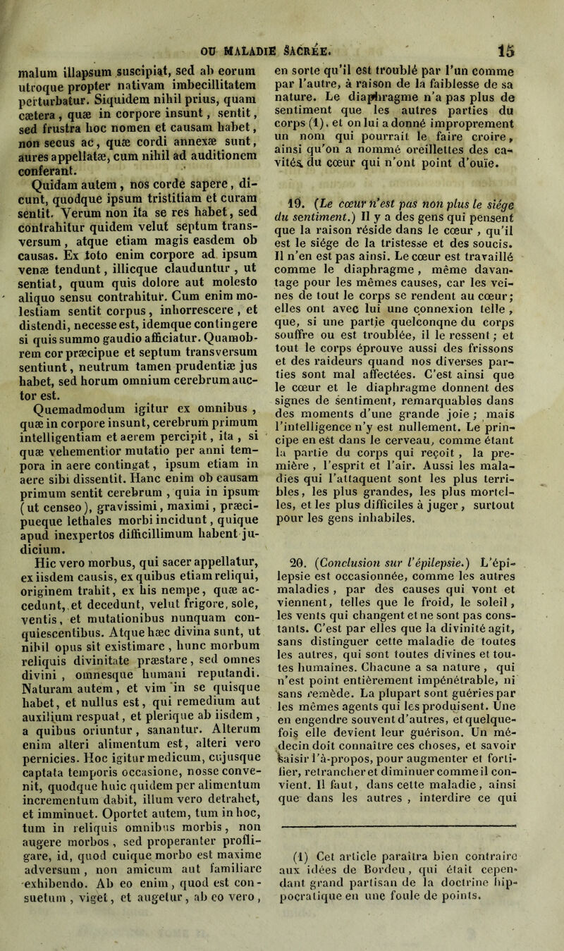 malum ülapsum suscipiat, sed ab eorum utroque propter nativam imbecillitatem perturbalur. Siquidem nihil prius, quam cætera , quæ in corpore insunt, sentit, sed frustra lioc nomen et eausam habet, non secus ac, quæ cordi annexæ sunt, aures appeliatæ, cum nihil ad auditionem conférant. Quidam autem, nos corde sapere, di- cunt, quodque ipsum tristitiam et curam sentit. Yerum non ita se res habet, sed contrahitur quidem velut septum trans- versum, atque etiam magis easdem ob causas. Ex toto enim corpore ad ipsum venæ tendunt, illicque clauduntur , ut sentiat, quum quis dolore aut molesto aliquo sensu contrahitut’. Cum enim mo- lestiam sentit corpus, inhorrescere , et distendi, necesseest, idemque contingere si quis summo gaudio afficiatur. Quamob- rem corpræcipue et septum transversum sentiunt, neutrum tamen prudentiæ jus habet, sed horum omnium cerebrum auç- tor est. Quemadmodum igitur ex omnibus , quæ in corpore insunt, cerebrum primum intelligentiam et aerem percipit, ita , si quæ vehementior mutatio per anni tem- pora in aere contingat, ipsum etiam in aere sibi dissentit. liane enim ob eausam primum sentit cerebrum , quia in ipsum ( ut censeo), gravissimi, maximi, præci- pueque lethales morbi incidunt, quique apud inexpertôs difficillimum habent ju- diciura. Hic vero morbus, qui sacer appellatur, exiisdem causis, exquibus etiam reliqui, originem trahit, ex his nempe, quæ ac- cedunt,.et decedunt, velut frigore, sole, ventis, et mutationibus nunquam con- quiescentibus. Atque hæc divina sunt, ut nihil opus sit existimare , liunc morbum reliquis divinitate præstare, sed omnes divini , omnesque humani reputandi. Naturam autem, et vitn in se quisque habet, et nullus est, qui remedium aut auxiljum respuat, et plerique ab iisdem , a quibus oriuntur, sanantur. Alterum enim alteri alimentum est, alteri vero pernicies. Hoc igiturmedicum, cujusque captata temporis occasione, nosse conve- nit, quodque huic quidem per alimentum incrementum dabit, ilium vero detrahet, et imminuet. Oportet autem, tum in hoc, tum in reliquis omnibus morbis, non augere morbos , sed properanter profli- gare, id, quod cuique morbo est maxime adversum, non amicum aut familiare exhibendo. Ab eo enim, quod est con- suetum , vigét, et augetur, ab eo vero, en sorte qu’il est troublé par l’un comme par l’autre, à raison de la faiblesse de sa nature. Le diaphragme n’a pas plus de sentiment que les autres parties du corps (1). et on lui a donné improprement un nom qui pourrait le faire croire, ainsi qu’on a nommé oreillettes des ca- vités du cœur qui n’ont point d'ouïe. 19. (Le cœur n’est pas non plus le siège du sentiment.) Il y a des gens qui pensent que la raison réside dans le cœur , qu’il est le siège de la tristesse et des soucis. Il n’en est pas ainsi. Le cœur est travaillé comme le diaphragme, même davan- tage pour les mêmes causes, car les vei- nes de tout le corps se rendent au cœur; elles ont avec lui une connexion telle , que, si une partie quelconqne du corps souffre ou est troublée, il le ressent ; et tout le corps éprouve aussi des frissons et des raideurs quand nos diverses par- ties sont mal affectées. C’est ainsi que le cœur et le diaphragme donnent des signes de sentiment, remarquables dans des moments d’une grande joie ; mais l’intelligence n’y est nullement. Le prin- cipe en est dans le cerveau, comme étant la partie du corps qui reçoit , la pre- mière , l’esprit et l’air. Aussi les mala- dies qui l’attaquent sont les plus terri- bles, les plus grandes, les plus mortel- les, et les plus difficiles à juger , surtout pour les gens inhabiles. 20. (Conclusion sur l’épilepsie.) L'épi- lepsie est occasionnée, comme les autres maladies , par des causes qui vont et viennent, telles que le froid, le soleil, les vents qui changent et ne sont pas cons- tants. C’est par elles que la divinité agit, sans distinguer cette maladie de toutes les autres, qui sont toutes divines et tou- tes humaines. Chacune a sa nature , qui n’est point entièrement impénétrable, ni sans remède. La plupart sont guéries par les mêmes agents qui les produisent. Une en engendre souvent d’autres, etquelque- foi§ elle devient leur guérison. Un mé- decin doit connaître ces choses, et savoir «aisir l’à-propos, pour augmenter et forti- fier, retrancher et diminuer comme il con- vient. Il faut, dans cette maladie, ainsi que dans les autres , interdire ce qui (1) Cet article paraîtra bien contraire aux idées de Bordeu, qui était cepen- dant grand partisan de la doctrine hip- pocratique en une foule de points.