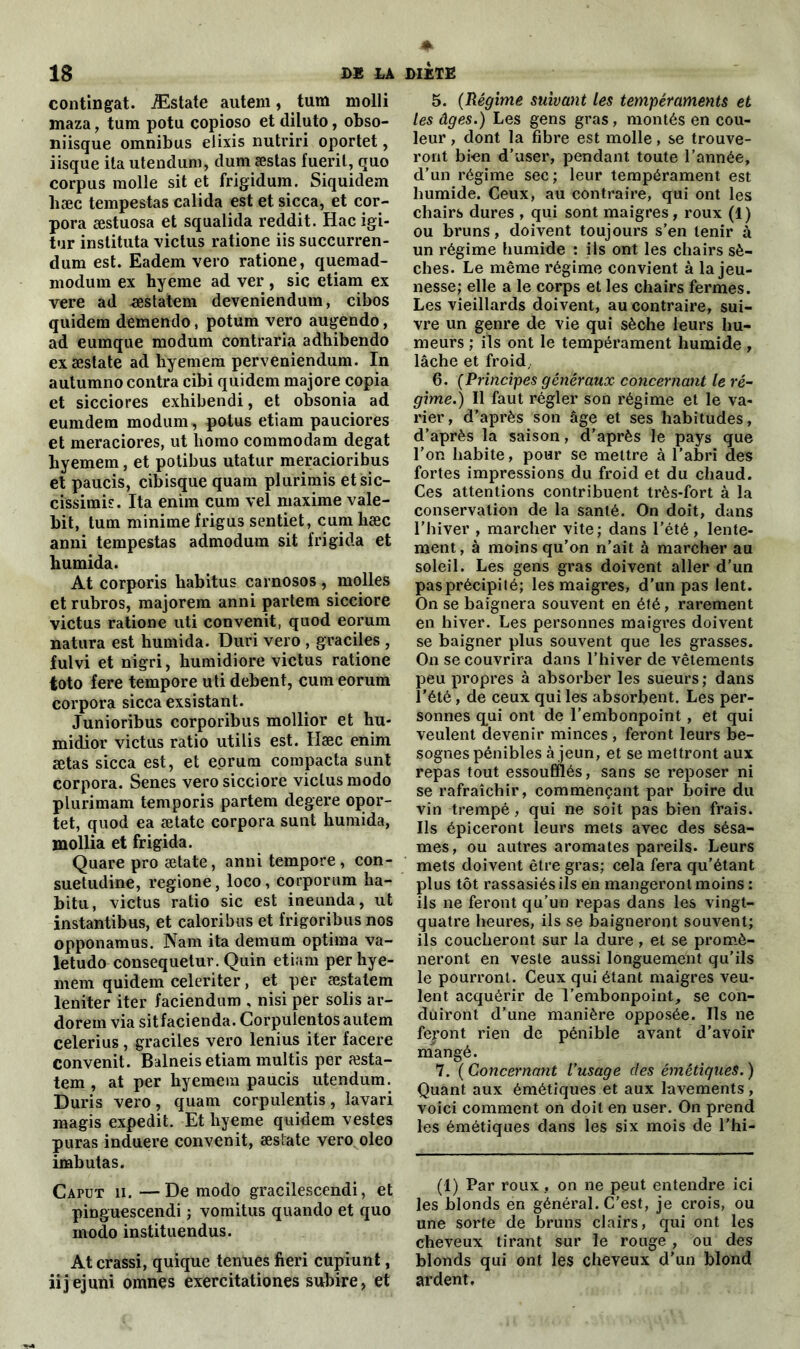 continuât. Æstate autem, tum molli maza, tum potu copioso et diluto, obso- niisque omnibus elixis nutriri oportet, iisque ita utendum, dum æstas fueril, quo corpus molle sit et frigidum. Siquidem liæc tempestas calida est et sicca, et cor- pora æstuosa et squalida reddit. Hacigi- tur instituta victus ratione iis succurren- dum est. Eadem vero ratione, quemad- modum ex hyeme ad ver , sic etiam ex vere ad -æstatem deveniendura, cibos quidem demendo, potum vero augendo, ad eumque modum contraria adhibendo ex æstate ad liyemem perveniendum. In autumno contra cibi quidem majore copia et sicciores exhibendi, et obsonia ad eumdem modum, potus etiam pauciores et meraciores, ut liomo commodam degat byemem, et potibus utatur meracioribus et paucis, cibisque quam plurimis etsic- cissimis. Ita enim cum vel maxime vale- bit, tum minime frigus sentiet, cum hæc anni tempestas admodum sit frigida et humida. At corporis habitus earnosos, molles et rubros, majorera anni parlera sicciore victus ratione uti convenit, quod eorum natura est humida. Duri vero , graciles , fulvi et nigri, humidiore victus ratione toto fere tempore uti debent, cum eorum corpora sicca exsistant. Junioribus corporibus mollior et hu- midior victus ratio utilis est. Hæc enim ætas sicca est, et eorum compacta sunt corpora. Senes vero sicciore victus modo plurimam temporis partem degere opor- tet, quod ea ætate corpora sunt humida, mollia et frigida. Quare pro ætate, anni tempore, con- suetudine, regione, loco, corporum ha- bitu, victus ratio sic est ineunda, ut instantibus, et caloribus et frigoribus nos opponamus. Nam ita demum optima va- letudo consequetur. Quin etiam perhye- mem quidem celeriter, et per æstatem leniter iter faciendum , nisi per solis ar- dorem via sitfacienda. Corpulentos autem celerius, graciles vero lenius iter facere convenit. Balneis etiam multis per æsta- tem , at per hyemem paucis utendum. Duris vero, quam corpulentis, lavari magis expedit. Et hyeme quidem vestes puras induere convenit, æstate vero oleo imbutas. Cafut ii. —De modo gracilescendi, et pinguescendi ; vomitus quando et quo modo instituendus. At crassi, quique tenues fieri cuprunt, iijejuni omnes exercitationes subire, et 5. (Régime suivant les tempéraments et les âges.) Les gens gras, montés en cou- leur , dont la fibre est molle, se trouve- ront bi-en d’user, pendant toute l’année, d’un régime sec ; leur tempérament est humide. Ceux, au contraire, qui ont les chairs dures , qui sont maigres , roux (1) ou bruns, doivent toujours s’en tenir à un régime humide : ils ont les chairs sè- ches. Le même régime convient à la jeu- nesse; elle a le corps et les chairs fermes. Les vieillards doivent, au contraire, sui- vre un genre de vie qui sèche leurs hu- meurs ; ils ont le tempérament humide , lâche et froid, 6. (Principes généraux concernant le ré- gime.) Il faut régler son régime et le va- rier, d’après son âge et ses habitudes, d’après la saison, d’après le pays que l’on habite, pour se mettre à l’abri des fortes impressions du froid et du chaud. Ces attentions contribuent très-fort à la conservation de la santé. On doit, dans l’hiver , marcher vite; dans l’été, lente- ment, à moins qu’on n’ait à marcher au soleil. Les gens gras doivent aller d’un pas précipité; les maigres, d’un pas lent. On se baignera souvent en été, rarement en hiver. Les personnes maigres doivent se baigner plus souvent que les grasses. On se couvrira dans l’hiver de vêtements peu propres à absorber les sueurs; dans l’été, de ceux qui les absorbent. Les per- sonnes qui ont de l’embonpoint , et qui veulent devenir minces, feront leurs be- sognes pénibles à jeun, et se mettront aux repas tout essoufflés, sans se reposer ni se rafraîchir, commençant par boire du vin trempé, qui ne soit pas bien frais. Ils épiceront leurs mets avec des sésa- mes, ou autres aromates pareils. Leurs mets doivent être gras; cela fera qu’étant plus tôt rassasiés ils en mangeront moins : ils ne feront qu’un repas dans les vingt- quatre heures, ils se baigneront souvent; ils coucheront sur la dure, et se promè- neront en veste aussi longuement qu’ils le pourront. Ceux qui étant maigres veu- lent acquérir de l’embonpoint, se con- duiront d’une manière opposée. Ils ne feront rien de pénible avant d’avoir mangé. 7. ( Concernant l’usage des émétiques. ) Quant aux émétiques et aux lavements, voici comment on doit en user. On prend les émétiques dans les six mois de l'hi- (1) Par roux, on ne peut entendre ici les blonds en général. C’est, je crois, ou une sorte de bruns clairs, qui ont les cheveux tirant sur le rouge , ou des blonds qui ont les cheveux d’un blond ardent.