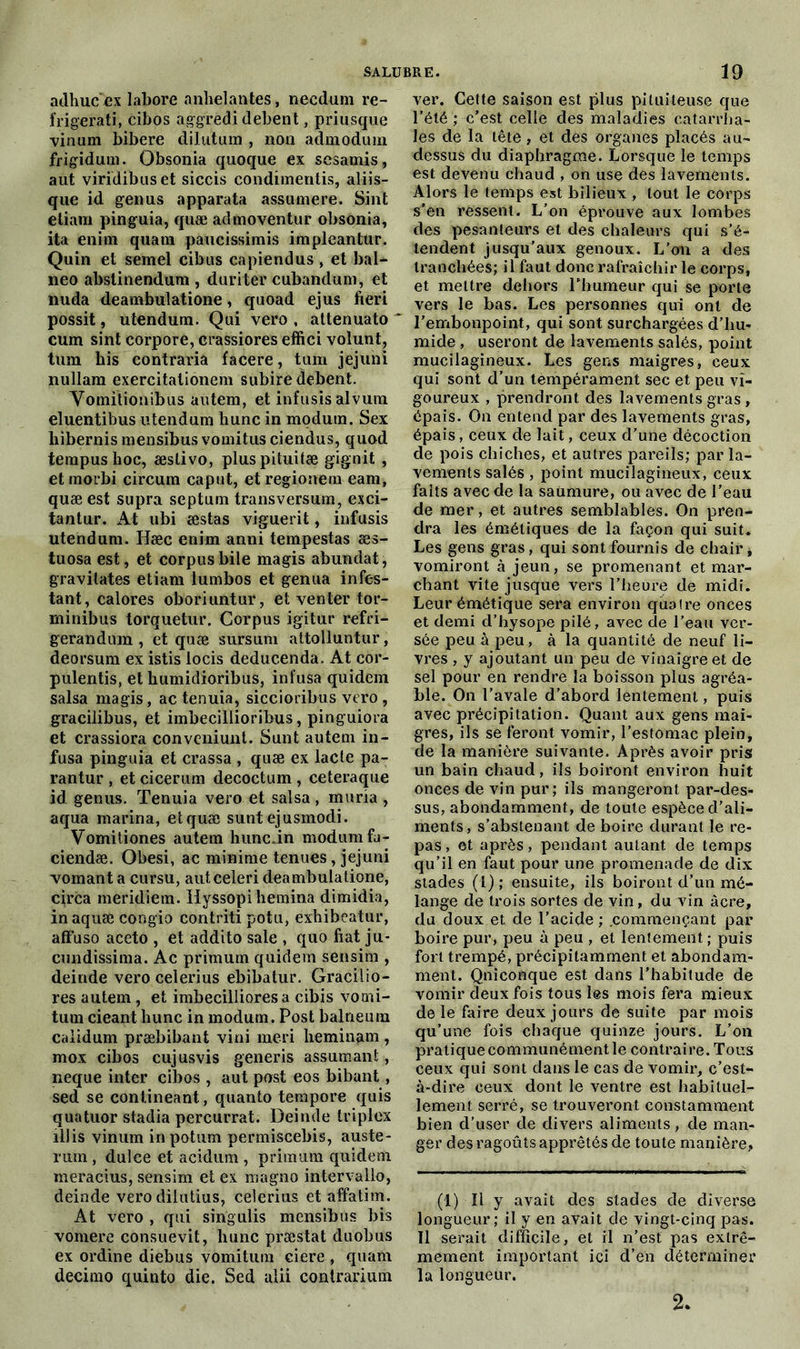 adhuc ex labore anhelantes, necdum re- frigerati, cibos aggredi debent, priusque vinum bibere dilutum , non admodum frigidum. Obsonia quoque ex sesamis, aut viridibuset siccis condimentis, aliis- que id genus apparata assumere. Sint etiam pinguia, quæ admoventur obsonia, ita enim quam paucissimis impleantnr. Quin et semel cibus capiendus , et bal- neo abstinendum , duriter cubandum, et nuda deambulatione, quoad ejus fieri possit, utendum. Qui vero , attenuato * cum sint corpore, crassiores effîci volunt, tum bis contraria facere, tum jejuni nullam exercitationem subire debent. Vornitionibus autem, et infusis alvuin eluentibus utendum hune in modutn. Sex hibernis mensibus vomitus ciendus, quod tempushoc, æslivo, pluspituitæ gignit , etmorbi circum caput, et regionem eam, quæ est supra septum transversum, exci- tantur. At ubi æstas viguerit, infusis utendum. Hæc enim anni tempestas æs- tuosa est, et corpus bile magis abundat, gravitâtes etiam lumbos et genua infes- tant, calores oboriuntur, et venter tor- minibus torquetur. Corpus igitur refri- gerandum , et quæ sursum attolluntur, deorsum ex istis locis deducenda. At cor- pulentis, et humidioribus, infusa quidem salsa magis, ac tenuia, siccioribus vero, gracilibus, et imbecillioribus, pinguiora et crassiora conveniunt. Sunt autem in- fusa pinguia et crassa , quæ ex lacté pa- rantur , et cicerum decoctum , ceteraque id genus. Tenuia vero et salsa, muria , aqua marina, etquæ suntejusmodi. Vomitiones autem lnmc.in modumfa- ciendæ. Obesi, ac minime tenues, jejuni vomant a cursu, auteeleri deambulatione, circa meridiem. Hyssopi hemina dimidia, in aquæ congio contriti potu, exhibeatur, afFuso aceto , et addito sale , quo fiat ju- cundissima. Ac primum quidem sensim , deinde vero celerius ebibatur. Gracilio- res autem, et imbecillioresa cibis vooii- tum cieant hune in modum. Post balneum calidum præbibant vini meri heminam , mox cibos cujusvis generis assumant, neque inter cibos , aut post eos bibant, sed se contineant, quanto tempore quis quatuor stadia percurrat. Deinde triplex illis vinum in potum permiscebis, auste- rum , dulce et acidum , primum quidem meracius, sensim et ex magno intervallo, deinde vero dilutius, celerius et affatim. At vero , qui singulis mensibus bis vomere consuevit, hune præstat duobus ex ordine diebus vomitum ciere , quam decimo quinto die. Sed alii contrarium ver. Cette saison est plus pituiteuse que l’été ; c’est celle des maladies catarrha- les de la tête, et des organes placés au- dessus du diaphragme. Lorsque le temps est devenu chaud , on use des lavements. Alors le temps est bilieux , tout le corps s’en ressent. L’on éprouve aux lombes des pesanteurs et des chaleurs qui s’é- tendent jusqu’aux genoux. L’on a des tranchées; il faut donc rafraîchir le corps, et mettre dehors l’humeur qui se porte vers le bas. Les personnes qui ont de l’embonpoint, qui sont surchargées d’hu- mide , useront de lavements salés, point mucilagineux. Les gens maigres, ceux qui sont d’un tempérament sec et peu vi- goureux , prendront des lavements gras , épais. On entend par des lavements gras, épais, ceux de lait, ceux d’une décoction de pois chiches, et autres pareils; par la- vements salés , point mucilagineux, ceux faits avec de la saumure, ou avec de l’eau de mer, et autres semblables. On pren- dra les émétiques de la façon qui suit. Les gens gras, qui sont fournis de chair * vomiront à jeun, se promenant et mar- chant vite jusque vers l’heure de midi. Leur émétique sera environ quatre onces et demi d’hysope pilé, avec de l’eau ver- sée peu à peu, à la quantité de neuf li- vres , y ajoutant un peu de vinaigre et de sel pour en rendre la boisson plus agréa- ble. On l’avale d’abord lentement, puis avec précipitation. Quant aux gens mai- gres, ils se feront vomir, l’estomac plein, de la manière suivante. Après avoir pris un bain chaud, ils boiront environ huit onces de vin pur; ils mangeront par-des- sus, abondamment, de toute espèce d’ali- ments, s’abstenant de boire durant le re- pas, et après, pendant autant de temps qu’il en faut pour une promenade de dix stades (1) ; ensuite, ils boiront d’un mé- lange de trois sortes de vin, du vin âcre, du doux et de l’acide ; .commençant par boire pur, peu à peu , et lentement ; puis fort trempé, précipitamment et abondam- ment. Qniconque est dans l’habitude de vomir deux fois tous les mois fera mieux de le faire deux jours de suite par mois qu’une fois chaque quinze jours. L’on pratique communément le contraire. Tous ceux qui sont dans le cas de vomir, c’est- à-dire ceux dont le ventre est habituel- lement serré, se trouveront constamment bien d’user de divers aliments, de man- ger des ragoûts apprêtés de toute manière, (1) Il y avait des stades de diverse longueur; il y en avait de vingt-cinq pas. Il serait difficile, et il n’est pas extrê- mement important ici d’en déterminer la longueur. 2.